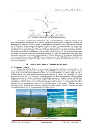 Solar Chimney Power Plant-A Review 
| IJMER | ISSN: 2249–6645 | www.ijmer.com | Vol. 4 | Iss.11| Nov. 2014 | 19| 
Fig. 1: Schematic illustration of a solar chimney power plant 
The chimney situated in the collector center is the actual thermal engine of the solar chimney power 
plant. The up thrust of the air heated in the collector is proportional to the rise in air temperature flowing in the 
collector and its volumetric flow rate. Suitable turbines located at the base of chimney convert kinetic energy of 
the up flowing air inside chimney to mechanical power in the form of rotational energy. The typical solar 
chimney turbine is of the axial flow type. The principle of operation of these turbines is similar to the turbo 
generators used in hydroelectric power stations, where the static pressure is converted into mechanical work. 
The power output achieved is proportional to the product of the volume flow rate and the pressure drop across 
the turbine. The air flow through the turbine can be regulated by varying the turbine blades pitch angle. This 
mechanical energy can be converted into electric energy by coupling the turbine to the generator. Solar chimney 
does not necessarily need direct sunlight. They can exploit a component of the diffused radiation when the sky is 
cloudy. The lack of system dependence on the natural occurrence of wind, which is intermittent, makes it a very 
attractive development. 
III. Project of Solar Chimney in Various Parts of the World. 
3.1 Manzanares Prototype 
Detailed theoretical preliminary research and a wide range of wind tunnel experiments led to the 
establishment of an experimental plant with a peak output of 50 kW on a site made available by the Spanish 
utility union Electrica Fenosa in Manzanaras about 150 km south of Madrid in 1981-82 (Jorg Schlaich & 
Wolfgang Schiel, 2000), with funds provided by the German Ministry of Research and Technology. The aim of 
this research project was to verify, through field measurements, the performance projected from calculations 
based on theory and to examine the influence of individual components on the plant’s output and efficiency 
under realistic engineering and meteorological conditions. These results show that the components are highly 
dependable and that the plant as a whole is capable of highly reliable operation. This single global radiation is 
exploited and the thermodynamic inertia is a characteristic feature of the system. Continuous operation 
throughout the day is possible and even abrupt fluctuation in energy supply is effectively cushioned, the plant 
operated continuously even on cloudy days, albeit at reduced output. 
Fig. 2. Prototype of Manzanares 
 