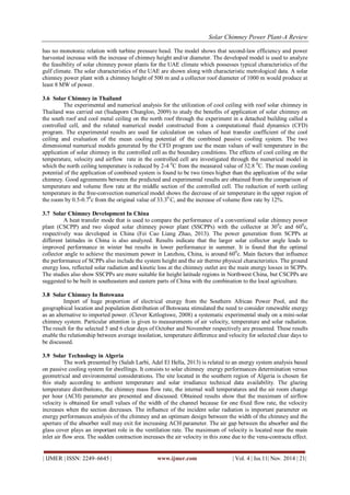 Solar Chimney Power Plant-A Review 
| IJMER | ISSN: 2249–6645 | www.ijmer.com | Vol. 4 | Iss.11| Nov. 2014 | 21| 
has no monotonic relation with turbine pressure head. The model shows that second-law efficiency and power harvested increase with the increase of chimney height and/or diameter. The developed model is used to analyze the feasibility of solar chimney power plants for the UAE climate which possesses typical characteristics of the gulf climate. The solar characteristics of the UAE are shown along with characteristic metrological data. A solar chimney power plant with a chimney height of 500 m and a collector roof diameter of 1000 m would produce at least 8 MW of power. 
3.6 Solar Chimney in Thailand 
The experimental and numerical analysis for the utilization of cool ceiling with roof solar chimney in Thailand was carried out (Sudaporn Chungloo, 2009) to study the benefits of application of solar chimney on the south roof and cool metal ceiling on the north roof through the experiment in a detached building called a controlled cell, and the related numerical model constructed from a computational fluid dynamics (CFD) program. The experimental results are used for calculation on values of heat transfer coefficient of the cool ceiling and evaluation of the mean cooling potential of the combined passive cooling system. The two dimensional numerical models generated by the CFD program use the mean values of wall temperature in the application of solar chimney in the controlled cell as the boundary conditions. The effects of cool ceiling on the temperature, velocity and airflow rate in the controlled cell are investigated through the numerical model in which the north ceiling temperature is reduced by 2-4 0C from the measured value of 32.8 0C. The mean cooling potential of the application of combined system is found to be two times higher than the application of the solar chimney. Good agreements between the predicted and experimental results are obtained from the comparison of temperature and volume flow rate at the middle section of the controlled cell. The reduction of north ceiling temperature in the free-convection numerical model shows the decrease of air temperature in the upper region of the room by 0.5-0.70c from the original value of 33.30 C, and the increase of volume flow rate by 12%. 
3.7 Solar Chimney Development In China 
A heat transfer mode that is used to compare the performance of a conventional solar chimney power plant (CSCPP) and two sloped solar chimney power plant (SSCPPs) with the collector at 300c and 600c, respectively was developed in China (Fei Cao Liang Zhao, 2013). The power generation from SCPPs at different latitudes in China is also analyzed. Results indicate that the larger solar collector angle leads to improved performance in winter but results in lower performance in summer. It is found that the optimal collector angle to achieve the maximum power in Lanzhou, China, is around 600c. Main factors that influence the performance of SCPPs also include the system height and the air thermo physical characteristics. The ground energy loss, reflected solar radiation and kinetic loss at the chimney outlet are the main energy losses in SCPPs. The studies also show SSCPPs are more suitable for height latitude regions in Northwest China, but CSCPPs are suggested to be built in southeastern and eastern parts of China with the combination to the local agriculture. 
3.8 Solar Chimney In Botswana 
Import of huge proportion of electrical energy from the Southern African Power Pool, and the geographical location and population distribution of Botswana stimulated the need to consider renewable energy as an alternative to imported power. (Clever Ketlogtswe, 2008) a systematic experimental study on a mini-solar chimney system. Particular attention is given to measurements of air velocity, temperature and solar radiation. The result for the selected 5 and 6 clear days of October and November respectively are presented. These results enable the relationship between average insolation, temperature difference and velocity for selected clear days to be discussed. 
3.9 Solar Technology in Algeria 
The work presented by (Salah Larbi, Adel El Hella, 2013) is related to an energy system analysis based on passive cooling system for dwellings. It consists to solar chimney energy performances determination versus geometrical and environmental considerations. The site located in the southern region of Algeria is chosen for this study according to ambient temperature and solar irradiance technical data availability. The glazing temperature distributions, the chimney mass flow rate, the internal wall temperatures and the air room change per hour (ACH) parameter are presented and discussed. Obtained results show that the maximum of airflow velocity is obtained for small values of the width of the channel because for one fixed flow rate, the velocity increases when the section decreases. The influence of the incident solar radiation is important parameter on energy performances analysis of the chimney and an optimum design between the width of the chimney and the aperture of the absorber wall may exit for increasing ACH parameter. The air gap between the absorber and the glass cover plays an important role in the ventilation rate. The maximum of velocity is located near the main inlet air flow area. The sudden contraction increases the air velocity in this zone due to the vena-contracta effect.  