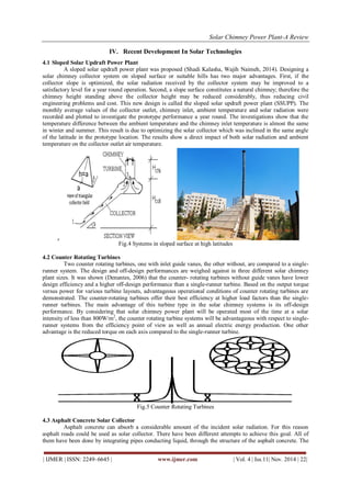 Solar Chimney Power Plant-A Review 
| IJMER | ISSN: 2249–6645 | www.ijmer.com | Vol. 4 | Iss.11| Nov. 2014 | 22| 
IV. Recent Development In Solar Technologies 
4.1 Sloped Solar Updraft Power Plant 
A sloped solar updraft power plant was proposed (Shadi Kalasha, Wajih Naimeh, 2014). Designing a 
solar chimney collector system on sloped surface or suitable hills has two major advantages. First, if the 
collector slope is optimized, the solar radiation received by the collector system may be improved to a 
satisfactory level for a year round operation. Second, a slope surface constitutes a natural chimney; therefore the 
chimney height standing above the collector height may be reduced considerably, thus reducing civil 
engineering problems and cost. This new design is called the sloped solar updraft power plant (SSUPP). The 
monthly average values of the collector outlet, chimney inlet, ambient temperature and solar radiation were 
recorded and plotted to investigate the prototype performance a year round. The investigations show that the 
temperature difference between the ambient temperature and the chimney inlet temperature is almost the same 
in winter and summer. This result is due to optimizing the solar collector which was inclined in the same angle 
of the latitude in the prototype location. The results show a direct impact of both solar radiation and ambient 
temperature on the collector outlet air temperature. 
Fig.4 Systems in sloped surface at high latitudes 
4.2 Counter Rotating Turbines 
Two counter rotating turbines, one with inlet guide vanes, the other without, are compared to a single-runner 
system. The design and off-design performances are weighed against in three different solar chimney 
plant sizes. It was shown (Denantes, 2006) that the counter- rotating turbines without guide vanes have lower 
design efficiency and a higher off-design performance than a single-runner turbine. Based on the output torque 
versus power for various turbine layouts, advantageous operational conditions of counter rotating turbines are 
demonstrated. The counter-rotating turbines offer their best efficiency at higher load factors than the single-runner 
turbines. The main advantage of this turbine type in the solar chimney systems is its off-design 
performance. By considering that solar chimney power plant will be operated most of the time at a solar 
intensity of less than 800W/m2, the counter rotating turbine systems will be advantageous with respect to single-runner 
systems from the efficiency point of view as well as annual electric energy production. One other 
advantage is the reduced torque on each axis compared to the single-runner turbine. 
Fig.5 Counter Rotating Turbines 
4.3 Asphalt Concrete Solar Collector 
Asphalt concrete can absorb a considerable amount of the incident solar radiation. For this reason 
asphalt roads could be used as solar collector. There have been different attempts to achieve this goal. All of 
them have been done by integrating pipes conducting liquid, through the structure of the asphalt concrete. The 
 