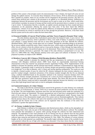 Solar Chimney Power Plant-A Review 
| IJMER | ISSN: 2249–6645 | www.ijmer.com | Vol. 4 | Iss.11| Nov. 2014 | 23| 
problem of this system is that all pipes need to be interconnected; if one is broken, the liquid will come out and damage the asphalt concrete. To overcome these limitations (Alvaro Garcia, 2014) an alternative has proposed that is parallel air conduits, where air can circulate will be integrated in the pavement structure. The idea is to connect these artificial pore volumes in the pavement to an updraft or to a downdraft chimney. Differences of temperature between the pavement and the environment can be used to create an air flow, which would allow wind turbines to produce an amount of energy and that would cool the pavement down in summer or even warm it up in winter. To demonstrate that this is possible, an asphalt concrete prototype has been created and basics calculations on the parameters affecting the system have been done. It has been found that different temperatures, volumes of air inside the asphalt and the difference of temperature between the asphalt concrete and the environment are critical to maximize the air flow through the pavement. Moreover, it has been found that this system can be also used to reduce the heat island effect. 4.4 Structural Stability of Concrete Wind Turbines and Solar Towers Exposed to Dynamic Wind Action The solar chimney operates like a hydroelectric power plant, but instead of water, it uses a hot air. This is particularly useful in arid area, which is plentiful in Africa, even south of Sahara. It comprises a transparent roof collector, a central chimney tower and one or more turbo generators at the base. Beneath the collector, (Reinhard Hartea, 2007) a large, circular glass roof, air is heated. Through the coinciding change in air pressure, the air moves radially towards the centre, where it enters the tower, which creates an up-draught. By this suction effect, hot air is drawn in from the collector and as it rises up the chimney, it flows through one large turbine or numerous smaller turbines, the preferred option yet to be determined. These turbines are linked to conventional generators, whereby electricity is generated. The output of the solar chimney is proportional to its size. The scale of a 1000-1500m tall, 160m diameter chimney tower and a glass roof collector of diameter 4-7 km is proposed to produce an output of 200- 400MW. 4.5 Reinforce Concrete (RC) Chimneys With Fiberglass Reinforce Plastic(FRP) A simple method to calculate fire duration and flue gas temperatures for reinforced concrete (RC) chimneys with fiberglass reinforced plastic (FRP) liners based on experimentally determined burning characteristics of the liner material was proposed (Artemis Agelaridou-Twohig, 2014). Implementation of the method to calculate fire durations and the transient heat transfer conditions is demonstrated for single and four liner chimney. A parametric study is carried out for chimney designs and geometries ranging from 100 m to 300 m in height and 7 m to 40m in diameter, with 1-4 liners and varying opening configuration. The results are used to identify a limited number of cases for which the RC chimney undergoes the most extreme reduction in its post-fire residual strength. Analytical estimations of the chimney residual strength after the fire are obtained using a method established based on the procedure outlined in the American Concrete Institute (ACI) 307 standard for chimney strength calculations. Calculations for a series of critical configuration of RC chimneys, with FRP liner geometries within the practical design limits detailed. This shows that the post-fire structural capacity of the chimney would not lead to catastrophic failures especially because the chimney is not expected to see other high design lateral loads such as wind or earthquake simultaneously. 4.6 Constructal Geometry of A Solar Chimney The study to describe the constructal-theory search for the geometry of a solar chimney was conducted. The objective of (A.Koonsrisuk, S. lorente, 2010) was to increase the power production over the area occupied by the plant. The ratio height/radius, maximum mass flow rate and maximum power under the constraints of a fixed area and volume are determined. The power generated per unit of land area is proportional to the length scale of the power plant. The analysis is validated by a detailed mathematical model. Pressure losses are reported in terms of the dimensionless length scale of the system and are illustrated graphically. They indicate that the pressure drop at the collector inlet and at the transition section between the collector and chimney are negligible and the friction loss in the collector can be neglected when the svelteness of the entire flow architecture is greater than approximately 6. 
4.7 Air Energy Available In Solar Chimney 
Solar chimney is defined as low temperature solar thermal power plants, which use the atmospheric air as a working fluid, where only one part of the thermodynamic cycle within the plant is utilized. The available work potential that atmospheric air acquires while passing through the collector has been determined and analyzed. The dependence of the work potential on the air flowing into the air collector from the heat gained inside the collector, air humidity and atmospheric pressure as a function of elevation are determined. Various collector types using dry and humid air have been analyzed (N. Nini, 2006). The influence of various chimney heights on the air work potential was established. The possibly higher utilization factors of the available hot air work potential without the use of high solid chimneys are discussed. It has been shown that the vortex motion  