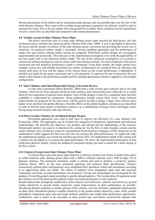 Solar Chimney Power Plant-A Review 
| IJMER | ISSN: 2249–6645 | www.ijmer.com | Vol. 4 | Iss.11| Nov. 2014 | 24| 
flowing downstream of the turbine can be maintained under pressure and can possibly take over the role of the solid structure chimney. Thus a part of the available energy potential acquired in the collector would be used to maintain the vortex flow in the air column above the ground level turbine. Basic conditions for the maintenance of such a vortex flow are described and compared to the tornado phenomenon. 
4.8 Turbine Layout of Solar Chimney Power Plant 
The power conversion unit of a large solar chimney power plant converts the fluid power, first into mechanical power and then into electrical power (Thomas Peter Fluri, 2008). A tool is developed to determine the layout and the number of turbines of the solar chimney power conversion unit providing the lowest cost of electricity. An analytical turbine model is developed. Several modeling approaches and the performance of single rotor and counter rotating turbine layouts are compared. Preliminary turbine designs are investigated, experimentally and numerically. The main aim of the experimental investigation is to verify the applicability of the loss model used in the analytical turbine model. The aim of the numerical investigation is to evaluate a commercial software package as a tool in context with solar chimney turbines. For each component of the power conversion unit and analytical performance model is introduced. Using these models, the single vertical axis, multiple vertical axis and multiple horizontal axis turbine configurations are compared from an efficiency and energy yield point of view and the impact of the various losses on the overall performance is highlighted. A detailed cost model for the power conversion unit is also presented. To optimize for cost of electricity this cost model is then linked to the performance models and the resulting optimization scheme is applied to several plant configurations. 
4.9 Solar Chimney and Linked Renewable Energy Conversion Devices 
A solar tower constituted (Denis Bonnelle, 2004) from a wide circular glass collector and a1 km high chimney, where hot air flows upwards and drives some turbines; and a downwards tower where dry air is cooled down by the evaporation of sprayed water droplets. Each of both projects is born by a competent team, but their credibility is undermined by competitors, whose publication include serious basic errors. Some technical improvements are proposed for the solar tower, with the goal to be able to design a larger solar collector and a higher tower and boost the global efficiency. Possible effects on the global biosphere circulations are described, in order to find the most neutral or beneficent solution, e.g. a combination of energy towers and bigger towers having many common features with solar chimney. 4.10 Flows in Solar Chimney for an Optimal Design Purpose Diversified approaches were used to find ways to improve the efficiency of a solar chimney (Atit Koonsrisuk, 2009). The approaches can be divided into categories of theoretical, experimental and numerical methodologies. He describes the objectives, the problem and rational and the methodology of the research. Dimensional analysis was used in to determine the scaling law for the flow in solar chimney systems and the results obtained were verified by using the computational Fluid Dynamics technique (CFD). Inspection of the mathematical model suggests the flow area ratio that can increase the plant performance. To support the idea, the mathematical analysis was carried out and then proved by CFD. The mathematical model of the system with a turbine was developed in to evaluate the plant performance. He shows the experimental performance of four small-scale physical models. Finally the method of constructal design was used to search for a better design of the flow system. 4.11 Control of Large-Scale Solar Chimney Power Plant To control large scale solar power plant based on a reference location near Sishen in South Africa and a so called reference solar chimney power plant with a 5000 m collector diameter and a 1000 m high, 210 m diameter chimney. The numerical simulation model is refined and used to perform a sensitivity analysis (Johnnes Petrus, 2007) on the most prominent operating and technical plant specifications. Thermo- economically optimal plant configurations were established from simulation results and calculations according to an approximate plant cost model. The effects of ambient wind, temperature lapse rates and nocturnal temperature inversions on plant performance are examined. Various new technologies are investigated for the purpose of controlling plant output according to specific demand patterns. The incorporation of vegetation under the collector roof of the plant and the influence there of on plant performance is also explored. 
Results indicate that, through the modification of the collector roof reflectance, collector roof emissivity, ground surface absortivity or ground surface emissivity; major improvements on plant performance are possible. Introducing thermal insulation or double glazing of the collector roof also facilitates substantial enhancements on plant yield. Simulations predict a notable sensitivity to the ground surface absortivity value, while variable atmospheric temperature lapse rates and windy ambient conditions may impair plant performance significantly. Furthermore, sand is found to be unsuitable as plant ground type and thermo economically optimal solar  