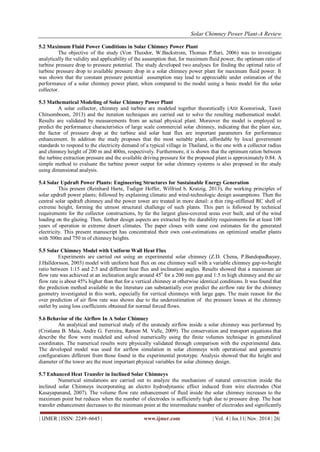 Solar Chimney Power Plant-A Review 
| IJMER | ISSN: 2249–6645 | www.ijmer.com | Vol. 4 | Iss.11| Nov. 2014 | 26| 
5.2 Maximum Fluid Power Conditions in Solar Chimney Power Plant The objective of the study (Von Theodor, W.Backstrom, Thomas P.fluri, 2006) was to investigate analytically the validity and applicability of the assumption that, for maximum fluid power, the optimum ratio of turbine pressure drop to pressure potential. The study developed two analyses for finding the optimal ratio of turbine pressure drop to available pressure drop in a solar chimney power plant for maximum fluid power. It was shown that the constant pressure potential assumption may lead to appreciable under estimation of the performance of a solar chimney power plant, when compared to the model using a basic model for the solar collector. 5.3 Mathematical Modeling of Solar Chimney Power Plant A solar collector, chimney and turbine are modeled together theoretically (Atit Koonsrisuk, Tawit Chitsomboom, 2013) and the iteration techniques are carried out to solve the resulting mathematical model. Results are validated by measurements from an actual physical plant. Moreover the model is employed to predict the performance characteristics of large scale commercial solar chimney, indicating that the plant size, the factor of pressure drop at the turbine and solar heat flux are important parameters for performance enhancement. In addition the study proposes that the most suitable plant, affordable by local government standards to respond to the electricity demand of a typical village in Thailand, is the one with a collector radius and chimney height of 200 m and 400m, respectively. Furthermore, it is shown that the optimum ration between the turbine extraction pressure and the available driving pressure for the proposed plant is approximately 0.84. A simple method to evaluate the turbine power output for solar chimney systems is also proposed in the study using dimensional analysis. 5.4 Solar Updraft Power Plants: Engineering Structures for Sustainable Energy Generation This present (Reinhard Harte, Tudiger Hoffer, Wilfried b. Kratzig, 2013), the working principles of solar updraft power plants; followed by explaining climatic and wind-technologic design assumptions. Then the central solar updraft chimney and the power tower are treated in more detail: a thin ring-stiffened RC shell of extreme height, forming the utmost structural challenge of such plants. This part is followed by technical requirements for the collector constructions, by far the largest glass-covered areas ever built, and of the wind loading on the glazing. Then, further design aspects are extracted by the durability requirements for at least 100 years of operation in extreme desert climates. The paper closes with some cost estimates for the generated electricity. This present manuscript has concentrated their own cost-estimations on optimized smaller plants with 500m and 750 m of chimney heights. 5.5 Solar Chimney Model with Uniform Wall Heat Flux Experiments are carried out using an experimental solar chimney (Z.D. Chena, P.Bandopadhayay, J.Halldorsson, 2003) model with uniform heat flux on one chimney wall with a variable chimney gap-to-height ratio between 1:15 and 2:5 and different heat flux and inclination angles. Results showed that a maximum air flow rate was achieved at an inclination angle around 450 for a 200 mm gap and 1:5 m high chimney and the air flow rate is about 45% higher than that for a vertical chimney at otherwise identical conditions. It was found that the prediction method available in the literature can substantially over predict the airflow rate for the chimney geometry investigated in this work, especially for vertical chimneys with large gaps. The main reason for the over prediction of air flow rate was shown due to the underestimation of the pressure losses at the chimney outlet by using loss coefficients obtained for normal forced flows. 5.6 Behavior of the Airflow In A Solar Chimney An analytical and numerical study of the unsteady airflow inside a solar chimney was performed by (Cristiana B. Maia, Andre G. Ferreira, Ramon M. Valle, 2009). The conservation and transport equations that describe the flow were modeled and solved numerically using the finite volumes technique in generalized coordinates. The numerical results were physically validated through comparison with the experimental data. The developed model was used for airflow simulation in solar chimneys with operational and geometric configurations different from those found in the experimental prototype. Analysis showed that the height and diameter of the tower are the most important physical variables for solar chimney design. 5.7 Enhanced Heat Transfer in Inclined Solar Chimneys 
Numerical simulations are carried out to analyze the mechanism of natural convection inside the inclined solar Chimneys incorporating an electro hydrodynamic effect induced from wire electrodes (Nat Kasayapanand, 2007). The volume flow rate enhancement of fluid inside the solar chimney increases to the maximum point but reduces when the number of electrodes is sufficiently high due to pressure drop. The heat transfer enhancement decreases to the minimum point at the intermediate number of electrodes and significantly  