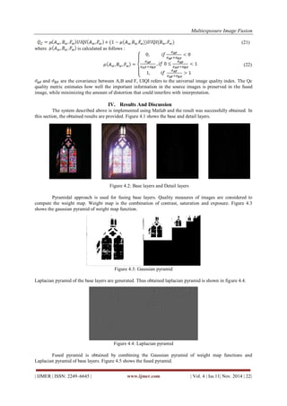 Multiexposure Image Fusion 
| IJMER | ISSN: 2249–6645 | www.ijmer.com | Vol. 4 | Iss.11| Nov. 2014 | 22| 
(21) where is calculated as follows : (22) and are the covariance between A,B and F, UIQI refers to the universal image quality index. The Qc quality metric estimates how well the important information in the source images is preserved in the fused image, while minimizing the amount of distortion that could interfere with interpretation. 
IV. Results And Discussion 
The system described above is implemented using Matlab and the result was successfully obtained. In this section, the obtained results are provided. Figure 4.1 shows the base and detail layers. 
Figure 4.2: Base layers and Detail layers Pyramidal approach is used for fusing base layers. Quality measures of images are considered to compute the weight map. Weight map is the combination of contrast, saturation and exposure. Figure 4.3 shows the gaussian pyramid of weight map function. Figure 4.3: Gaussian pyramid Laplacian pyramid of the base layers are generated. Thus obtained laplacian pyramid is shown in figure 4.4. Figure 4.4: Laplacian pyramid Fused pyramid is obtained by combining the Gaussian pyramid of weight map functions and Laplacian pyramid of base layers. Figure 4.5 shows the fused pyramid.  