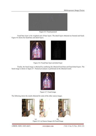 Multiexposure Image Fusion 
| IJMER | ISSN: 2249–6645 | www.ijmer.com | Vol. 4 | Iss.11| Nov. 2014 | 23| 
Figure 4.5: Fused pyramid Fused base layer is the weighted sum of base layers. The detail layers obtained are boosted and fused. Figure 4.6 shows the fused base and detail layers. 
Figure 4.6: Fused base layer and detail layer 
Finally, the fused image is obtained by combining the obtained fused base and fused detail layers. The fused image is shown in figure 4.7. Numerical analysis is performed on the obtained results. Figure 4.7: Fused image The following shows the results obtained for some of the other source images. 
(a) (b) 
Figure 4.8: (a) Source Images (b) Fused Image  