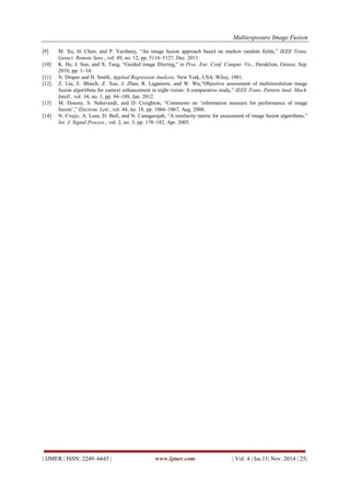 Multiexposure Image Fusion 
| IJMER | ISSN: 2249–6645 | www.ijmer.com | Vol. 4 | Iss.11| Nov. 2014 | 25| 
[9] M. Xu, H. Chen, and P. Varshney, “An image fusion approach based on markov random fields,” IEEE Trans. Geosci. Remote Sens., vol. 49, no. 12, pp. 5116–5127, Dec. 2011. [10] K. He, J. Sun, and X. Tang, “Guided image filtering,” in Proc. Eur. Conf. Comput. Vis., Heraklion, Greece, Sep. 2010, pp. 1–14. [11] N. Draper and H. Smith, Applied Regression Analysis. New York, USA: Wiley, 1981. [12] Z. Liu, E. Blasch, Z. Xue, J. Zhao, R. Laganiere, and W. Wu,“Objective assessment of multiresolution image fusion algorithms for context enhancement in night vision: A comparative study,” IEEE Trans. Pattern Anal. Mach. Intell., vol. 34, no. 1, pp. 94–109, Jan. 2012. [13] M. Hossny, S. Nahavandi, and D. Creighton, “Comments on „information measure for performance of image fusion‟,” Electron. Lett., vol. 44, no. 18, pp. 1066–1067, Aug. 2008. [14] N. Cvejic, A. Loza, D. Bull, and N. Canagarajah, “A similarity metric for assessment of image fusion algorithms,” Int. J. Signal Process., vol. 2, no. 3, pp. 178–182, Apr. 2005. 