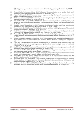 Effect of process parameters on material removal rate during grinding of hot work steel AISI…..
| IJMER | ISSN: 2249–6645 | www.ijmer.com | Vol. 4 | Iss.12| Dec. 2014 | 22|
[11] Tawakoli Taghi, Azarhoushang Bahman (2008),”Inﬂuence of ultrasonic vibrations on dry grinding of soft steel”,
International Journal of Machine Tools & Manufacture, vol.48, pp.1585– 1591.
[12] Nguyen T., Zhang L.C. (2009),”Performance of a new segmented grinding wheel system”, International Journal of
Machine Tools & Manufacture, vol. 49, pp.291–296.
[13] Brinksmeier E., Heinzel C. (2009),”Superﬁnishing and grind-strengthening with elastic bonding system”, Journal of
Materials Processing Technology, vol.209, pp. 6117–6123.
[14] Fathallah Brahim Ben, Fredj Nabil Ben (2009),”Effects of abrasive type cooling mode and peripheral grinding wheel
speed on the AISI D2 steel ground surface integrity”, International Journal of Machine Tools & Manufacture, vol.49,
pp.261–272.
[15] Ronald B. Anand, Vijayaraghavan L. (2009),”Studies on the inﬂuence of grinding wheel bond material on the
grindability of metal matrix composites”, Materials and Design, vol.30, pp. 679–686.
[16] Herman Daniela (2009),”Influence of vitrified bond structure on radial wear of CBN grinding wheel”, International
Journal of Machine Tools & Manufacture, vol.49, pp.231–242.
[17] Singh Vijayender, Ghosh S. (2010),”Grindability Improvement of Composite Ceramic with Cryogenic Coolant”,
Proceedings of the World Congress on Engineering 2010’ Vol II, ISSN: 2078-0966 (Online).
[18] Ramdatti J.L., Popat M.A. (2010),”Some study aspect of external cylindrical grinding machine parameters using
Taguchi techniques”, International journal of manufacturing technology and industrial engineering (IJMTIE), vol. 1,
pp.13-18.
[19] Demirci, Mezghani S., Mkaddem A., Mansori M. (2010),”Effects of abrasive tools on surface ﬁnishing under brittle-
ductile grinding regimes when manufacturing glass, Journal of Materials Processing Technology, vol. 210, pp. 466–
473.
[20] Demir Halil, Gullu Abdulkadir, Ciftci Ibrahim, Ulvi Seker (2010),”An Investigation into the influences of grain size
and grinding parameters on surface roughness and grinding forces when grinding”, Journal of Mechanical
Engineering, vol.56, pp. 447-454.
[21] Lee Pil Ho, Lee S.W. (2011),”Experimental characterization of micro-grinding process using compressed chilly air”,
International Journal of Machine Tools & Manufacture, vol.51, pp.201–209.
[22] Mane A.B., Jadhav V.S. (2012),”Surface roughness enhancement of grinding process using Compressed air in case
of dry machining”, Indian journal of applied research, Vol. 2, pp.53-55.
[23] Kadirgama K., Rahman M. M. (2012),”A surrogate modelling to predict surface roughness and surface texture when
grinding AISI 1042 carbon steel”, Scientific Research and Essays, Vol.7 (5), pp.598-608.
[24] Jusko Ondrej (2012),”New abrasive materials and their inﬂuence on the surface quality of bearing steel after
grinding”, Acta Polytechnica, Vol. 52, pp.80-82.
[25] Pal Deepak, Bangar Ajay, Sharma Rajan, Yadav Ashish (2012),”Optimization of Grinding Parameters for Minimum
Surface Roughness by Taguchi Parametric Optimization Technique”, International Journal of Mechanical and
Industrial Engineering (IJMIE), ISSN No. 2231 –6477, Vol.1.
[26] Manimaran G., Kumar M. P. (2013),”Effect of cryogenic cooling and sol–gel alumina wheel on grinding
performance of AISI316 stainless steel”, Archives of civil and mechanical engineering, vol.13, pp.304–312.
 