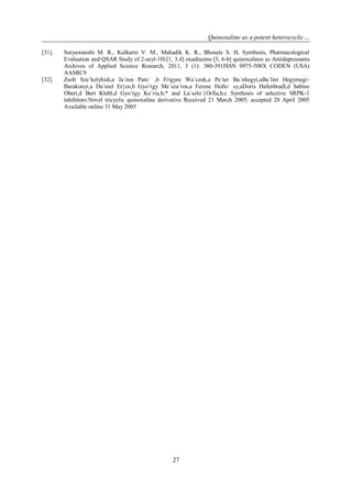 Quinoxaline as a potent heterocyclic…
27
[31]. Suryawanshi M. R., Kulkarni V. M., Mahadik K. R., Bhosale S. H, Synthesis, Pharmacological
Evaluation and QSAR Study of 2-aryl-1H-[1, 3,4] oxadiazino [5, 6-b] quinoxalines as Antidepressants
Archives of Applied Science Research, 2011, 3 (1): 380-391ISSN 0975-508X CODEN (USA)
AASRC9
[32]. Zsolt Sze´kelyhidi,a Ja´nos Pato´ ,b Frigyes Wa´czek,a Pe´ter Ba´nhegyi,aBa´lint Hegymegi-
Barakonyi,a Da´niel Er}os,b Gyo¨rgy Me´sza´ros,a Ferenc Hollo´ sy,aDoris Hafenbradl,d Sabine
Obert,d Bert Klebl,d Gyo¨rgy Ke´ria,b,* and La´szlo´}Orfia,b,c Synthesis of selective SRPK-1
inhibitors:Novel tricyclic quinoxaline derivative Received 21 March 2005; accepted 28 April 2005
Available online 31 May 2005
 