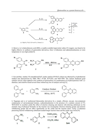 Quinoxaline as a potent heterocyclic…
19
4. Heravi et al o-Iodoxybenzoic acid (IBX), a readily available hypervalent iodine (V) reagent, was found to be
highly effective in synthesis of quinoxaline derivatives, from 1,2-diketones and ophenylenediamines at room
temperature in very high yields[14]
5. Fan and Hua studied, Yb immobilized NaY zeolite catalyst (Yb/NaY) which was obtained by a hydrothermal
method and characterized by XRD, BET, FT-IR, ICP-AES, and NH3-TPD. The catalyst displayed good
catalytic activity when applied to the synthesis of quinoxalines via condensation of a-hydroxyketones with 1,2-
diamines, and could be reused several times without any loss of catalytic activity[15].
6. Nagarapu and et al synthesized Quinoxaline derivatives by a simple, efficient, one-pot, two-component
condensation of α,β-unsaturated ketones, o-phenylenediamine in the presence of a catalytic amount of 5%
WO3/ZrO2 in excellent yields.The effect of electron releasing and electron with drawing substituent on the
aromatic ring of phenacyl bromides on the reaction was investigated. Electron releasing groups and electron
withdrawing groups did not affect significantly on the yields and the reaction times. Using 1,2-diamines
possessing electron-withdrawing substituent needed longer reaction times and the yields were lower[16].
 