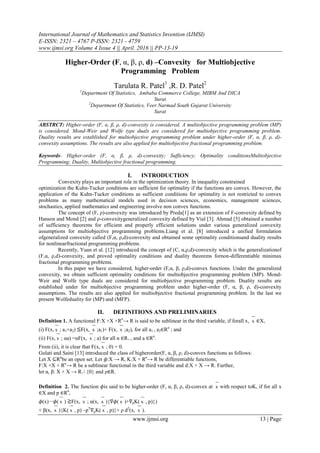 International Journal of Mathematics and Statistics Invention (IJMSI)
E-ISSN: 2321 – 4767 P-ISSN: 2321 - 4759
www.ijmsi.org Volume 4 Issue 4 || April. 2016 || PP-13-19
www.ijmsi.org 13 | Page
Higher-Order (F, α, β, ρ, d) –Convexity for Multiobjective
Programming Problem
Tarulata R. Patel1
,R. D. Patel2
1
Department Of Statistics, Ambaba Commerce College, MIBM And DICA
Surat
2
Department Of Statistics, Veer Narmad South Gujarat University
Surat
ABSTRCT: Higher-order (F, α, β, ρ, d)-convexity is considered. A multiobjective programming problem (MP)
is considered. Mond-Weir and Wolfe type duals are considered for multiobjective programming problem.
Duality results are established for multiobjective programming problem under higher-order (F, α, β, ρ, d)-
convexity assumptions. The results are also applied for multiobjective fractional programming problem.
Keywords- Higher-order (F, α, β, ρ, d)-convexity; Sufficiency; Optimality conditionsMultiobjective
Programming; Duality, Multiobjective fractional programming.
I. INTRODUCTION
Convexity plays an important role in the optimization theory. In inequality constrained
optimization the Kuhn-Tucker conditions are sufficient for optimality if the functions are convex. However, the
application of the Kuhn-Tucker conditions as sufficient conditions for optimality is not restricted to convex
problems as many mathematical models used in decision sciences, economics, management sciences,
stochastics, applied mathematics and engineering involve non convex functions.
The concept of (F, ρ)-convexity was introduced by Preda[1] as an extension of F-convexity defined by
Hanson and Mond [2] and ρ-convexitygeneralized convexity defined by Vial [3]. Ahmad [5] obtained a number
of sufficiency theorems for efficient and properly efficient solutions under various generalized convexity
assumptions for multiobjective programming problems.Liang et al. [8] introduced a unified formulation
ofgeneralized convexity called (F,α, ρ,d)-convexity and obtained some optimality conditionsand duality results
for nonlinearfractional programming problems.
Recently, Yuan et al. [12] introduced the concept of (C, α,ρ,d)-convexity which is the generalizationof
(F,α, ρ,d)-convexity, and proved optimality conditions and duality theorems fornon-differentiable minimax
fractional programming problems.
In this paper we have considered, higher-order (F,α, β, ρ,d)-convex functions. Under the generalized
convexity, we obtain sufficient optimality conditions for multiobjective programming problem (MP). Mond-
Weir and Wolfe type duals are considered for multiobjective programming problem. Duality results are
established under for multiobjective programming problem under higher-order (F, α, β, ρ, d)-convexity
assumptions. The results are also applied for multiobjective fractional programming problem. In the last we
present Wolfeduality for (MP) and (MFP).
II. DEFINITIONS AND PRELIMINARIES
Definition 1. A functional F:X ×X ×Rn
→ R is said to be sublinear in the third variable, if forall x, x ∈X,
(i) F(x, x ; a1+a2) ≦F(x, x ;a1)+ F(x, x ;a2), for all a1 , a2∈Rn
; and
(ii) F(x, x ; αa) =αF(x, x ; a) for all α ∈R+ , and a ∈Rn
.
From (ii), it is clear that F(x, x ; 0) = 0.
Gulati and Saini [13] introduced the class of higherorder(F, α, β, ρ, d)-convex functions as follows:
Let X ⊆Rn
be an open set. Let 𝜙:X → R, K:X × Rn
→ R be differentiable functions,
F:X ×X × Rn
→ R be a sublinear functional in the third variable and d:X × X → R. Further,
let α, β: X × X → R+ {0} and ρ∈R.
Definition 2. The function 𝜙is said to be higher-order (F, α, β, ρ, d)-convex at x with respect toK, if for all x
∈X and p ∈Rn
,
𝜙(x) −𝜙( x ) ≧F(x, x ; α(x, x ){∇𝜙( x )+∇pK( x , p)})
+ β(x, x ){K( x , p) –pT
∇pK( x , p)}+ ρ d2
(x, x ).
 