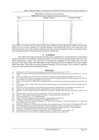 Effect of Benzoylation on Properties of Acid Dyes Derived from H-Acid on Nylon 6. 6 
www.ijeijournal.com Page | 21 
Fig. 2: Effect of dyeing time on exhaustion Table 3: Wash fastness rating of the dyes on nylon 6.6 
Dyes 
Change in colour 
Staining on white 
I1 
4 
4 
I2 
4 
3-4 
I3 
3 
2-3 
I4 
4 
4-5 
I5 
4 
4-5 
I6 
4 
4-5 
II1 
4 
3-4 
II2 
4 
4-5 
II3 
4 
4-5 
II4 
4 
4-5 
II5 
4 
4-5 
II6 
4 
4 
From Table 3,it is discovered that, dyes derived from N-Benzoyl H-acid showed the highest wash fastness where five out of six have ratings of 4-5 and little staining on the undyed fabric.This is most likely due to the additional benzene ring on the coupling component that may increase the planarity of the dyes and thus surface area of possible contact of the dye molecules themselves and the fibre. 
V. Conclusion 
The results of the study showed that acid dyes gave a comparatively varying absorption wavelength,as a result of the effect of the different substituents groups. This also led tothe varying fastness properties on the fabric. Bathochromic colours were observed by increasing the conjugation of the coupler ring. The dyes provided a wide range of deep and bright shades on nylon,although dyes from N-Benzoyl H-acid gave brighter shades and colour. These dyes have good exhaustion properties and level dyeing. Their synthesis is generally convenient, economical and environmentally friendly. References 
[1] Abrahart,E. N. (1997). Dyes and their intermediates, Edward Arnold Ltd, London. Pp. 18, 27,73-77 
[2] Perkins S.W, (1996), Textile colouration and finishing, Carolina Academic Press, Durham, North Carolina. Pp 102, 112 - 129, 122 – 126 
[3] Bird C.L and Boston W.S, (1975).The theory of coloration of textile dyers company publication, England. Pp 147-149, 267 
[4] K. J. Sakoma (2011). Synthesis of Azo dyes derived from pyridine as coupling components and their application on nylon and polyester fabrics. M.Sc thesis, Ahmadu Bello University, Zaria. 
[5] Aleem, A and Ahmed M. A. (2005), Effect of temperature and time on the dyeing and spectroscopic properties of direct blue dye. Pp 1-4 
[6] H. R. Maradiya and V. S. Pattel (2002), Thiopene based monoazo disperse dyes for polyester fabric, Journal of the Serbian Society, 67(1) 17- 25 
[7] Nunn, D. M. (1979). The dyeing of synthetic polymer and acetate fibres. (Bradford Dyers Co. Publication Trust). Pp 243 - 256. 
[8] Nkeonye, P. O. (1993), Introductory Textiles, Ahmadu Bello University Press,Zaria. Pp 51-54, 108 – 109 
[9] Trotman E. R (1984), Dyeing and chemical technology of textile fibres. 6thEdition, Wiley Interscience Publication, London. Pp 24- 40 
[10] Venkataraman K. (1970). The chemistry of synthetic dyes. Vol III. Academic Press. London. Pp 373 – 383 
[11] March, J. (1992). Advance organic chemistry. (8th edition). J. Wiley and sons. New York. Pp 23-48 
[12] Colour Index (1999), Vol. 2, 4 .3rd Ed. Bradford SDC. 
[13] Doree, C. (1947). The methods of cellulose chemistry. Chapman & Hall, London. Pp 12. 
[14] J. Shore Ed. (1990). Colorants and Auxillaries. Vol 1,Bradford SDC.Pp9 - 24 
[15] Kirk Othmer, (1965), Dyes and their intermediates. (2nd Edition) In; Encyclopedia of Chemical Technology. Vol 7, Wiley Inter science Publishers. N.Y, pp. 34-65 
[16] Reichardt C. and Welton, T. (2010).Solvents and solvents effect in organic chemistry. 2nd Rev and Enl. Ed. Weinham; VCH. Pp 360 
[17] Rys P and Zollinger H. (1972).Fundamentals of the chemistry and application of dyes. Wiley Interscience,London, Pp 84 
[18] S.D.C (1991). Standard methods for the determination of the colour fastness of textiles and leather. 5th Edition. Bradford 
[19] Szadowski J, Niewiadomski Z, Wojciechowski K. (2001), Dyes & Pigments; 50: 87. 
[20] Venkataraman K. (1972). The chemistry of synthetic dyes. Vol VI. Academic Press. London. Pp 287 – 291 
[21] Watson E. R. (1918). Colour in relation to chemical constitution. Longmans green, London. Pp 89 
