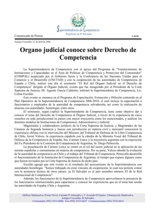 Comunicado de Prensa                                                                                         C.04-06

Antiguo Cuscatlán, 21 de abril de 2006



     Organo judicial conoce sobre Derecho de
                  Competencia
        La Superintendencia de Competencia con el apoyo del Programa de “Fortalecimiento de
Instituciones y Capacidades en el Área de Políticas de Competencia y Protección del Consumidor”
(COMPAL) auspiciado por el Gobierno Suizo y la Conferencia de las Naciones Unidas para el
Comercio y el Desarrollo (UNCTAD) y con la cooperación de las autoridades de Competencia de
España y Chile, realizó este día el seminario “El Rol del Órgano Judicial en el Derecho de
Competencia” dirigido al Órgano Judicial, evento que fue inaugurado por el Presidente de la Corte
Suprema de Justicia, Dr. Agustín García Calderón, informó la Superintendenta de Competencia, Lic.
Celina Escolán.
        Este evento se enmarca en el Programa de Capacitación, Formación y Difusión contenido en el
Plan Operativo de la Superintendencia de Competencia 2006-2010, el cual incluye la capacitación a
funcionarios y empleados de la autoridad de competencia salvadoreña, así como la realización de
alianzas con autoridades homólogas, entre otros.
        El seminario, según explicó la Superintendenta de Competencia, tiene como objetivo dar a
conocer el tema del Derecho de Competencia al Órgano Judicial, a través de la experiencia de casos
resueltos en sede jurisdiccional en países con mayor trayectoria como los mencionados, y analizar los
distintos modelos de Instituciones de Competencia: Administrativa y Judicial.
        Magistrados y colaboradores jurídicos de la Corte Suprema de Justicia, y Magistrados de las
Cámaras de Segunda Instancia y Jueces con jurisdicción en materia civil y mercantil conocieron la
experiencia chilena con la intervención del Ministro del Tribunal de Defensa de la Libre Competencia
de Chile, Javier Velozo, la experiencia española con la cátedra de la Ministra Vocal del Tribunal de
Defensa de la Competencia de España, Sra. Carmen Lence y la trayectoria argentina con la exposición
del Ex Presidente de la Comisión de Competencia de Argentina, Sr. Diego Pettrecola.
        La presentación de Carmen Lence se centró en el rol del sector judicial en la aplicación de las
normas españolas y comunitarias en materia de competencia. Por su parte, Velozo abordó la evolución
de la autoridad de competencia en Chile y el trabajo del Tribunal de Competencia. Petrecolla desarrolló
el funcionamiento de la Institución de Competencia de Argentina, al tiempo que expuso algunos casos
que fueron revisados por la Corte Suprema de Justicia de dicho país.
        Escolán agregó que este evento es el resultado del acercamiento de la Superintendencia con
autoridades homólogas “hemos trabajado en crear vínculos de cooperación, lo cual nos permite contar
con la asistencia técnica de otros países; ya El Salvador es el país miembro número 85 de la Red
Internacional de Competencia”.
        Además, los funcionarios de la Superintendencia de Competencia aprovecharon la presencia de
los funcionarios internacionales para capacitarse y conocer las experiencias que en el tema han tenido
las autoridades de España, Chile y Argentina.


        Edificio Madreselva, Primer Nivel, Calzada El Almendro y 1ª Avenida El Espino, Urbanización Madreselva.
                                             Antiguo Cuscatlán, El Salvador.
                  Conmutador (503) 2523-6600, Fax (503) 2523-6625 Comunicaciones (503) 2523-6616
 