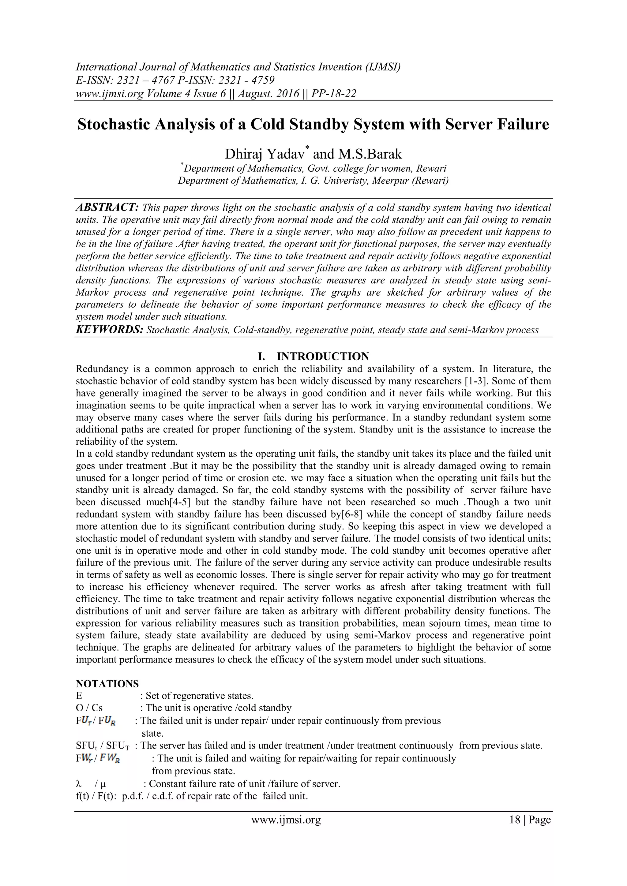International Journal of Mathematics and Statistics Invention (IJMSI)
E-ISSN: 2321 – 4767 P-ISSN: 2321 - 4759
www.ijmsi.org Volume 4 Issue 6 || August. 2016 || PP-18-22
www.ijmsi.org 18 | Page
Stochastic Analysis of a Cold Standby System with Server Failure
Dhiraj Yadav*
and M.S.Barak
*
Department of Mathematics, Govt. college for women, Rewari
Department of Mathematics, I. G. Univeristy, Meerpur (Rewari)
ABSTRACT: This paper throws light on the stochastic analysis of a cold standby system having two identical
units. The operative unit may fail directly from normal mode and the cold standby unit can fail owing to remain
unused for a longer period of time. There is a single server, who may also follow as precedent unit happens to
be in the line of failure .After having treated, the operant unit for functional purposes, the server may eventually
perform the better service efficiently. The time to take treatment and repair activity follows negative exponential
distribution whereas the distributions of unit and server failure are taken as arbitrary with different probability
density functions. The expressions of various stochastic measures are analyzed in steady state using semi-
Markov process and regenerative point technique. The graphs are sketched for arbitrary values of the
parameters to delineate the behavior of some important performance measures to check the efficacy of the
system model under such situations.
KEYWORDS: Stochastic Analysis, Cold-standby, regenerative point, steady state and semi-Markov process
I. INTRODUCTION
Redundancy is a common approach to enrich the reliability and availability of a system. In literature, the
stochastic behavior of cold standby system has been widely discussed by many researchers [1-3]. Some of them
have generally imagined the server to be always in good condition and it never fails while working. But this
imagination seems to be quite impractical when a server has to work in varying environmental conditions. We
may observe many cases where the server fails during his performance. In a standby redundant system some
additional paths are created for proper functioning of the system. Standby unit is the assistance to increase the
reliability of the system.
In a cold standby redundant system as the operating unit fails, the standby unit takes its place and the failed unit
goes under treatment .But it may be the possibility that the standby unit is already damaged owing to remain
unused for a longer period of time or erosion etc. we may face a situation when the operating unit fails but the
standby unit is already damaged. So far, the cold standby systems with the possibility of server failure have
been discussed much[4-5] but the standby failure have not been researched so much .Though a two unit
redundant system with standby failure has been discussed by[6-8] while the concept of standby failure needs
more attention due to its significant contribution during study. So keeping this aspect in view we developed a
stochastic model of redundant system with standby and server failure. The model consists of two identical units;
one unit is in operative mode and other in cold standby mode. The cold standby unit becomes operative after
failure of the previous unit. The failure of the server during any service activity can produce undesirable results
in terms of safety as well as economic losses. There is single server for repair activity who may go for treatment
to increase his efficiency whenever required. The server works as afresh after taking treatment with full
efficiency. The time to take treatment and repair activity follows negative exponential distribution whereas the
distributions of unit and server failure are taken as arbitrary with different probability density functions. The
expression for various reliability measures such as transition probabilities, mean sojourn times, mean time to
system failure, steady state availability are deduced by using semi-Markov process and regenerative point
technique. The graphs are delineated for arbitrary values of the parameters to highlight the behavior of some
important performance measures to check the efficacy of the system model under such situations.
NOTATIONS
E : Set of regenerative states.
O / Cs : The unit is operative /cold standby
F / F : The failed unit is under repair/ under repair continuously from previous
state.
SFUt / SFUT : The server has failed and is under treatment /under treatment continuously from previous state.
F / : The unit is failed and waiting for repair/waiting for repair continuously
from previous state.
 / µ : Constant failure rate of unit /failure of server.
f(t) / F(t): p.d.f. / c.d.f. of repair rate of the failed unit.
 