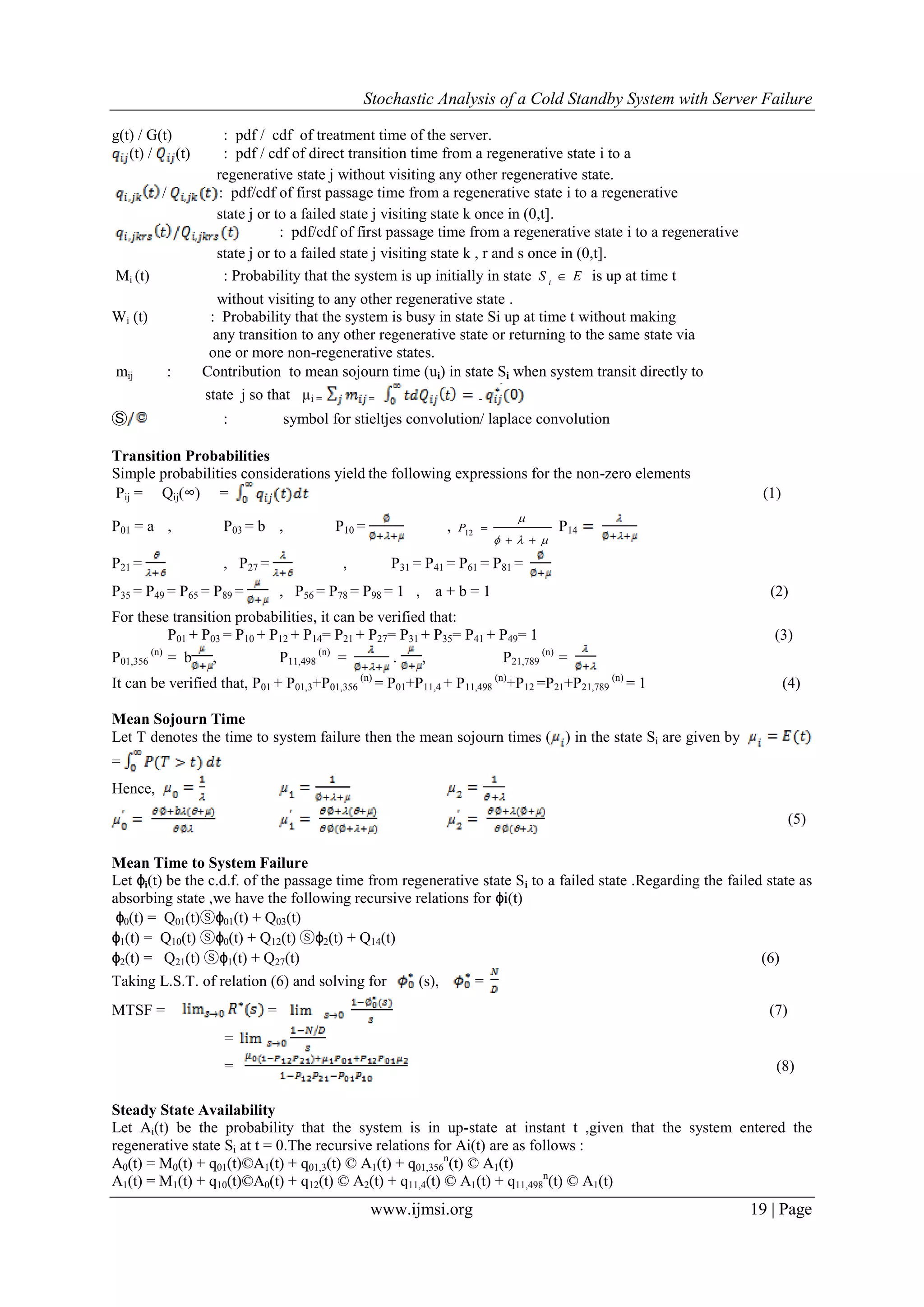 Stochastic Analysis of a Cold Standby System with Server Failure
www.ijmsi.org 19 | Page
g(t) / G(t) : pdf / cdf of treatment time of the server.
(t) / (t) : pdf / cdf of direct transition time from a regenerative state i to a
regenerative state j without visiting any other regenerative state.
/ : pdf/cdf of first passage time from a regenerative state i to a regenerative
state j or to a failed state j visiting state k once in (0,t].
: pdf/cdf of first passage time from a regenerative state i to a regenerative
state j or to a failed state j visiting state k , r and s once in (0,t].
Mi (t) : Probability that the system is up initially in state ES i
 is up at time t
without visiting to any other regenerative state .
Wi (t) : Probability that the system is busy in state Si up at time t without making
any transition to any other regenerative state or returning to the same state via
one or more non-regenerative states.
mij : Contribution to mean sojourn time (ui) in state Si when system transit directly to
state j so that µi = = -
Ⓢ : symbol for stieltjes convolution/ laplace convolution
Transition Probabilities
Simple probabilities considerations yield the following expressions for the non-zero elements
Pij = Qij(∞) = (1)
P01 = a , P03 = b , P10 = ,



12P P14
P21 = , P27 = , P31 = P41 = P61 = P81 =
P35 = P49 = P65 = P89 = , P56 = P78 = P98 = 1 , a + b = 1 (2)
For these transition probabilities, it can be verified that:
P01 + P03 = P10 + P12 + P14= P21 + P27= P31 + P35= P41 + P49= 1 (3)
P01,356
(n)
= b , P11,498
(n)
= . , P21,789
(n)
=
It can be verified that, P01 + P01,3+P01,356
(n)
= P01+P11,4 + P11,498
(n)
+P12 =P21+P21,789
(n)
= 1 (4)
Mean Sojourn Time
Let T denotes the time to system failure then the mean sojourn times ( ) in the state Si are given by
=
Hence,
(5)
Mean Time to System Failure
Let ϕi(t) be the c.d.f. of the passage time from regenerative state Si to a failed state .Regarding the failed state as
absorbing state ,we have the following recursive relations for ϕi(t)
ϕ0(t) = Q01(t)ⓢϕ01(t) + Q03(t)
ϕ1(t) = Q10(t) ⓢϕ0(t) + Q12(t) ⓢϕ2(t) + Q14(t)
ϕ2(t) = Q21(t) ⓢϕ1(t) + Q27(t) (6)
Taking L.S.T. of relation (6) and solving for (s), =
MTSF = = (7)
=
= (8)
Steady State Availability
Let Ai(t) be the probability that the system is in up-state at instant t ,given that the system entered the
regenerative state Si at t = 0.The recursive relations for Ai(t) are as follows :
A0(t) = M0(t) + q01(t)©A1(t) + q01,3(t) © A1(t) + q01,356
n
(t) © A1(t)
A1(t) = M1(t) + q10(t)©A0(t) + q12(t) © A2(t) + q11,4(t) © A1(t) + q11,498
n
(t) © A1(t)
 