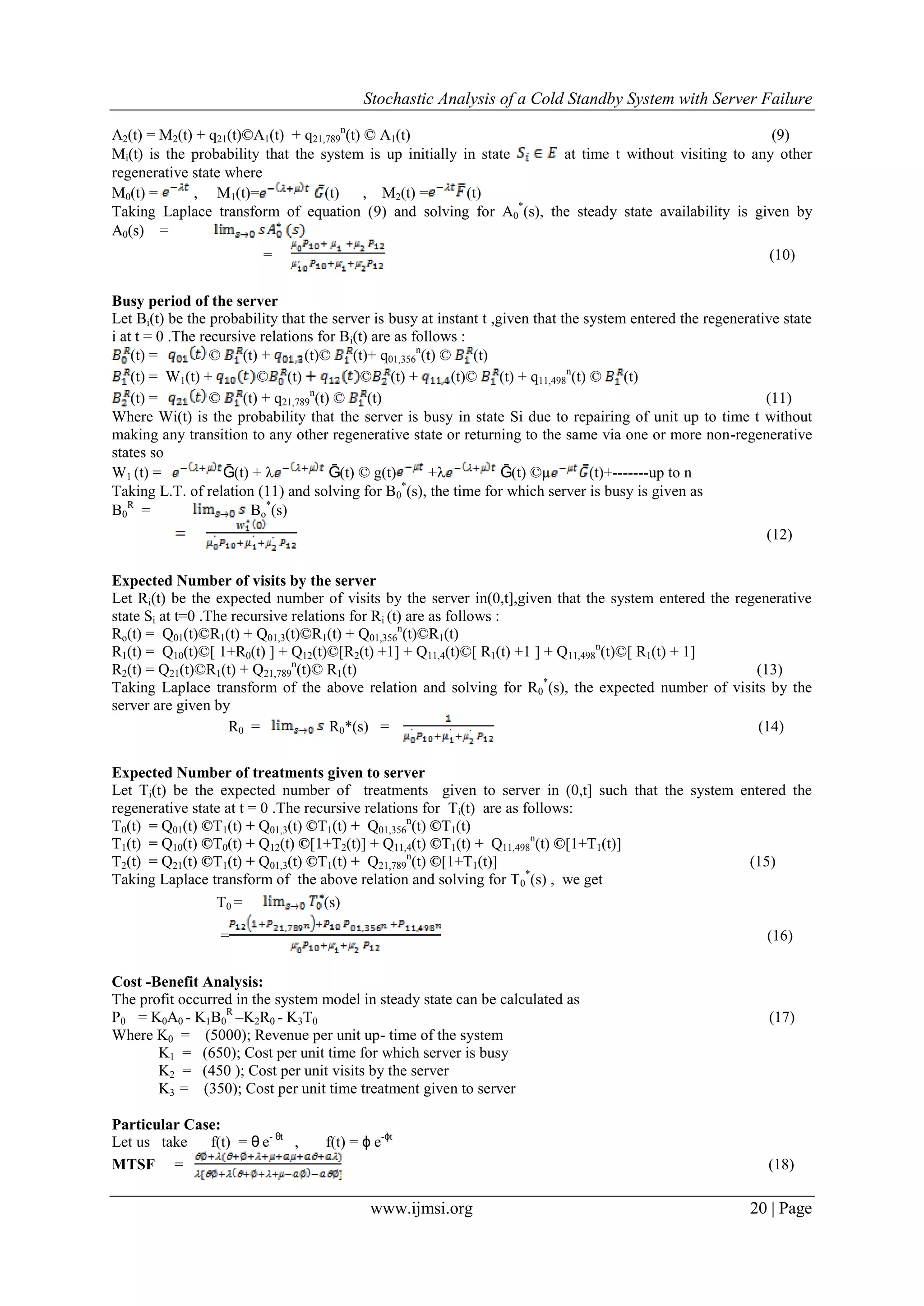 Stochastic Analysis of a Cold Standby System with Server Failure
www.ijmsi.org 20 | Page
A2(t) = M2(t) + q21(t)©A1(t) + q21,789
n
(t) © A1(t) (9)
Mi(t) is the probability that the system is up initially in state at time t without visiting to any other
regenerative state where
M0(t) = , M1(t)= (t) , M2(t) = (t)
Taking Laplace transform of equation (9) and solving for A0
*
(s), the steady state availability is given by
A0(s) =
= (10)
Busy period of the server
Let Bi(t) be the probability that the server is busy at instant t ,given that the system entered the regenerative state
i at t = 0 .The recursive relations for Bi(t) are as follows :
(t) = © (t) + (t)© (t)+ q01,356
n
(t) © (t)
(t) = W1(t) + © (t) © (t) + (t)© (t) + q11,498
n
(t) © (t)
(t) = © (t) + q21,789
n
(t) © (t) (11)
Where Wi(t) is the probability that the server is busy in state Si due to repairing of unit up to time t without
making any transition to any other regenerative state or returning to the same via one or more non-regenerative
states so
W1 (t) = Ḡ(t) +  Ḡ(t) © g(t) + Ḡ(t) ©µ (t)+-------up to n
Taking L.T. of relation (11) and solving for B0
*
(s), the time for which server is busy is given as
B0
R
= Bo
*
(s)
(12)
Expected Number of visits by the server
Let Ri(t) be the expected number of visits by the server in(0,t],given that the system entered the regenerative
state Si at t=0 .The recursive relations for Ri (t) are as follows :
Ro(t) = Q01(t)©R1(t) + Q01,3(t)©R1(t) + Q01,356
n
(t)©R1(t)
R1(t) = Q10(t)©[ 1+R0(t) ] + Q12(t)©[R2(t) +1] + Q11,4(t)©[ R1(t) +1 ] + Q11,498
n
(t)©[ R1(t) + 1]
R2(t) = Q21(t)©R1(t) + Q21,789
n
(t)© R1(t) (13)
Taking Laplace transform of the above relation and solving for R0
*
(s), the expected number of visits by the
server are given by
R0 = R0*(s) = (14)
Expected Number of treatments given to server
Let Ti(t) be the expected number of treatments given to server in (0,t] such that the system entered the
regenerative state at t = 0 .The recursive relations for Ti(t) are as follows:
T0(t) = Q01(t) ©T1(t) + Q01,3(t) ©T1(t) + Q01,356
n
(t) ©T1(t)
T1(t) = Q10(t) ©T0(t) + Q12(t) ©[1+T2(t)] + Q11,4(t) ©T1(t) + Q11,498
n
(t) ©[1+T1(t)]
T2(t) = Q21(t) ©T1(t) + Q01,3(t) ©T1(t) + Q21,789
n
(t) ©[1+T1(t)] (15)
Taking Laplace transform of the above relation and solving for T0
*
(s) , we get
T0 = (s)
= (16)
Cost -Benefit Analysis:
The profit occurred in the system model in steady state can be calculated as
P0 = K0A0 - K1B0
R
–K2R0 - K3T0 (17)
Where K0 = (5000); Revenue per unit up- time of the system
K1 = (650); Cost per unit time for which server is busy
K2 = (450 ); Cost per unit visits by the server
K3 = (350); Cost per unit time treatment given to server
Particular Case:
Let us take f(t) = θ e- θt
, f(t) = ϕ e-ϕt
MTSF = (18)
 