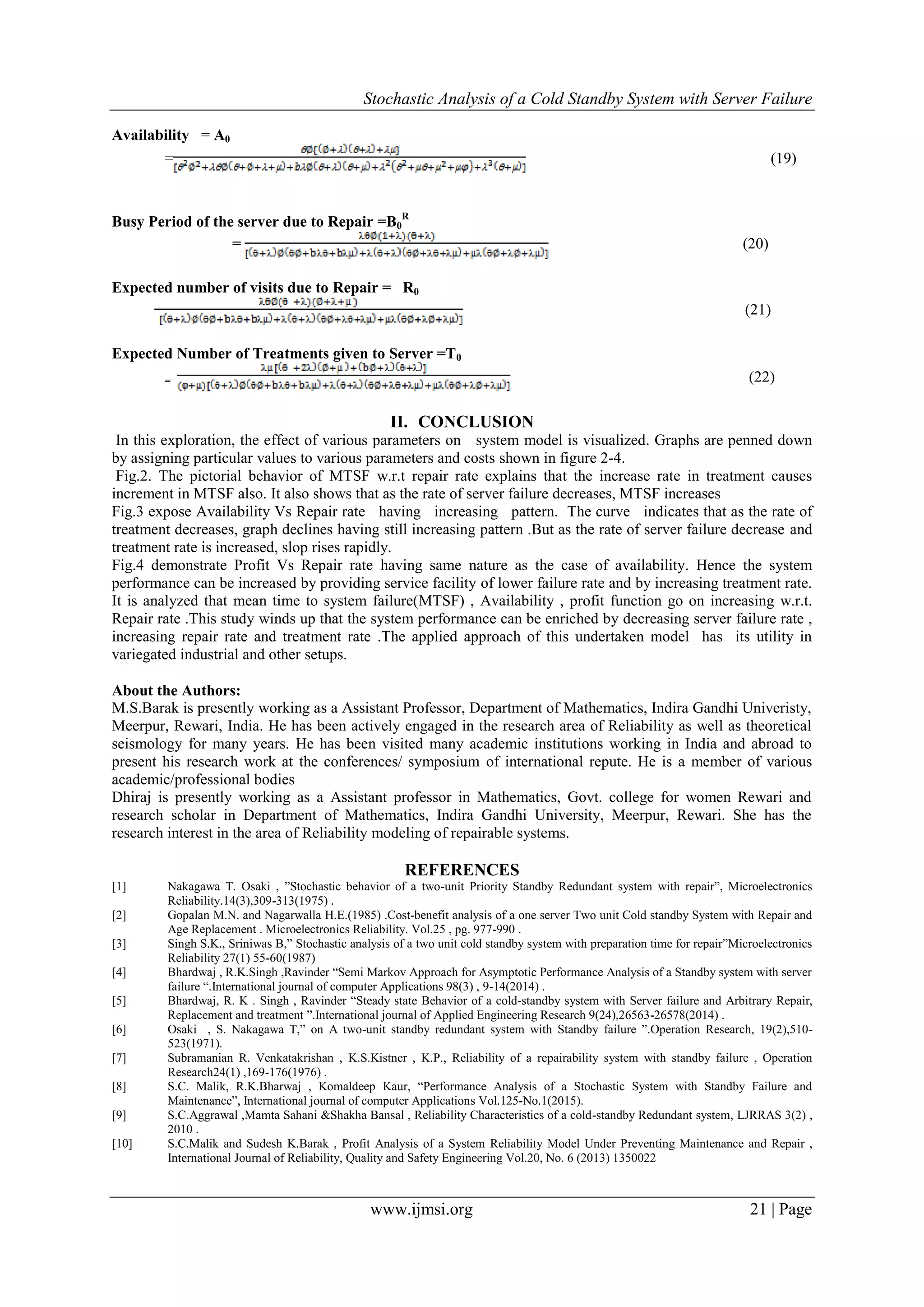 Stochastic Analysis of a Cold Standby System with Server Failure
www.ijmsi.org 21 | Page
Availability = A0
= (19)
Busy Period of the server due to Repair =B0
R
= (20)
Expected number of visits due to Repair = R0
(21)
Expected Number of Treatments given to Server =T0
= (22)
II. CONCLUSION
In this exploration, the effect of various parameters on system model is visualized. Graphs are penned down
by assigning particular values to various parameters and costs shown in figure 2-4.
Fig.2. The pictorial behavior of MTSF w.r.t repair rate explains that the increase rate in treatment causes
increment in MTSF also. It also shows that as the rate of server failure decreases, MTSF increases
Fig.3 expose Availability Vs Repair rate having increasing pattern. The curve indicates that as the rate of
treatment decreases, graph declines having still increasing pattern .But as the rate of server failure decrease and
treatment rate is increased, slop rises rapidly.
Fig.4 demonstrate Profit Vs Repair rate having same nature as the case of availability. Hence the system
performance can be increased by providing service facility of lower failure rate and by increasing treatment rate.
It is analyzed that mean time to system failure(MTSF) , Availability , profit function go on increasing w.r.t.
Repair rate .This study winds up that the system performance can be enriched by decreasing server failure rate ,
increasing repair rate and treatment rate .The applied approach of this undertaken model has its utility in
variegated industrial and other setups.
About the Authors:
M.S.Barak is presently working as a Assistant Professor, Department of Mathematics, Indira Gandhi Univeristy,
Meerpur, Rewari, India. He has been actively engaged in the research area of Reliability as well as theoretical
seismology for many years. He has been visited many academic institutions working in India and abroad to
present his research work at the conferences/ symposium of international repute. He is a member of various
academic/professional bodies
Dhiraj is presently working as a Assistant professor in Mathematics, Govt. college for women Rewari and
research scholar in Department of Mathematics, Indira Gandhi University, Meerpur, Rewari. She has the
research interest in the area of Reliability modeling of repairable systems.
REFERENCES
[1] Nakagawa T. Osaki , ”Stochastic behavior of a two-unit Priority Standby Redundant system with repair”, Microelectronics
Reliability.14(3),309-313(1975) .
[2] Gopalan M.N. and Nagarwalla H.E.(1985) .Cost-benefit analysis of a one server Two unit Cold standby System with Repair and
Age Replacement . Microelectronics Reliability. Vol.25 , pg. 977-990 .
[3] Singh S.K., Sriniwas B,” Stochastic analysis of a two unit cold standby system with preparation time for repair”Microelectronics
Reliability 27(1) 55-60(1987)
[4] Bhardwaj , R.K.Singh ,Ravinder “Semi Markov Approach for Asymptotic Performance Analysis of a Standby system with server
failure “.International journal of computer Applications 98(3) , 9-14(2014) .
[5] Bhardwaj, R. K . Singh , Ravinder “Steady state Behavior of a cold-standby system with Server failure and Arbitrary Repair,
Replacement and treatment ”.International journal of Applied Engineering Research 9(24),26563-26578(2014) .
[6] Osaki , S. Nakagawa T,” on A two-unit standby redundant system with Standby failure ”.Operation Research, 19(2),510-
523(1971).
[7] Subramanian R. Venkatakrishan , K.S.Kistner , K.P., Reliability of a repairability system with standby failure , Operation
Research24(1) ,169-176(1976) .
[8] S.C. Malik, R.K.Bharwaj , Komaldeep Kaur, “Performance Analysis of a Stochastic System with Standby Failure and
Maintenance”, International journal of computer Applications Vol.125-No.1(2015).
[9] S.C.Aggrawal ,Mamta Sahani &Shakha Bansal , Reliability Characteristics of a cold-standby Redundant system, LJRRAS 3(2) ,
2010 .
[10] S.C.Malik and Sudesh K.Barak , Profit Analysis of a System Reliability Model Under Preventing Maintenance and Repair ,
International Journal of Reliability, Quality and Safety Engineering Vol.20, No. 6 (2013) 1350022
 