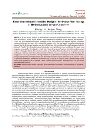 International 
OPEN ACCESS Journal 
Of Modern Engineering Research (IJMER) 
| IJMER | ISSN: 2249–6645 | www.ijmer.com | Vol. 4 | Iss. 8 | Aug. 2014 | 11 | 
ABSTRACT: The design methods of three-element, centripetal turbine hydrodynamic torque converters were investigated. A new design method, three-dimensional streamline design method, was proposed. Firstly, the three-dimensional central streamline of the flow passage was designed and the streamline consists of a circular arc and a short straight line segment. After that, the central streamline equation was obtained and the design path equation was derived. Next, any other meridional flow path can numerically be obtained. Finally, the three-dimensional streamline corresponding to any meridional flow path was computed numerically. Investigation results show that the proposed method is feasible and possesses obvious advantages. First, the curvature radius of the three-dimensional central streamline remains unchanged, while any other three-dimensional streamline is close to a circular arc as well. Therefore, the energy losses caused by streamline bending can be reduced. Second, because the fluid particle near the flow passage outlet flows in a straight line law and the energy losses due to flow deviation can be reduced. Third, all the three-dimensional streamlines are theoretically located in an identical plane. Thereby energy losses caused by the turbulence can be reduced. Fourth, because of the flat blades, the manufacture cost of a torque converter can be reduced. 
Keywords: hydrodynamic torque converter, three-dimensional streamline, curvature radius of streamline, flat blade. 
Three-dimensional Streamline Design of the Pump Flow Passage of Hydrodynamic Torque Converter Shiping Liu1, Shujuan Zheng2 1(School of Mechanical Engineering, North China University of Water Resources and Electric Power, China) 
2(School of Mechanical Engineering, North China University of Water Resources and Electric Power, China) 
I. Introduction 
A hydrodynamic torque converter is an important device used to transmit power and to improve the traction performance of a vehicle. However, an obvious disadvantage of a hydrodynamic torque converter is that its efficiency is not high enough, which will affect the economy of the vehicle. 
As the flow field of a hydrodynamic torque converter is extraordinarily complex, the working mechanism of torque converters has not been understood very well. It is necessary to investigate the design theories and methods of hydrodynamic torque converters. Traditionally, one-dimensional design theory is used for the design of torque converters [1-2]. However, the flow field described by using one-dimensional theory does not entirely agree with the actual flow field of a torque converter because of too many assumptions and simplifications. Therefore, it is inevitable to introduce modeling error. After this situation taken into account, two-dimensional design theory was developed [3]. It is feasible for the two-dimensional theory to be used to describe the flow field of a centrifugal or axial-flow turbine torque converter, but the large modeling error still exists if the two-dimensional theory is used to describe the flow field of a commonly used centripetal-turbine torque converters. Actually, the flow field of a torque converter is three-dimensional, but the three-dimensional design theory is still at a exploratory stage [3-8]. Currently, one-dimensional theory is still predominant theory, and widely used methods are still the circulation distributing method and the conformal mapping method, which are based on empirical and statistical data [9]. Ref. [10] established a analytical system of research and design, Ref. [11] proposed torus streamline design method, Ref. [12] studied the streamline bending impact on energy loss, and Ref. [13] put forward a plane streamline design method. These results promote the research of design theories and design methods of torque converters. The purpose for the investigation is to improve the efficiency of a hydrodynamic torque converter. Therefore, a new design method, three-dimensional streamline design method, is proposed in this paper. 
II. Determination of 3-Dimensional Central Streamline 
According to [11], construct a tangent vector at the passage inlet of the pump, as shown in Fig. 1.  