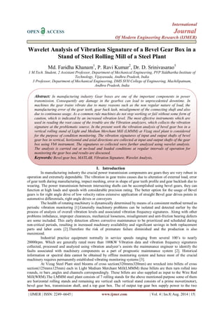International 
OPEN ACCESS Journal 
Of Modern Engineering Research (IJMER) 
| IJMER | ISSN: 2249–6645 | www.ijmer.com | Vol. 4 | Iss.8| Aug. 2014 | 15| 
Wavelet Analysis of Vibration Signature of a Bevel Gear Box in a Stand of Steel Rolling Mill of a Steel Plant Md. Faridha Khanam1, P. Ravi Kumar2, Dr. D. Srinivasarao3 1 M.Tech. Student, 2 Assistant Professor, Department of Mechanical Engineering, PVP Siddhartha Institute of Technology, Vijayawada, Andhra Pradesh, India 3 Professor, Department of Mechanical Engineering, DMS SVH College of Engineering, Machilipatnam, Andhra Pradesh, India 
I. Introduction 
In manufacturing industry the crucial power transmission components are gears they are very robust in operation and extremely dependable. The vibration in gear trains causes due to alteration of external load, error of gear teeth during manufacturing, impact meshing, error in shape of gear teeth profile and gear backlash due to wearing. The power transmission between intersecting shafts can be accomplished using bevel gears, they can function at high loads and speeds with considerable precision rating. The better option for the usage of Bevel gears is for right angle drive of low velocity ratios extensive application of straight Bevel gear drives points in automotive differentials, right angle drives or conveyors The health of rotating machinery is dynamically determined by means of a consistent method termed as periodic vibration monitoring [1].Generally machinery problems can be isolated and detected earlier by the process of analysis of overall vibration levels and associated vibration frequency signatures. Along with other problems imbalance, improper clearances, mechanical looseness, misalignment and anti-friction bearing defects are some included. This early detection allows corrective maintenance to be prioritized and scheduled during non-critical periods, resulting in increased machinery availability and significant savings in both replacement parts and labor costs [2].Therefore the risk of premature failure diminished and the production is also maximized. Industrial practice equipment normally in service speeds ranging from several 100‟s to nearly 20000rpm. Which are generally rated more than 100KW Vibration data and vibration frequency signatures collected, processed and analyzed using vibration analyzer‟s assists the maintenance engineer to identify the faults associated with machinery components as a part of prognostic maintenance system [2]. Historical information or spectral data cannot be obtained by offline monitoring system and hence most of the crucial machinery requires permanently established vibrating monitoring systems [3]. 
At Vizag Steel Plant steel blooms of cross section(320mmx320mm) are wrecked into billets of cross section(125mmx125mm) each in Light Medium Merchant Mill(LMMM) these billets are then turn rolled into rounds, re bars ,angles and channels correspondingly. These billets are also supplied as input to the Wire Rod Mill(WRM).The LMMM steel plant consists of 7 rolling stands for the above mentioned purpose some of them are horizontal rolling stands and remaining are vertical each vertical stand consists of a prime mover(motor), bevel gear box, transmission shaft, and a top gear box. The of output top gear box supply power to the two 
Abstract: In manufacturing industry Gear boxes are one of the important components in power transmission. Consequently any damage in the gearbox can lead to unprecedented downtime. In machines the gear trains vibrate due to many reasons such as the non regular nature of load, the manufacturing error of the gear teeth, gear back lash, misalignment of the connecting shaft and also due to continuous usage. As a common rule machines do not stop working or fail without some form of caution, which is indicated by an increased vibration level. The most effective instruments which are used in reading the root cause of the trouble are the Vibration analyzers, which collects the vibration signature at the problematic source. In the present work the vibration analysis of bevel gear box in a vertical rolling stand of Light and Medium Merchant Mill (LMMM) at Vizag steel plant is considered for the purpose of condition monitoring. The vibration signatures of input and output shafts of bevel gear box in vertical, horizontal and axial directions are collected at input and output shafts of the gear box using Vb8 instrument. The signatures so collected were further analyzed using wavelet analysis. The analysis is carried out at no-load and loaded conditions at regular intervals of operation for monitoring the gear box and results are discussed. 
Keywords: Bevel gear box, MATLAB, Vibration Signature, Wavelet Analysis,  