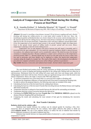 International 
OPEN ACCESS Journal 
Of Modern Engineering Research (IJMER) 
| IJMER | ISSN: 2249–6645 | www.ijmer.com | Vol. 4 | Iss.8| Aug. 2014 | 23| 
Analysis of Temperature loss of Hot Metal during Hot Rolling Process at Steel Plant K. K. Anantha Kirthan1, S. Sathurtha Mourian2, M. Vignesh3, A. Nisanth4 1,2,3,4 Department Of Mechanical Engineering (SW), PSG College of Technology, Coimbatore, India 
I. Introduction 
The semi-finished steel products from the casting operations are further processed to produce finished steel products in a series of shaping and finishing operations in the rolling mills. Rolling mills are either hot or cold processes. Mechanical forces for cold rolling will create much more force and energy needs, while hot rolling happens much faster with less force. However, there are significant energy costs to heat the metal to near eutectic temperatures. Hence, this study is concern with TWO main objectives: 
 To minimize temperature loss of hot metal while it is conveyed from rougher to finishing mill. 
 To decrease the temperature difference of head and tail end of hot metal on entering the finishing train. 
In order to achieve the proposed objective, the following main tasks are included in this study: 
 Calculating the heat loss of the hot metal from the walking beam furnace. 
 Calculating the heat loss of the hot metal (Transfer Bar) travelling between the Reheat furnace and roughing Mill which includes the: 
 Temperature drop due to radioactive heat transfer between the slab and the surrounding environment. 
 Temperature drop due to heat Convection between the slab and air. 
 Calculating the EXPECTED Heat loss from Transfer Bar if the THERMAL SHIELD is placed over the distance between Roughing Mill and finishing mill. 
 Comparing the results and calculating the exact amount of heat gain by introducing this innovative technique. 
II. Heat Transfer Calculation 
Radiation shield and the radiation effect Radiation heat transfer between two surfaces can be reduced greatly by inserting a thin, (low- emissivity) sheet of material between the two surfaces. Such highly reflective thin plates or shells are called radiation shields. The role of the radiation shield is to reduce the rate of radiation heat transfer by placing additional resistances in the path of radiation heat flow. Radiation heat transfer between two large parallel plates of emissivity’s ε1 and ε2 maintained at uniform temperatures T1 and T2: 
Abstract: Hot metal is travelling a long distance (around 126 m) between roughing mill and a Steckel finishing mill during hot rolling process in a steel plant which resulted in heat loss. Since, the metallurgical qualities of finished product are closely related to the accurate control of temperature of the material during the hot rolling process, the heat in the furnaces maintains the slab temperature at high level at the cost of more fossil fuels. Temperature of the work piece influences spread appreciably. Lower the temperature of raw material input, greater is the spread. Similarly, higher the temperature, lesser is the spread. Lesser speed of rolling results in greater spread and vice-versa. Hence, temperature is playing a vital role in hot rolling process. 
Temperature loss of semi finished work pieces between the mill stand is inevitable until it protected from the open atmosphere. If a low-emissivity material (radiation shield) is placed between two surfaces, the radiation heat transfer can be considerably reduced. The shield increases the thermal resistance to radiation heat flow. Because radiation is a major source of heat loss at the temperatures involved (around 1060° C.) Thermal shields may be fixed over the path of the hot strip to reduce heat loss and in particular such heat shields can be employed to reduce the head-to-tail temperature variation along the length of a transfer bar. The result of this study is the development of an effective procedure for computer calculation of processes of hot rolling to optimize its parameters 
Key words: Heat loss, Convection and radiation heat transfer, thermal shield, temperature gain  