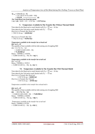 Analysis of Temperature loss of Hot Metal during Hot R olling P rocess at Steel Plant 
| IJMER | ISSN: 2249–6645 | www.ijmer.com | Vol. 4 | Iss.8| Aug. 2014 | 27| 
Q con = 2 X h X A (ΔT) = 2 X 3.20 X 155 X (1050 – 930) = 119 kW ------------------------ (d) For Total Heat Loss from hot metal = (c) + (d) = 6628 + 119 = 6747 Kw = 6747 kJ/sec. 
V. Temperature Available In The Transfer Bar Without Thermal Shield 
Time taken by the Head end to reach Steckel mill (Th) = 1263.5 sec = 36 Sec Time taken by the Tail end to reach Steckel mill (Tt) = 53 sec Heat Loss in Transfer Bar Head end = 17621 X 36 sec = 634356 KJ Heat Loss in Transfer Bar Tail = 17621 X 53 sec = 933913 KJ Temperature available in the transfer bar at head end (Q)= m Cp Δ푻 The quantity of heat available with hot slab coming out of roughing Mill (Q) = m x Cp (t1 – t2) = 15,000 X 0.483 (1050 – 30) = 73, 89,900 kJ Hence, 7389900 (-) 634356 = 15,000 X 0.483 (Th – 30), Th = 962 ℃ Temperature available in the transfer bar at tail end (Q) = m C Δ푇 Hence, 7389900 (-) 933913 = 15,000 X 0.483 (Tt – 30), Tt = 921 ℃ 
VI. Temperature Available In The Transfer Bar With Thermal Shield 
Time taken by the Head end to reach Steckel mill (Th) = 1263.5 sec = 36 Sec Time taken by the Tail end to reach Steckel mill (Tt) = 53 sec Heat Loss in Transfer Bar Head end = 6747 X 36 sec = 242892 KJ Heat Loss in Transfer Bar Tail end = 6747 X 53 sec = 357591 KJ Temperature available in the transfer bar at head end is (Q)= m Cp Δ푻 The quantity of heat available with hot slab coming out of roughing Mill (Q) = m x Cp (t1 – t2) = 15,000 X 0.483 (1050 – 30) = 73,89,900 kJ Hence, 7389900 (-) 242892 = 15,000 X 0.483 (Th – 30), Th = 986 ℃ Temperature available in the transfer bar at tail end Hence, 7389900 (-) 357591 = 15,000 X 0.483 (Tt – 30), Tt = 970 ℃  
