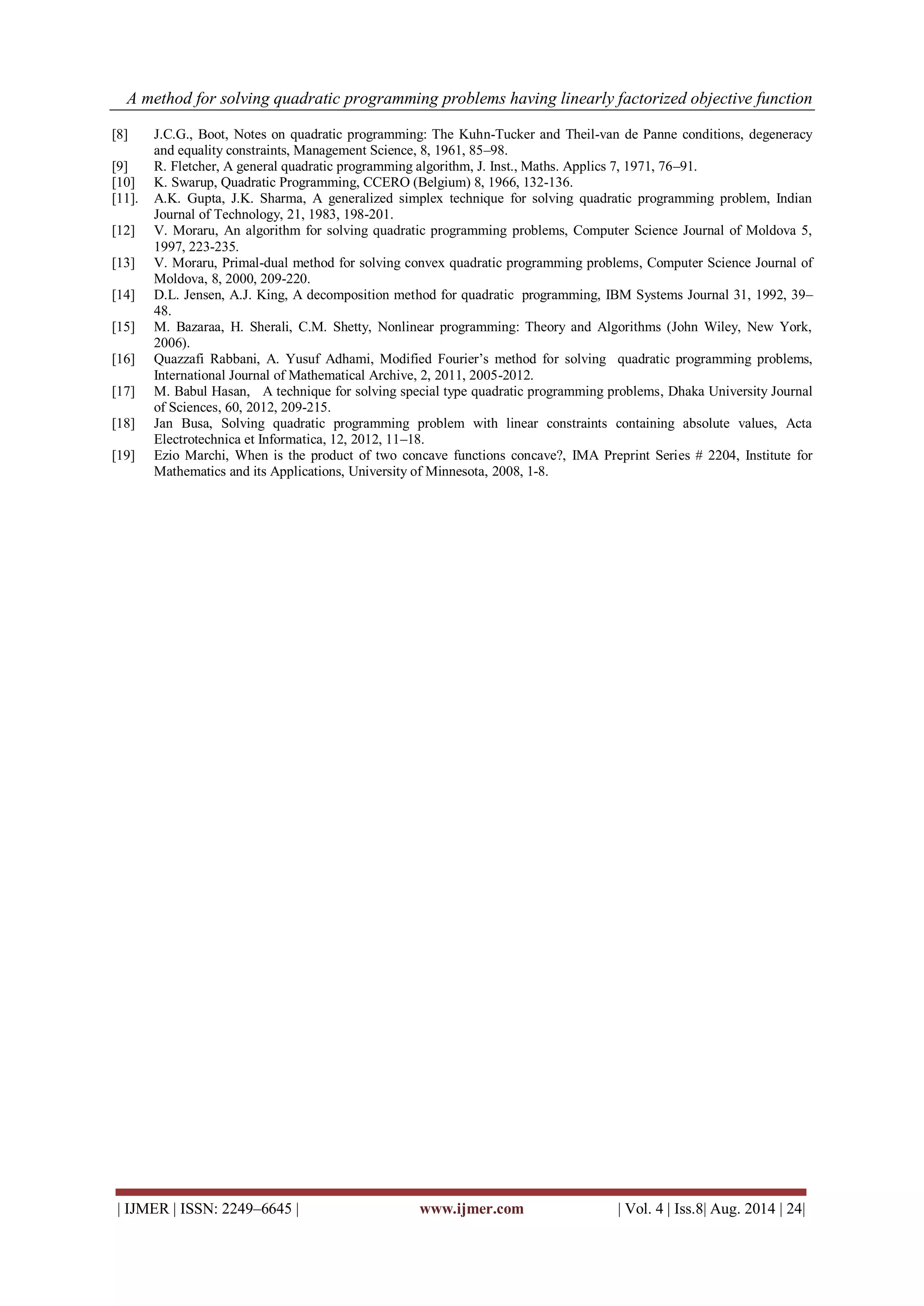 A method for solving quadratic programming problems having linearly factorized objective function 
| IJMER | ISSN: 2249–6645 | www.ijmer.com | Vol. 4 | Iss.8| Aug. 2014 | 24| 
[8] J.C.G., Boot, Notes on quadratic programming: The Kuhn-Tucker and Theil-van de Panne conditions, degeneracy and equality constraints, Management Science, 8, 1961, 85–98. [9] R. Fletcher, A general quadratic programming algorithm, J. Inst., Maths. Applics 7, 1971, 76–91. [10] K. Swarup, Quadratic Programming, CCERO (Belgium) 8, 1966, 132-136. [11]. A.K. Gupta, J.K. Sharma, A generalized simplex technique for solving quadratic programming problem, Indian Journal of Technology, 21, 1983, 198-201. [12] V. Moraru, An algorithm for solving quadratic programming problems, Computer Science Journal of Moldova 5, 1997, 223-235. [13] V. Moraru, Primal-dual method for solving convex quadratic programming problems, Computer Science Journal of Moldova, 8, 2000, 209-220. [14] D.L. Jensen, A.J. King, A decomposition method for quadratic programming, IBM Systems Journal 31, 1992, 39– 48. [15] M. Bazaraa, H. Sherali, C.M. Shetty, Nonlinear programming: Theory and Algorithms (John Wiley, New York, 2006). [16] Quazzafi Rabbani, A. Yusuf Adhami, Modified Fourier’s method for solving quadratic programming problems, International Journal of Mathematical Archive, 2, 2011, 2005-2012. [17] M. Babul Hasan, A technique for solving special type quadratic programming problems, Dhaka University Journal of Sciences, 60, 2012, 209-215. [18] Jan Busa, Solving quadratic programming problem with linear constraints containing absolute values, Acta Electrotechnica et Informatica, 12, 2012, 11–18. [19] Ezio Marchi, When is the product of two concave functions concave?, IMA Preprint Series # 2204, Institute for Mathematics and its Applications, University of Minnesota, 2008, 1-8. 