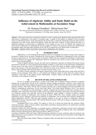 International Journal of Engineering Research and Development
eISSN : 2278-067X, pISSN : 2278-800X, www.ijerd.com
Volume 4, Issue 8 (November 2012), PP. 16-20


            Influence of Algebraic Ability and Study Habit on the
              Achievement in Mathematics at Secondary Stage
                            Dr. Ranjana Choudhury1, Dhiraj kumar Das2
             1
              Rtd. Head of Department of Mathematics.Handique Girl’s College, Guwahati, Assam, Pin-781001
                       2
                         Department of mathematics, J.N.College, Boko, Kamrup, Assam, Pin-781123


Abstract:––The present study aims at studying the influence of areas in relation to the algebraic ability and study habit on the
achievement in mathematics to the pupils‟ at secondary stage. A sample of 500 students of standard IX from secondary
school of south kamrup district, Assam, participated in the present study, in which the relationship among the achievement in
mathematics was most closely related with algebraic ability and study habit. Analysis of data indicated that there is a
significant difference on achievement in mathematics of the students in case of sex for different sub categories but
Achievement in Mathematics is independent for the sub-categories of medium. The regression equation thus obtained shows
that algebraic ability and study habit contributes 38.8% and 38.2% respectively to the Achievement in mathematics.
Key words:––Algebraic Ability, Study Habit, Achievement in Mathematics, Sex, Medium

                                            I.          INTRODUCTION
          Mathematics is a self contained mental discipline with its own language and structure, having a direct impact on
the quality of human life on our planet. Throughout the world the status of mathematics is changing day by day, the change
being at an exponential rate.. The national policy of education (1986)[1] has also considered the importance of mathematics
in general education and suggests that „mathematics should be visualized as the vehicle to train a child to think, reason,
analyze and to articulate logically.
          Trends in algebra education research, like other areas of mathematics education are influenced by factors external
and internal to the field. It is more important that knowledge of algebra is a good choice in the achievement in Mathematics
because many of the major concern of mathematics education as a whole also impact on algebra. Algebra education is a
good choice because it has been particularly active field and can draw on the outcomes of the recent 12th ICMI study
(Stacey, Chick & Kendal, 2004 and Chick, Stacey, Vincent & Vincent, 2001). [2, 3]
          The ability of doing something is the quality acquired skill or talent. Study habit always creates talent and skill of
problem solving techniques. Study habit is a well planned and deliberate pattern of study which has attained form of
consistency on the part of the student towards understanding academic subjects and passing at examination (Pauk,
1962;Deese, 1959; Akinboye,1974)[4,5,6]

                            II.          REVIEW OF RELATED LITERATURE
           The use of variables and unknowns is related to the broader idea of algebraic thinking. Research in algebraic
thinking has not specifically focused on the connections between algebra and geometry. However, some studies have
examined the interface between algebra and geometry (Lee & Wheeler, 1989) [7] and the relationship between algebra and
geometry (Nichols, 1986; Poehl, 1997).[8, 9]] For instance (Wotriak, 1977), found intelligence and reasoning ability to be
related to mathematical achievement. On the other hand, (Reed, 1978) found logical thinking to have a low positive
correlation (r = 0.29 depends on) with performance in algebra. It appears that the students would need a minimum level of
intelligence after which other intervening variables such as pre-requisite knowledge, perseverance and motivation become
very important variables and could thus account for the difference among students. A number of affective variables
influencing the learning of mathematics were examined by Reyes (1984) [10]. These variables include self concept,
mathematics anxiety, attribution, and perceived usefulness of mathematics. The Curriculum and Evaluation Standards for
School Mathematics (NCTM, 1989) and other important literature in the area of reform in mathematics education
(Mathematical Sciences Education Board, 1990; National Research Council, 1989) call for change in emphasis and content
in geometry at all levels.
           Sumangala(1995)[11] has studied 750 students of class IX in Kerala and found that the numerical ability,
numerical reasoning , ability to choose symbols, spatial ability and abstract reasoning abilities to be significantly correlated
to the achievement in mathematics.
Numerous research have been undertaken to investigate trends in mathematics achievement and the factors influencing
mathematics learning and performance (Ma and Klinger, 2000; Papanastasiou, 2000; Al Khateeb, 2001; Tsao, 2004;Mullis,
Martin, Gonzalez and Chrostowski, 2004; House and Telese, 2008).[12,13,14,15]
According to Olayinka (1996) and Yahaya (2003),[16] passing examination to secure certificates either for admission into
higher institution or secure good jobs is the main goal of education to many people and not the acquisition of knowledge and
skills through studying.
           Hence the present study entitled “Influence of algebraic ability and study habit on the achievement in mathematics
at secondary stage


                                                              16
 