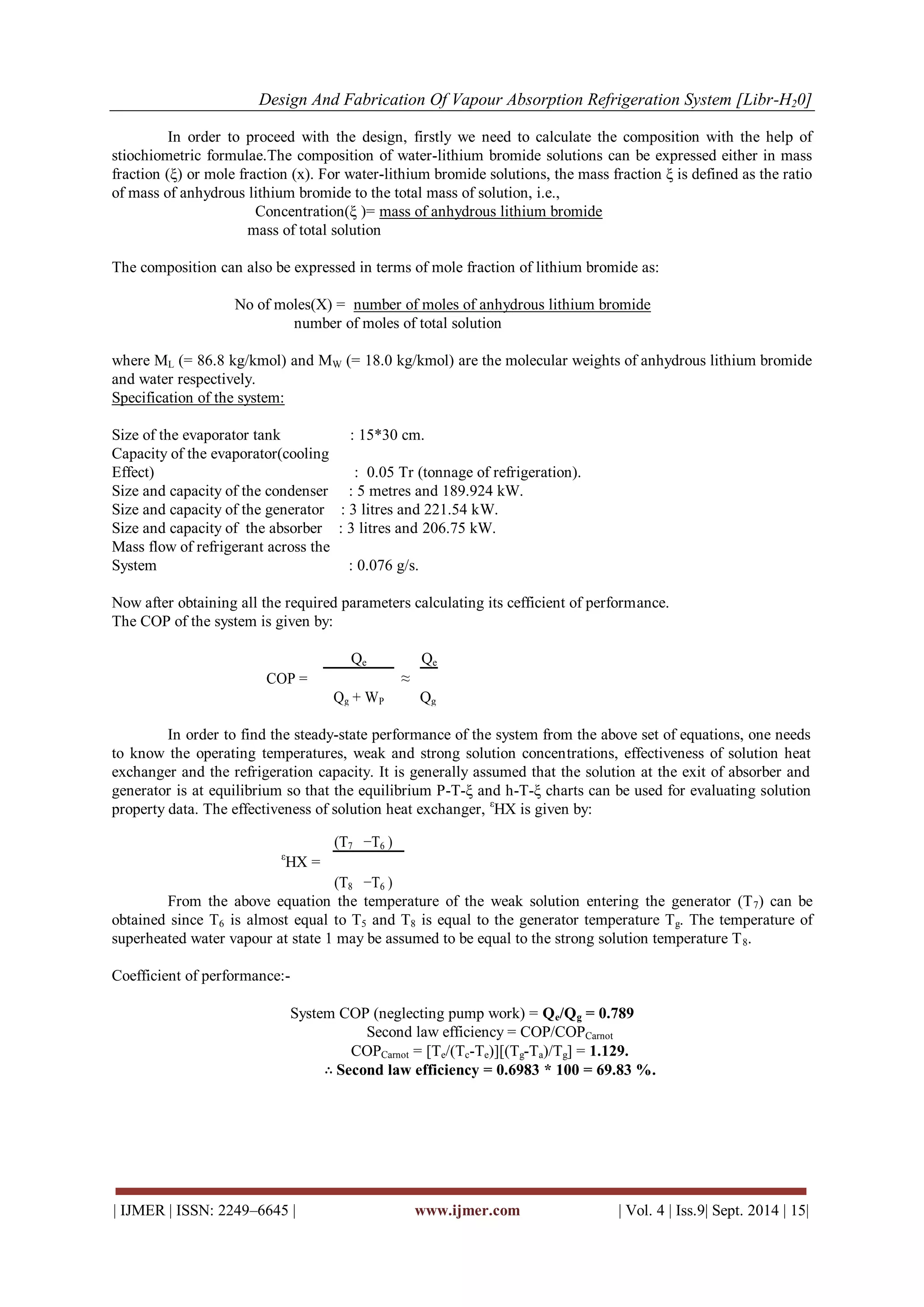 Design And Fabrication Of Vapour Absorption Refrigeration System [Libr-H20] 
| IJMER | ISSN: 2249–6645 | www.ijmer.com | Vol. 4 | Iss.9| Sept. 2014 | 15| 
In order to proceed with the design, firstly we need to calculate the composition with the help of stiochiometric formulae.The composition of water-lithium bromide solutions can be expressed either in mass fraction (ξ) or mole fraction (x). For water-lithium bromide solutions, the mass fraction ξ is defined as the ratio of mass of anhydrous lithium bromide to the total mass of solution, i.e., Concentration(ξ )= mass of anhydrous lithium bromide mass of total solution The composition can also be expressed in terms of mole fraction of lithium bromide as: No of moles(X) = number of moles of anhydrous lithium bromide number of moles of total solution where ML (= 86.8 kg/kmol) and MW (= 18.0 kg/kmol) are the molecular weights of anhydrous lithium bromide and water respectively. Specification of the system: Size of the evaporator tank : 15*30 cm. Capacity of the evaporator(cooling Effect) : 0.05 Tr (tonnage of refrigeration). Size and capacity of the condenser : 5 metres and 189.924 kW. Size and capacity of the generator : 3 litres and 221.54 kW. Size and capacity of the absorber : 3 litres and 206.75 kW. Mass flow of refrigerant across the System : 0.076 g/s. Now after obtaining all the required parameters calculating its cefficient of performance. The COP of the system is given by: 
COP = 
Qe 
≈ 
Qe 
Qg + WP 
Qg 
In order to find the steady-state performance of the system from the above set of equations, one needs to know the operating temperatures, weak and strong solution concentrations, effectiveness of solution heat exchanger and the refrigeration capacity. It is generally assumed that the solution at the exit of absorber and generator is at equilibrium so that the equilibrium P-T-ξ and h-T-ξ charts can be used for evaluating solution property data. The effectiveness of solution heat exchanger, εHX is given by: 
εHX = 
(T7 
−T6 ) 
(T8 
−T6 ) 
From the above equation the temperature of the weak solution entering the generator (T7) can be obtained since T6 is almost equal to T5 and T8 is equal to the generator temperature Tg. The temperature of superheated water vapour at state 1 may be assumed to be equal to the strong solution temperature T8. Coefficient of performance:- System COP (neglecting pump work) = Qe/Qg = 0.789 Second law efficiency = COP/COPCarnot COPCarnot = [Te/(Tc-Te)][(Tg-Ta)/Tg] = 1.129. ∴Second law efficiency = 0.6983 * 100 = 69.83 %.  