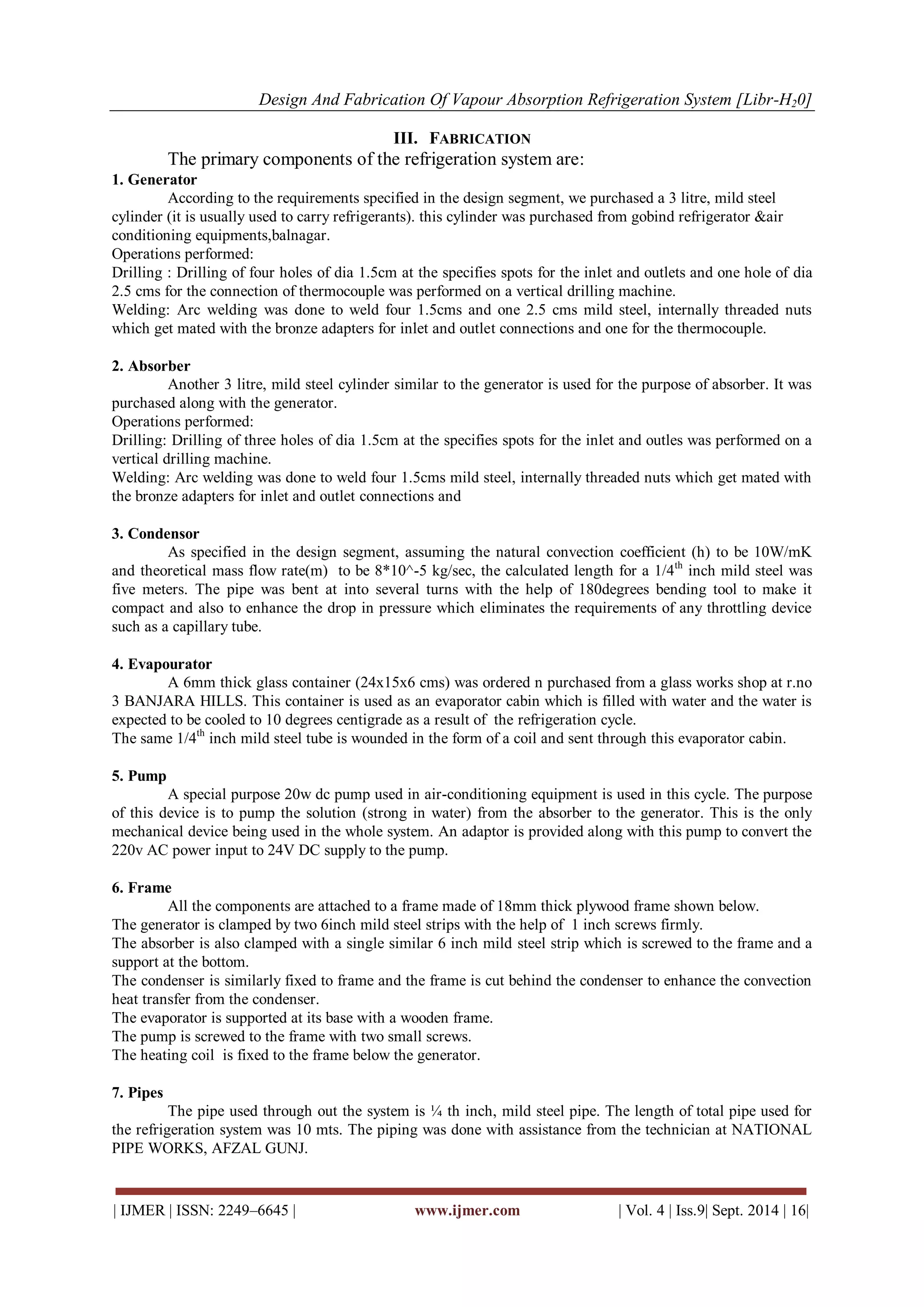 Design And Fabrication Of Vapour Absorption Refrigeration System [Libr-H20] 
| IJMER | ISSN: 2249–6645 | www.ijmer.com | Vol. 4 | Iss.9| Sept. 2014 | 16| 
III. FABRICATION 
The primary components of the refrigeration system are: 1. Generator According to the requirements specified in the design segment, we purchased a 3 litre, mild steel cylinder (it is usually used to carry refrigerants). this cylinder was purchased from gobind refrigerator &air conditioning equipments,balnagar. Operations performed: Drilling : Drilling of four holes of dia 1.5cm at the specifies spots for the inlet and outlets and one hole of dia 2.5 cms for the connection of thermocouple was performed on a vertical drilling machine. Welding: Arc welding was done to weld four 1.5cms and one 2.5 cms mild steel, internally threaded nuts which get mated with the bronze adapters for inlet and outlet connections and one for the thermocouple. 2. Absorber Another 3 litre, mild steel cylinder similar to the generator is used for the purpose of absorber. It was purchased along with the generator. Operations performed: Drilling: Drilling of three holes of dia 1.5cm at the specifies spots for the inlet and outles was performed on a vertical drilling machine. Welding: Arc welding was done to weld four 1.5cms mild steel, internally threaded nuts which get mated with the bronze adapters for inlet and outlet connections and 3. Condensor As specified in the design segment, assuming the natural convection coefficient (h) to be 10W/mK and theoretical mass flow rate(m) to be 8*10^-5 kg/sec, the calculated length for a 1/4th inch mild steel was five meters. The pipe was bent at into several turns with the help of 180degrees bending tool to make it compact and also to enhance the drop in pressure which eliminates the requirements of any throttling device such as a capillary tube. 4. Evapourator A 6mm thick glass container (24x15x6 cms) was ordered n purchased from a glass works shop at r.no 3 BANJARA HILLS. This container is used as an evaporator cabin which is filled with water and the water is expected to be cooled to 10 degrees centigrade as a result of the refrigeration cycle. The same 1/4th inch mild steel tube is wounded in the form of a coil and sent through this evaporator cabin. 5. Pump A special purpose 20w dc pump used in air-conditioning equipment is used in this cycle. The purpose of this device is to pump the solution (strong in water) from the absorber to the generator. This is the only mechanical device being used in the whole system. An adaptor is provided along with this pump to convert the 220v AC power input to 24V DC supply to the pump. 6. Frame All the components are attached to a frame made of 18mm thick plywood frame shown below. The generator is clamped by two 6inch mild steel strips with the help of 1 inch screws firmly. The absorber is also clamped with a single similar 6 inch mild steel strip which is screwed to the frame and a support at the bottom. The condenser is similarly fixed to frame and the frame is cut behind the condenser to enhance the convection heat transfer from the condenser. The evaporator is supported at its base with a wooden frame. The pump is screwed to the frame with two small screws. The heating coil is fixed to the frame below the generator. 7. Pipes The pipe used through out the system is ¼ th inch, mild steel pipe. The length of total pipe used for the refrigeration system was 10 mts. The piping was done with assistance from the technician at NATIONAL PIPE WORKS, AFZAL GUNJ.  