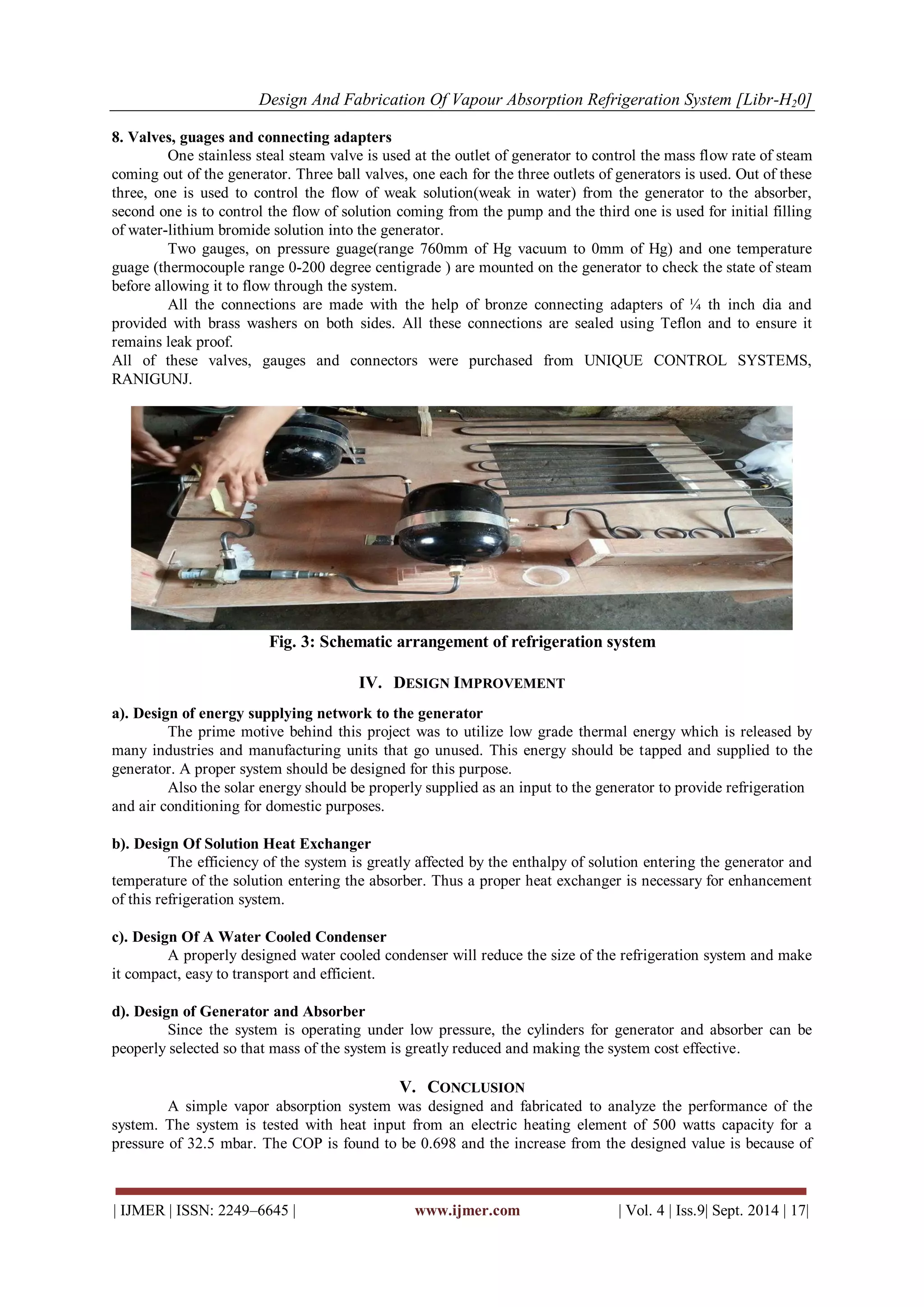 Design And Fabrication Of Vapour Absorption Refrigeration System [Libr-H20] 
| IJMER | ISSN: 2249–6645 | www.ijmer.com | Vol. 4 | Iss.9| Sept. 2014 | 17| 
8. Valves, guages and connecting adapters One stainless steal steam valve is used at the outlet of generator to control the mass flow rate of steam coming out of the generator. Three ball valves, one each for the three outlets of generators is used. Out of these three, one is used to control the flow of weak solution(weak in water) from the generator to the absorber, second one is to control the flow of solution coming from the pump and the third one is used for initial filling of water-lithium bromide solution into the generator. Two gauges, on pressure guage(range 760mm of Hg vacuum to 0mm of Hg) and one temperature guage (thermocouple range 0-200 degree centigrade ) are mounted on the generator to check the state of steam before allowing it to flow through the system. All the connections are made with the help of bronze connecting adapters of ¼ th inch dia and provided with brass washers on both sides. All these connections are sealed using Teflon and to ensure it remains leak proof. All of these valves, gauges and connectors were purchased from UNIQUE CONTROL SYSTEMS, RANIGUNJ. Fig. 3: Schematic arrangement of refrigeration system 
IV. DESIGN IMPROVEMENT 
a). Design of energy supplying network to the generator The prime motive behind this project was to utilize low grade thermal energy which is released by many industries and manufacturing units that go unused. This energy should be tapped and supplied to the generator. A proper system should be designed for this purpose. Also the solar energy should be properly supplied as an input to the generator to provide refrigeration and air conditioning for domestic purposes. b). Design Of Solution Heat Exchanger The efficiency of the system is greatly affected by the enthalpy of solution entering the generator and temperature of the solution entering the absorber. Thus a proper heat exchanger is necessary for enhancement of this refrigeration system. c). Design Of A Water Cooled Condenser A properly designed water cooled condenser will reduce the size of the refrigeration system and make it compact, easy to transport and efficient. d). Design of Generator and Absorber Since the system is operating under low pressure, the cylinders for generator and absorber can be peoperly selected so that mass of the system is greatly reduced and making the system cost effective. 
V. CONCLUSION 
A simple vapor absorption system was designed and fabricated to analyze the performance of the system. The system is tested with heat input from an electric heating element of 500 watts capacity for a pressure of 32.5 mbar. The COP is found to be 0.698 and the increase from the designed value is because of  