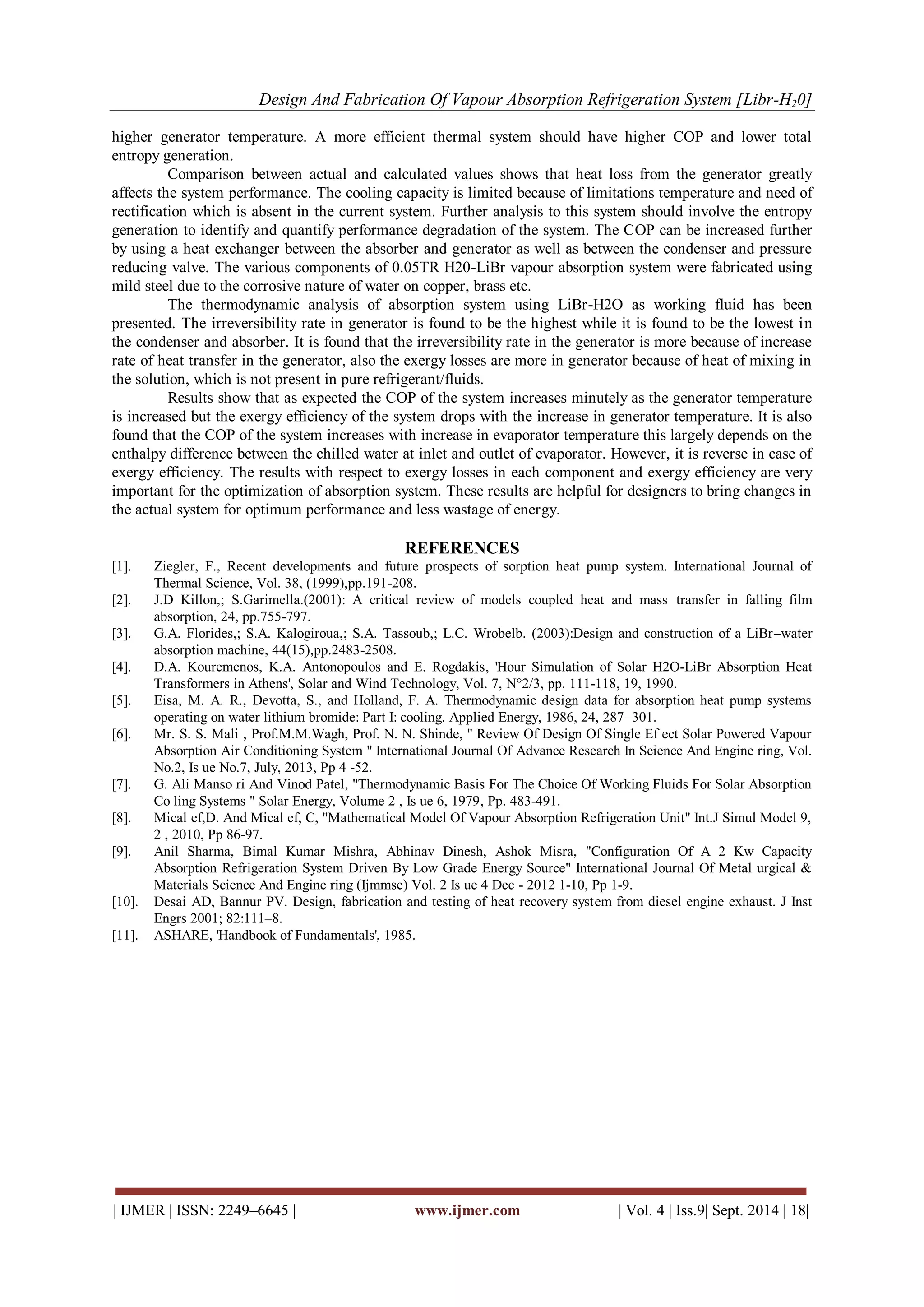 Design And Fabrication Of Vapour Absorption Refrigeration System [Libr-H20] 
| IJMER | ISSN: 2249–6645 | www.ijmer.com | Vol. 4 | Iss.9| Sept. 2014 | 18| 
higher generator temperature. A more efficient thermal system should have higher COP and lower total entropy generation. Comparison between actual and calculated values shows that heat loss from the generator greatly affects the system performance. The cooling capacity is limited because of limitations temperature and need of rectification which is absent in the current system. Further analysis to this system should involve the entropy generation to identify and quantify performance degradation of the system. The COP can be increased further by using a heat exchanger between the absorber and generator as well as between the condenser and pressure reducing valve. The various components of 0.05TR H20-LiBr vapour absorption system were fabricated using mild steel due to the corrosive nature of water on copper, brass etc. The thermodynamic analysis of absorption system using LiBr-H2O as working fluid has been presented. The irreversibility rate in generator is found to be the highest while it is found to be the lowest in the condenser and absorber. It is found that the irreversibility rate in the generator is more because of increase rate of heat transfer in the generator, also the exergy losses are more in generator because of heat of mixing in the solution, which is not present in pure refrigerant/fluids. Results show that as expected the COP of the system increases minutely as the generator temperature is increased but the exergy efficiency of the system drops with the increase in generator temperature. It is also found that the COP of the system increases with increase in evaporator temperature this largely depends on the enthalpy difference between the chilled water at inlet and outlet of evaporator. However, it is reverse in case of exergy efficiency. The results with respect to exergy losses in each component and exergy efficiency are very important for the optimization of absorption system. These results are helpful for designers to bring changes in the actual system for optimum performance and less wastage of energy. 
REFERENCES 
[1]. Ziegler, F., Recent developments and future prospects of sorption heat pump system. International Journal of Thermal Science, Vol. 38, (1999),pp.191-208. 
[2]. J.D Killon,; S.Garimella.(2001): A critical review of models coupled heat and mass transfer in falling film absorption, 24, pp.755-797. 
[3]. G.A. Florides,; S.A. Kalogiroua,; S.A. Tassoub,; L.C. Wrobelb. (2003):Design and construction of a LiBr–water absorption machine, 44(15),pp.2483-2508. 
[4]. D.A. Kouremenos, K.A. Antonopoulos and E. Rogdakis, 'Hour Simulation of Solar H2O-LiBr Absorption Heat Transformers in Athens', Solar and Wind Technology, Vol. 7, N°2/3, pp. 111-118, 19, 1990. 
[5]. Eisa, M. A. R., Devotta, S., and Holland, F. A. Thermodynamic design data for absorption heat pump systems operating on water lithium bromide: Part I: cooling. Applied Energy, 1986, 24, 287–301. 
[6]. Mr. S. S. Mali , Prof.M.M.Wagh, Prof. N. N. Shinde, " Review Of Design Of Single Ef ect Solar Powered Vapour Absorption Air Conditioning System " International Journal Of Advance Research In Science And Engine ring, Vol. No.2, Is ue No.7, July, 2013, Pp 4 -52. 
[7]. G. Ali Manso ri And Vinod Patel, "Thermodynamic Basis For The Choice Of Working Fluids For Solar Absorption Co ling Systems " Solar Energy, Volume 2 , Is ue 6, 1979, Pp. 483-491. 
[8]. Mical ef,D. And Mical ef, C, "Mathematical Model Of Vapour Absorption Refrigeration Unit" Int.J Simul Model 9, 2 , 2010, Pp 86-97. 
[9]. Anil Sharma, Bimal Kumar Mishra, Abhinav Dinesh, Ashok Misra, "Configuration Of A 2 Kw Capacity Absorption Refrigeration System Driven By Low Grade Energy Source" International Journal Of Metal urgical & Materials Science And Engine ring (Ijmmse) Vol. 2 Is ue 4 Dec - 2012 1-10, Pp 1-9. 
[10]. Desai AD, Bannur PV. Design, fabrication and testing of heat recovery system from diesel engine exhaust. J Inst Engrs 2001; 82:111–8. 
[11]. ASHARE, 'Handbook of Fundamentals', 1985. 
