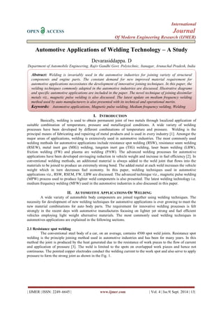 International 
OPEN ACCESS Journal 
Of Modern Engineering Research (IJMER) 
| IJMER | ISSN: 2249–6645 | www.ijmer.com | Vol. 4 | Iss.9| Sept. 2014 | 13| 
Automotive Applications of Welding Technology – A Study Devarasiddappa. D Department of Automobile Engineering, Rajiv Gandhi Govt. Polytechnic, Itanagar, Arunachal Pradesh, India 
I. INTRODUCTION 
Basically, welding is used to obtain permanent joint of two metals through localized application of suitable combination of temperature, pressure and metallurgical conditions. A wide variety of welding processes have been developed by different combinations of temperature and pressure. Welding is the principal means of fabricating and repairing of metal products and is used in every industry [1]. Amongst the major areas of applications, welding is extensively used in automotive industries. The most commonly used welding methods for automotive applications include resistance spot welding (RSW), resistance seam welding (RSEW), metal inert gas (MIG) welding, tungsten inert gas (TIG) welding, laser beam welding (LBW), friction welding (FW) and plasma arc welding (PAW). The advanced welding processes for automotive applications have been developed envisaging reduction in vehicle weight and increase in fuel efficiency [2]. In conventional welding methods, an additional material is always added to the weld joint that flows into the materials to be joined to produce an extremely strong bond. The added metal at each weld increases the vehicle weight which in turn decreases fuel economy. In this paper, welding techniques used in automotive applications viz., RSW, RSEM, FW, LBW are discussed. The advanced technique viz., magnetic pulse welding (MPW) process used to produce lighter weld components is also presented. The latest welding technology i.e. medium frequency welding (MFW) used in the automotive industries is also discussed in this paper. 
II. AUTOMOTIVE APPLICATIONS OF WELDING 
A wide variety of automobile body components are joined together using welding techniques. The necessity for development of new welding techniques for automotive applications is ever growing to meet the new material combinations for auto body parts. The requirement for innovative welding processes is felt strongly in the recent days with automotive manufactures focusing on lighter yet strong and fuel efficient vehicles employing light weight alternative materials. The most commonly used welding techniques in automotives applications are explained in the following sections. 2.1 Resistance spot welding The conventional steel body of a car, on an average, contains 4500 spot weld joints. Resistance spot welding is the principle joining method used in automotive industries and has been for many years. In this method the joint is produced by the heat generated due to the resistance of work pieces to the flow of current and application of pressure [3]. The weld is limited to the spots on overlapped work pieces and hence not continuous. The pointed copper electrodes conduct the welding current to the work spot and also serve to apply pressure to form the strong joint as shown in the Fig. 1. 
Abstract: Welding is invariably used in the automotive industries for joining variety of structural components and engine parts. The constant demand for new improved material requirement for automotive applications necessitates the development of innovative joining techniques. In this paper, the welding techniques commonly adapted in the automotive industries are discussed. Illustrative diagrams and specific automotive applications are included in the paper. The novel technique of joining dissimilar metals viz., magnetic pulse welding is also discussed. The latest update on medium frequency welding method used by auto manufacturers is also presented with its technical and operational merits. 
Keywords: Automotive applications, Magnetic pulse welding, Medium frequency welding, Welding 
 