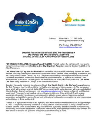 Contact: Sarah Beck 312.542.2424
sbeck@adlerplanetarium.org
Pat Kremer 312.523.9357
pkremer@bigsplashpr.com
EXPLORE THE NIGHT SKY WITH BIG BIRD AND HIS FRIENDS IN
ONE WORLD, ONE SKY: BIG BIRD’S ADVENTURE
OPENING AT THE ADLER PLANETARIUM OCTOBER 17, 2008
FOR IMMEDIATE RELEASE: Chicago, (August 18, 2008) This fall, explore the night sky with your favorite
friends from Sesame Street in One World, One Sky: Big Bird’s Adventure opening October 17, 2008 at the
Adler Planetarium.
One World, One Sky: Big Bird’s Adventure was created as part of a global partnership between the Adler;
Sesame Workshop, the nonprofit educational organization behind Sesame Street; the Beijing Planetarium; and
the Liberty Science Center (Jersey City, NJ). This project received major funding from the National Science
Foundation and the PNC Foundation with additional support from the W.L.S. Spencer Foundation, China
Association for Science and Technology and the National Natural Science Foundation of China. One World,
One Sky is being presented in Chicago by the Motorola Foundation.
Based on the popular children’s show Sesame Street, One World, One Sky: Big Bird’s Adventure features
Big Bird, Elmo and their friend from China, Hu Hu Zhu, and is aimed at children ages 4 – 6. The planetarium
show, which will be shown on an all-digital, 360º screen more than 50 feet in diameter, will be presented at the
Adler in English, Spanish and Mandarin (visit www.adlerplanetarium.org for details on Spanish and Mandarin
screenings). The project’s main goals are to provide young children in China and the U.S. with an age-
appropriate introduction to astronomy, promote positive attitudes toward science, foster cross-cultural
appreciation and establish a successful and lasting bi-national collaboration among informal science educators
and institutions in China and the U.S.
“People of all ages are fascinated by the night sky,” said Adler Planetarium President Paul H. Knappenberger
Jr., PhD. “This global partnership enabled us to introduce basic science concepts to young children with the
loveable Sesame Street characters that they know and trust. By building a solid educational foundation early,
and creating positive attitudes towards science and other cultures, this experience will encourage children and
their families to explore, ask questions and continue valuable learning at home.”
-more-
 