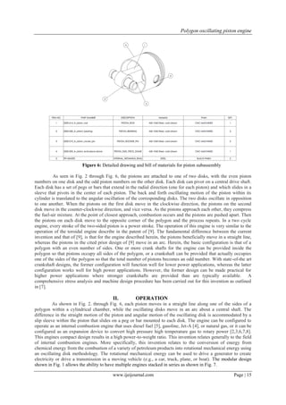 Polygon oscillating piston engine
www.ijeijournal.com Page | 15
Figure 6: Detailed drawing and bill of materials for piston subassembly
As seen in Fig. 2 through Fig. 6, the pistons are attached to one of two disks, with the even piston
numbers on one disk and the odd piston numbers on the other disk. Each disk can pivot on a central drive shaft.
Each disk has a set of pegs or bars that extend in the radial direction (one for each piston) and which slides in a
sleeve that pivots in the center of each piston. The back and forth oscillating motion of the piston within its
cylinder is translated to the angular oscillation of the corresponding disks. The two disks oscillate in opposition
to one another. When the pistons on the first disk move in the clockwise direction, the pistons on the second
disk move in the counter-clockwise direction, and vice versa. As the pistons approach each other, they compress
the fuel-air mixture. At the point of closest approach, combustion occurs and the pistons are pushed apart. Then
the pistons on each disk move to the opposite corner of the polygon and the process repeats. In a two cycle
engine, every stroke of the two-sided piston is a power stroke. The operation of this engine is very similar to the
operation of the toroidal engine describe in the patent of [9]. The fundamental difference between the current
invention and that of [9], is that for the engine described herein, the pistons beneficially move in a straight line,
whereas the pistons in the cited prior design of [9] move in an arc. Herein, the basic configuration is that of a
polygon with an even number of sides. One or more crank shafts for the engine can be provided inside the
polygon so that pistons occupy all sides of the polygon, or a crankshaft can be provided that actually occupies
one of the sides of the polygon so that the total number of pistons becomes an odd number. With state-of-the art
crankshaft designs, the former configuration will function well for lower power applications, whereas the latter
configuration works well for high power applications. However, the former design can be made practical for
higher power applications where stronger crankshafts are provided than are typically available. A
comprehensive stress analysis and machine design procedure has been carried out for this invention as outlined
in [7].
II. OPERATION
As shown in Fig. 2. through Fig. 6, each piston moves in a straight line along one of the sides of a
polygon within a cylindrical chamber, while the oscillating disks move in an arc about a central shaft. The
difference in the straight motion of the piston and angular motion of the oscillating disk is accommodated by a
slip sleeve within the piston that slides on a peg or bar mounted to each disk. The engine can be configured to
operate as an internal combustion engine that uses diesel fuel [5], gasoline, Jet-A [4], or natural gas, or it can be
configured as an expansion device to convert high pressure high temperature gas to rotary power [2,3,6,7,8].
This engines compact design results in a high power-to-weight ratio. This invention relates generally to the field
of internal combustion engines. More specifically, this invention relates to the conversion of energy from
chemical energy from the combustion of a variety of petroleum products into rotational mechanical energy using
an oscillating disk methodology. The rotational mechanical energy can be used to drive a generator to create
electricity or drive a transmission in a moving vehicle (e.g., a car, truck, plane, or boat). The modular design
shown in Fig. 1 allows the ability to have multiple engines stacked in series as shown in Fig. 7.
 