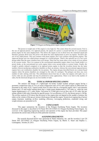 Polygon oscillating piston engine
www.ijeijournal.com Page | 16
Figure 7: Polygon oscillating piston engine stacked configuration
The power to weight ratio of this engine is very high [5]. This comes about for several reasons. First is
the use of opposed pistons. For opposed pistons, the speed of a piston is around half that of a conventional
piston engine for the same displacement. This allows the engine to run at about twice the rotational speed and
therefore generate about twice the power with about the same displacement as prior art engines. Second is the
use of two sided pistons. This was common with steam engines, but is not common with gasoline engines. The
improved design uses two sided pistons arranged in a closed polygon. Third is the optional use of a two cycle
design rather than the more common four cycle design. These last two items allow every stroke of every piston
to be a power stroke. This is in contrast to the conventional automobile engine where every fourth stroke is a
power stroke, or the conventional two cycle engine where every second stroke is a power stroke. Finally, the
weight is greatly reduced compared to an opposed piston engine in that the invention herein has the same
number of power producing combustion chambers as there are pistons, whereas the conventional opposed piston
engines have one combustion chamber for two pistons. The engine designs described herein are a piston based
engines where the piston chambers are arranged as the sides of a polygon. The polygon can have any even
number of sides starting with four. The embodiment shown here has six sides, but engines with eight, ten, or
twelve sides are also possible and may be preferred in some applications. There is no limit to the number of
sides, but the disclosed designs use an even number of sides.
III. TYPICAL POWER SPECIFICATIONS
The analysis and design of a lightweight two-stroke 6-sided in-plane polygon engine having a
geometric compression ratio of 15.0, an actual compression ratio of 8.8, and a piston speed of 3500 ft/min are
presented in the study of [5]. Typical results from [5] show that for a hexagonal engine with 2 inch diameter
pistons and 1.25 inch stroke running diesel fuel, a single piston displacement is 7.85 cubic in., while the total
engine displacement is 47.1 cubic inches. Full power at 12,960 rpm at an air flow rate of 353 cubic feet per
minute affords 0.444 cubic ft/min/hp for specific power. For an efficiency of 21%, the blower power is 168 hp.
The air-flow analysis of [5] shows that the power of the engine does not depend on the number of pistons, but
rather on the volume of the gas-air mixture which passes through the engine. System level engineering of power
output, kinematic modeling, air-flow modeling, efficiency, scavenging predictions, crankshaft sizing, and
weight estimates are presented in [5].
IV. CONCLUSION
This paper summarizes the invention of the Polygon Oscillating Piston Engine. The invention
discussed in this paper is described in US Patent WO 2013158452 A1 Polygon Oscillating Piston Engine. An
overview of the supporting engineering analysis and operation of the engine has been provided. This paper
documents the current state-of-the-art of this particular invention.
V. ACKNOWLEDGEMENTS
The research discussed herein were sponsored by Buttes Industries, Inc. and the invention is per US
Patent WO 2013158452 A1 Polygon Oscillating Piston Engine, by Martin A. Stuart and Stephen L.
Cunningham, October 24, 2013.
 