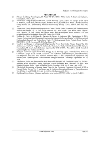 Polygon oscillating piston engine
www.ijeijournal.com Page | 17
REFERENCES
[1] Polygon Oscillating Piston Engine, US Patent WO 2013158452 A1 by Martin A. Stuart and Stephen L.
Cunningham. Oct 24, 2013.
[2] "Waste Heat Energy Supercritical Carbon Dioxide Recovery Cycle Analysis and Design" by Dr. Kevin
R. Anderson, Trent Wells, Daniel Forgette, Matthew Devost, Ryan Okerson WREF (World Renewable
Energy Forum) 2012 sponsored by American Solar Energy Society (ASES), Denver, CO, May 14th,
2012.
[3] “Waste Heat Energy Regenerative Supercritical Carbon Dioxide (SCO2) Rankine Cycle Thermodynamic
Analysis and Design,” by Dr. Prof. Kevin Anderson, P.E., Matt Devost, Trent Wells, Daniel Forgette,
Ryan Okerson, Cal Poly Pomona and Martin Stuart, Steve Cunningham, Butte Industries. Full peer
reviewed journal in Advances in Renewable Energy April, 2014.
[4] Yoshiba, L., Clark, A., Kirkland, R., Davison, D., Stover, S., Anderson, K.R., Cunningham, S., 2013,
“System Engineering Based Design and Analysis of a Lightweight Polygon Engine” ASME International
Undergraduate Research and Design Expo. Topic: 17-2 Undergraduate Design Projects. Poster Number:
IMECE2013-66945, November 17, 2013, San Diego, CA.
[5] “Analysis and Design of a Lightweight High Specific Power Two-Stroke Polygon Engine” by K.R.
Anderson, A. Clark, D. Forgette, M. DeVost, R. Okerson, T. Wells, Cal Poly Pomona ME Dept., S.
Cunningham, M. Stuart, Butte Industries, paper number GTP-13-1391, Nov. 2013, ASME Journal of
Engineering for Gas Turbines and Power.
[6] “Polygon Expansion Engine Waste Heat Energy SCO2 Recovery Cycle Thermodynamic Analysis&
Component Design” by Dr. Kevin R. Anderson, Chris McNamara, Joshua Henriquez, Abdon Hernandez,
Kris Dapkunas, Eric Park, Brad Kobeissi, Jonathan Wells, 4th
Intl. Symposium on Supercritical CO2
Power Cycles Technologies for Transformational Energy Conversion , Pittsburgh, September 9 and 10,
2014.
[7] "Mechanical Design and Analysis of a SCO2 Renewable Energy Cycle Expansion Engine" by Kevin R.
Anderson, Chris McNamara, Joshua Henriquez, Abdon Hernandez, Kris Dapkunas, Eric Park, Brad
Kobeissi, Jonathan Wells, Trends in Machine Design December, 2014, Vol. 1, Issue 3. pp. 10-25.
[8] “Method of Determining a Nominal Index Value for the Polytropic Expansion Process of SCO2 in
Piston-Cylinder Devices” by C. McNamara and K. Anderson International Journal of Thermodynamics,
Vol. 17 (No. 4), pp. 275-282, 2014 doi: 10.5541/iot.582, December 01, 2014.
[9] Oscillating Piston Engine, US patent application serial number 13/074510, filed on March 29, 2011.
 