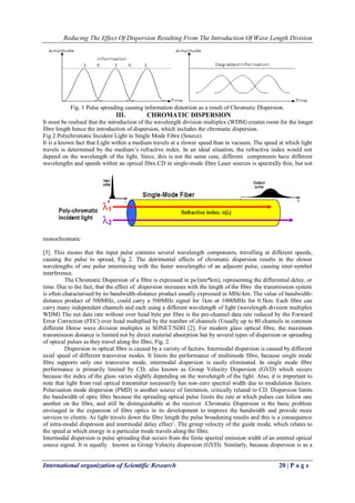 Reducing The Effect Of Dispersion Resulting From The Introduction Of Wave Length Division 
International organization of Scientific Research 20 | P a g e 
Fig. 1 Pulse spreading causing information distortion as a result of Chromatic Dispersion. 
III. CHROMATIC DISPERSION 
It must be realised that the introduction of the wavelength division multiplex (WDM) creates room for the longer fibre length hence the introduction of dispersion, which includes the chromatic dispersion. Fig.2 Polychromatic Incident Light in Single Mode Fibre (Source) 
It is a known fact that Light within a medium travels at a slower speed than in vacuum. The speed at which light travels is determined by the medium’s refractive index. In an ideal situation, the refractive index would not depend on the wavelength of the light. Since, this is not the same case, different components have different wavelengths and speeds within an optical fibre.CD in single-mode fibre Laser sources is spectrally thin, but not monochromatic [3]. This means that the input pulse contains several wavelength components, travelling at different speeds, causing the pulse to spread, Fig 2. The detrimental effects of chromatic dispersion results in the slower wavelengths of one pulse intermixing with the faster wavelengths of an adjacent pulse, causing inter-symbol interference. The Chromatic Dispersion of a fibre is expressed in ps/(nm*km), representing the differential delay, or time. Due to the fact, that the effect of dispersion increases with the length of the fibre the transmission system is often characterised by its bandwidth-distance product usually expressed in MHz/km. The value of bandwidth- distance product of 500MHz, could carry a 500MHz signal for 1km or 1000MHz for 0.5km. Each fibre can carry many independent channels and each using a different wavelength of light (wavelength division multiplex WDM) The net data rate without over head byte per fibre is the pre-channel data rate reduced by the Forward Error Correction (FEC) over head multiplied by the number of channels (Usually up to 80 channels in common different Dense wave division multiplex in SONET/SDH [2]. For modern glass optical fibre, the maximum transmission distance is limited not by direct material absorption but by several types of dispersion or spreading of optical pulses as they travel along the fibre, Fig. 2. Dispersion in optical fibre is caused by a variety of factors. Intermodal dispersion is caused by different axial speed of different transverse modes. It limits the performance of multimode fibre, because single mode fibre supports only one transverse mode, intermodal dispersion is easily eliminated. In single mode fibre performance is primarily limited by CD, also known as Group Velocity Dispersion (GVD) which occurs because the index of the glass varies slightly depending on the wavelength of the light. Also, it is important to note that light from real optical transmitter necessarily has non-zero spectral width due to modulation factors. Polarisation mode dispersion (PMD) is another source of limitation, critically related to CD. Dispersion limits the bandwidth of optic fibre because the spreading optical pulse limits the rate at which pulses can follow one another on the fibre, and still be distinguishable at the receiver .Chromatic Dispersion is the basic problem envisaged in the expansion of fibre optics in its development to improve the bandwidth and provide more services to clients. As light travels down the fibre length the pulse broadening results and this is a consequence of intra-modal dispersion and intermodal delay effect’. The group velocity of the guide mode, which relates to the speed at which energy in a particular mode travels along the fibre. 
Intermodal dispersion is pulse spreading that occurs from the finite spectral emission width of an emitted optical source signal. It is equally known as Group Velocity dispersion (GVD). Similarly, because dispersion is as a  