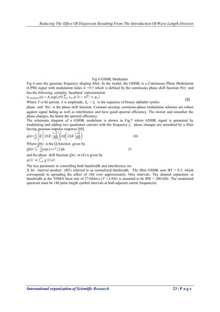 Reducing The Effect Of Dispersion Resulting From The Introduction Of Wave Length Division 
International organization of Scientific Research 23 | P a g e 
Fig 6 GSMK Modulator Fig 6 uses the gaussian frequency shaping filter. In the model, the GMSK is a Continuous Phase Modulation (CPM) signal with modulation index h =0.5 which is defined by the continuous phase shift function (t) and has the following complex baseband representation (t) = A exp Where T is bit period, A is amplitude, Xn = is the sequence of binary alphabet symbols,0 is random initial phase and (t) is the phase shift function. Constant envelop, continous-phase modulation schemes are robust against signal fading as well as interference and have good spectral efficiency. The slower and smoother the phase changes, the better the spectral efficiency. The schematic diagram of a GMSK modulator is shown in Fig.7 where GSMK signal is generated by modulating and adding two quadrature carriers with the frequency fc. phase changes are smoothed by a filter having gaussian impulse response [68]. 
g(t)=-Q (4) Where Q(t) is the Q-function given by 
Q(t)=exp ()dr (9 and the phase shift function Q(t) in (4) is given by The key parameter in controlling both bandwidth and interference resistance is the 3-dB down filter bandwidth X bit interval product (BT) referred to as normalized bandwidth. The fibre GSMK uses BT = 0.3, which corresponds to spreading the effect of 1bit over approximately 3bits intervals. The channel separation or bandwidth at the TDMA burst rate of 271kbits/s (T =3.69s) is assumed to be BW = 200 kHz. The modulated spectrum must be 140 pulse length symbol intervals at both adjacent carrier frequencies. 
(3)  