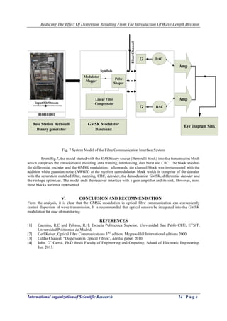 Reducing The Effect Of Dispersion Resulting From The Introduction Of Wave Length Division 
International organization of Scientific Research 24 | P a g e 
Base Station Bernoulli 
Binary generator 
Input bit Stream 
0100101001 
GMSK Modulator 
Baseband 
G 
G 
DAC 
DAC 
Amp 
Amp 
Modulator 
Mapper 
Pulse 
Shaper 
Symbols 
Linear Filter 
Compensator 
Fiber Channel 
Eye Diagram Sink 
Fig. 7 System Model of the Fibre Communication Interface System 
From Fig.7, the model started with the SMS binary source (Bernoulli block) into the transmission block 
which comprises the convolutional encoding, data framing, interleaving, data burst and CRC. The block also has 
the differential encoder and the GMSK modulation. afterwards, the channel block was implemented with the 
addition white guassian noise (AWGN) at the receiver demodulation block which is comprise of the decoder 
with the separation matched filter, mapping, CRC, decoder, the demodulation GMSK, differential decoder and 
the reshape optimizer. The model ends the receiver interface with a gain amplifier and its sink. However, most 
these blocks were not represented. 
V. CONCLUSION AND RECOMMENDATION 
From the analysis, it is clear that the GMSK modulation in optical fibre communication can conveniently 
control dispersion of wave transmission. It is recommended that optical sensors be integrated into the GMSK 
modulation for ease of monitoring. 
REFERENCES 
[1] Carmina, R.C and Paloma, R.H; Escuela Politecnica Superior, Universidad San Pablo CEU, ETSIT, 
Universidad Politecnica de Madrid. 
[2] Gerl Keiser, Optical Fibre Communications 3RD edition, Mcgraw-Hill International editions 2000. 
[3] Gildas Chauvel, “Dispersion in Optical Fibres”, Anritsu paper, 2010. 
[4] John, O’ Carrol, Ph.D thesis Faculty of Engineering and Cmputing, School of Electronic Engineering, 
Jan. 2013. 
