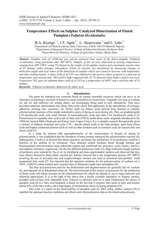 IOSR Journal of Applied Chemistry (IOSR-JAC)
e-ISSN: 2278-5736. Volume 4, Issue 1 (Mar. – Apr. 2013), PP 09-12
www.iosrjournals.org

      Temperature Effects on Sulphur Catalyzed Dimerization of Fluted
                     Pumpkin (Telfairia Occidentalis)
              B.A. Ikyenge 1, J.T. Ageh 2, L. Akaazwana 3 and L. Leke 1
              1
                  Department of Chemistry Benue State University, P.M.B. 102119 Makurdi, Nigeria.
                  2
                    Department of Integrated Science, College of Education Katsina-Ala Benue State
                       3
                         Department of Chemistry, College of Agriculture Yandev, Benue State.

Abstract: Pumpkin seed oil (4268.5g) was solvent extracted from seeds of the fluted pumpkin (Telfairia
occidentalis), using petroleum ether (60o-80oC). Samples of the oil were dimerized at varying temperatures
ranging from 300o-350oC; using 5% (based on the weight of oil) sulphur catalyst and a maximum reaction time
of 45 minutes under nitrogen atmosphere. Extent of reaction was determined by measuring changes in
molecular weight and acid values of the dimerized oil samples which were found to increase with temperature
and time of dimerization. A dimer yield of 42.53% was obtained in the process whose progress is a function of
temperature and reaction time. This yield is high compared with 18.7% obtained when Iodine catalyst was used.
Preparative TLC gave an optimum dimer yield of 42.53% at a temperature of 340oC and a reaction time of 35
minutes.
Keywords: Telfairia occidentalis, dimerized oil, dimer acid.

                                              I.    Introduction
          The quest for industrial raw materials based on natural renewable resources which can serve as an
alternative to petroleum, has been of interest to many researchers in recent times. Vegetable oils such as soybean
oil, tall oil, and safflower oil, among others, are increasingly being used as such alternatives. They have
provided numerous intermediates like dimer fatty acids which find application in the manufacture of coatings,
adhesives, printing inks, cosmetics, etc. Dimer acids are dibasic acids derived from thermal or catalytic
polymerization reactions of the simple monohydric esters of drying or semi-drying oils. They are predominantly
C36 dicarboxylic acids with small fraction of monocarboxylic acids and some C54 tricarboxylic acids [1,2].
Dimerization of vegetable oleic acid or tall oil fatty acid (TOFA) yields dimer acids, originally introduced in the
1950s by General Mills Chemicals and Emery (now Cognis Corp.). It is a complex reaction that generally gives
a mixture of aliphatic branched and cyclic C36 – diacids (dimer acid) as the main product, apart from trimer
acids and higher condensed polymer acids as well as other products such as isostearic acid, un-reacted oleic and
stearic acids [3].
          In a study by infrared (IR) spectophotometry of the isomerization of linseed oil during its
polymerization, it was established that the formation of trans-isomers enhanced the polymerization reaction [4].
Subsequently, Cecehi et al showed that dimer structures and hence the mechanism of its production could be a
function of the method of its formation. They obtained methyl linoleate dimer through thermal and
thermocatalytic polymerization using ruthenium catalyst and confirmed two structures, cyclic (mono- and bi-),
and aliphatic structures, respectively, for the two different production routes [5]. High molecular weight soybean
oil polymers were isolated by Tao et al, by distillation and mass spectrometric analysis and observed that they
were dimers formed by Diels-Alder reaction [6]. Kikawa showed that a low temperature process (50 o-200oC)
involving the use of activated clay and oxygen/nitrogen mixture was used to dimerized and purified crude
unsaturated fatty acids [7]. Tao reported that the optimum condition for the polymerization of soybean oil is
350oC, 0.0025% iodine catalyst and a reaction time of 20minutes under inert atmosphere [8].
          The fatty acid precursors used for the dimerization and oligomerization are generally tall oil, soybean
oil, and rapeseed oil or dehydrated castor oil. The diversification of the sources of precursors for the production
of dimer acids will reduce pressure on the aforementioned oils which are already in use in many domestic and
industrial applications. It is in the light of the above that a locally available alternative in Nigeria, namely,
pumpkin seed oil fatty acid, obtainable from Telfairia occidentalis seed oil is used. Furthermore the choice of
pumpkin seed oil as a fatty acid feedstock is based on the fact that it contains fatty acids of oleic and linoleic
(about 63% of the fatty acids), and a high degree of unsaturation, hence its drying properties [9].
          This work is a report on the dimerizability of pumpkin seed oil, PSO, using sulphur catalyst [10] to
establish the optimum reaction conditions and obtain some thermodynamic data on the dimerization process.




                                              www.iosrjournals.org                                        9 | Page
 