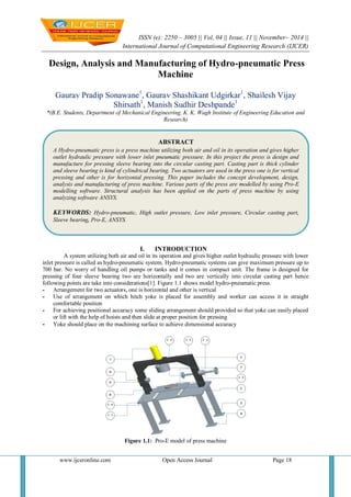 ISSN (e): 2250 – 3005 || Vol, 04 || Issue, 11 || November– 2014 || 
International Journal of Computational Engineering Research (IJCER) 
www.ijceronline.com Open Access Journal Page 18 
Design, Analysis and Manufacturing of Hydro-pneumatic Press Machine Gaurav Pradip Sonawane1, Gaurav Shashikant Udgirkar1, Shailesh Vijay Shirsath1, Manish Sudhir Deshpande1 *(B.E. Students, Department of Mechanical Engineering, K. K. Wagh Institute of Engineering Education and Research) 
I. INTRODUCTION 
A system utilizing both air and oil in its operation and gives higher outlet hydraulic pressure with lower inlet pressure is called as hydro-pneumatic system. Hydro-pneumatic systems can give maximum pressure up to 700 bar. No worry of handling oil pumps or tanks and it comes in compact unit. The frame is designed for pressing of four sleeve bearing two are horizontally and two are vertically into circular casting part hence following points are take into considerations[1]. Figure 1.1 shows model hydro-pneumatic press. 
- Arrangement for two actuators, one is horizontal and other is vertical 
- Use of arrangement on which hitch yoke is placed for assembly and worker can access it in straight comfortable position 
- For achieving positional accuracy some sliding arrangement should provided so that yoke can easily placed or lift with the help of hoists and then slide at proper position for pressing 
- Yoke should place on the machining surface to achieve dimensional accuracy 
Figure 1.1: Pro-E model of press machine 
ABSTRACT 
A Hydro-pneumatic press is a press machine utilizing both air and oil in its operation and gives higher outlet hydraulic pressure with lower inlet pneumatic pressure. In this project the press is design and manufacture for pressing sleeve bearing into the circular casting part. Casting part is thick cylinder and sleeve bearing is kind of cylindrical bearing. Two actuators are used in the press one is for vertical pressing and other is for horizontal pressing. This paper includes the concept development, design, analysis and manufacturing of press machine. Various parts of the press are modelled by using Pro-E modelling software. Structural analysis has been applied on the parts of press machine by using analyzing software ANSYS. 
KEYWORDS: Hydro-pneumatic, High outlet pressure, Low inlet pressure, Circular casting part, Sleeve bearing, Pro-E, ANSYS. 
 