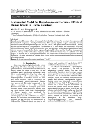 Geetha. T Int. Journal of Engineering Research and Applications www.ijera.com 
ISSN : 2248-9622, Vol. 4, Issue 11(Version 3), November 2014, pp.27-30 
www.ijera.com 27 | P a g e 
Mathematical Model for Hemodynamicand Hormonal Effects of Human Ghrelin in Healthy Volunteers Geetha.T* and Thangappan.R** * Asst.Professor of Mathematics .K. N. Govt. Arts College forWomen. Thanjavur.Tamilnadu. South India **Asst.Professor of Mathematics, R.S.Govt Arts College. Thanjavur.Tamilnadu.South India Abstract Hemodynamicand hormonal effects of human ghrelin in healthy volunteers.To investigate hemodynamic and hormonaleffects of ghrelin, a novel growth hormone (GH)-releasing peptide, we gave six healthy men an intravenousbolus of human ghrelin or placebo and vice versa1–2 wk apart in a randomized fashion. Ghrelin elicited amarked increase in circulating GH . The elevation ofGH lasted longer than 60 min after the bolus injection.Injection of ghrelin significantly decreased mean arterialpressure without a significant changein heart rate .In summary, human ghrelin elicited a potent, longlastingGH release and had beneficial hemodynamic effectsvia reducing cardiac afterload and increasing cardiac outputwithout an increase in heart rate. Thus, the purpose of thisstudy was to investigate hemodynamic and hormonaleffects of intravenous ghrelin in healthy volunteers. This paper discussed the constant stress level of healthy volunteers with times to damage of stress effect andrecoveries keywords: hemodynamics; hormones; vasodilation,TTO,TTP 
I. Introduction 
Intravenous injectionof ghrelin elicited a potent, long-lasting GH release inhealthy volunteers and ghrelin decreased mean arterialpressure and increased cardiac output but didnot increase heart rate.We studied six healthy male hospital staffmembers, aged 30 -61 yr, who weighed 68- 65 kg. None ofthem had any history of cardiovascular, renal, respiratory,hepatic, or metabolic disease, and none were taking anydrugs. Physical examination and lectrocardiographic andechocardiographic findings were also normal. The study wasapproved by the ethics committee of the National CardiovascularCenter, and all subjects gave written informed consent.Human ghrelinwas obtained from the Peptide Institute, Osaka, Japan. Thehomogeneity of human ghrelin was confirmed by reversephase,high-performance liquid chromatography (RP-HPLC)and amino acid analysis. Ghrelin was dissolved in distilledwater with 4% D- mannitol and was sterilized by passagethrough a 0.22-mm filter (Millipore). Ghrelin was stored as 1ml volumes (each containing 600 mg ghrelin) at 280°C untilthe time of preparation for administration. 
The subjects were studied on 2 separatedays (1 day, ghrelin; 1 day, placebo) 1–2 wk apart in arandomized, crossover fashion. This study was performedafter the subjects fasted overnight, because plasma ghrelinlevel has been shown to be altered by food intake was po-sitioned in the pulmonary artery through a jugular vein tomeasure pulmonary arterial pressure and pulmonary capillarywedge pressure. Cardiac output was determined bythermodilution method in triplicate [1,2]. A 22-gauge cannulawas inserted into a radial artery for measurement of heartrate and systemic arterial pressure. Another 22- gauge cannulawas inserted into a forearm vein for infusion of ghrelin.Ghrelin (10 mg/kg) was dissolved in 5 ml saline. After anequilibration period of 60 min, baseline measurements wereperformed. Then, 5 ml of ghrelin solution or placebo (0.9%saline) was administered as an intravenous bolus. Hemodynamicmeasurements were repeatedly performed until 120min after the injection 
RESEARCH ARTICLE OPEN ACCESS 
 