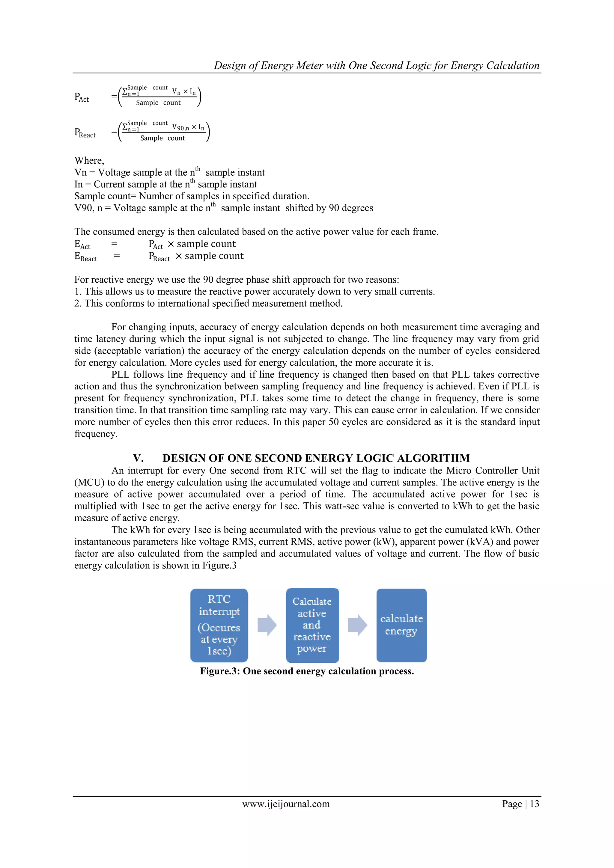 Design of Energy Meter with One Second Logic for Energy Calculation
www.ijeijournal.com Page | 13
PAct =
Vn × In
Sample count
n=1
Sample count
PReact =
V90,n × In
Sample count
n=1
Sample count
Where,
Vn = Voltage sample at the nth
sample instant
In = Current sample at the nth
sample instant
Sample count= Number of samples in specified duration.
V90, n = Voltage sample at the nth
sample instant shifted by 90 degrees
The consumed energy is then calculated based on the active power value for each frame.
EAct = PAct × sample count
EReact = PReact × sample count
For reactive energy we use the 90 degree phase shift approach for two reasons:
1. This allows us to measure the reactive power accurately down to very small currents.
2. This conforms to international specified measurement method.
For changing inputs, accuracy of energy calculation depends on both measurement time averaging and
time latency during which the input signal is not subjected to change. The line frequency may vary from grid
side (acceptable variation) the accuracy of the energy calculation depends on the number of cycles considered
for energy calculation. More cycles used for energy calculation, the more accurate it is.
PLL follows line frequency and if line frequency is changed then based on that PLL takes corrective
action and thus the synchronization between sampling frequency and line frequency is achieved. Even if PLL is
present for frequency synchronization, PLL takes some time to detect the change in frequency, there is some
transition time. In that transition time sampling rate may vary. This can cause error in calculation. If we consider
more number of cycles then this error reduces. In this paper 50 cycles are considered as it is the standard input
frequency.
V. DESIGN OF ONE SECOND ENERGY LOGIC ALGORITHM
An interrupt for every One second from RTC will set the flag to indicate the Micro Controller Unit
(MCU) to do the energy calculation using the accumulated voltage and current samples. The active energy is the
measure of active power accumulated over a period of time. The accumulated active power for 1sec is
multiplied with 1sec to get the active energy for 1sec. This watt-sec value is converted to kWh to get the basic
measure of active energy.
The kWh for every 1sec is being accumulated with the previous value to get the cumulated kWh. Other
instantaneous parameters like voltage RMS, current RMS, active power (kW), apparent power (kVA) and power
factor are also calculated from the sampled and accumulated values of voltage and current. The flow of basic
energy calculation is shown in Figure.3
Figure.3: One second energy calculation process.
 