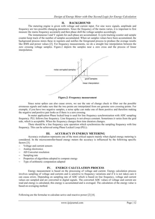 Design of Energy Meter with One Second Logic for Energy Calculation
www.ijeijournal.com Page | 12
II. BACKGROUND
The metering engine is given with voltage and current input. For sine wave signals, amplitude and
frequency are two possible changing parameters. Since the frequency of the mains varies, it is important to first
measure the mains frequency accurately and then phase shift the voltage samples accordingly.
The instantaneous I and V signals for each phase are accumulated. A cycle tracking counter and sample
counter keep track of the number of samples accumulated. When set samples values have been accumulated, the
background process stores these in registers and notifies the foreground process to produce the average results
like RMS and power values [2]. For frequency measurements, we do a straight line interpolation between the
zero crossing voltage samples. Figure.2 depicts the samples near a zero cross and the process of linear
interpolation.
Figure.2: Frequency measurement
Since noise spikes can also cause errors, we use the rate of change check to filter out the possible
erroneous signals and make sure that the two points are interpolated from are genuine zero crossing points. For
example, if you have two negative samples, a noise spike can make one of them positive and therefore making
the negative and positive pair looks as if there is a zero crossing.
In meter application Phase locked loop is used for line frequency synchronization with ADC sampling
frequency. PLL follows line frequency. Line frequency is not always constant. Sometimes it varies from the grid
side, which is acceptable. When the frequency changes then time duration changes.
There should be a line frequency sync operation which synchronizes the sampling frequency with line
frequency. This can be achieved using Phase Locked Loop (PLL).
III. ACCURACY IN ENERGY METERING
Accuracy evaluation represents one of the most critical aspects mainly when digital energy metering is
considered. In the microcontroller-based energy meters the accuracy is influenced by the following specific
factors [3]:
 Voltage and current sensors
 Analog electronics
 AD Converter resolution
 Sampling rate
 Properties of algorithms adopted to compute energy
 Type of arithmetic computation adapted
IV. ENERGY CALCULATION PROCESS
Energy measurement is based on the processing of voltage and current. Energy calculation process
involves sampling of voltage and currents and is sensitive to frequency variations and if it is not taken care it
can cause errors. Depending on sampling rate of ADC which is based on line frequency, voltage and current
values are sampled and are converted to digital signals. The converted ADC values of voltage and current are
read and energy is calculated, this energy is accumulated and is averaged. The calculation of the energy value is
based on averaging method.
Following are the formulae to calculate active and reactive power [2] [4].
 