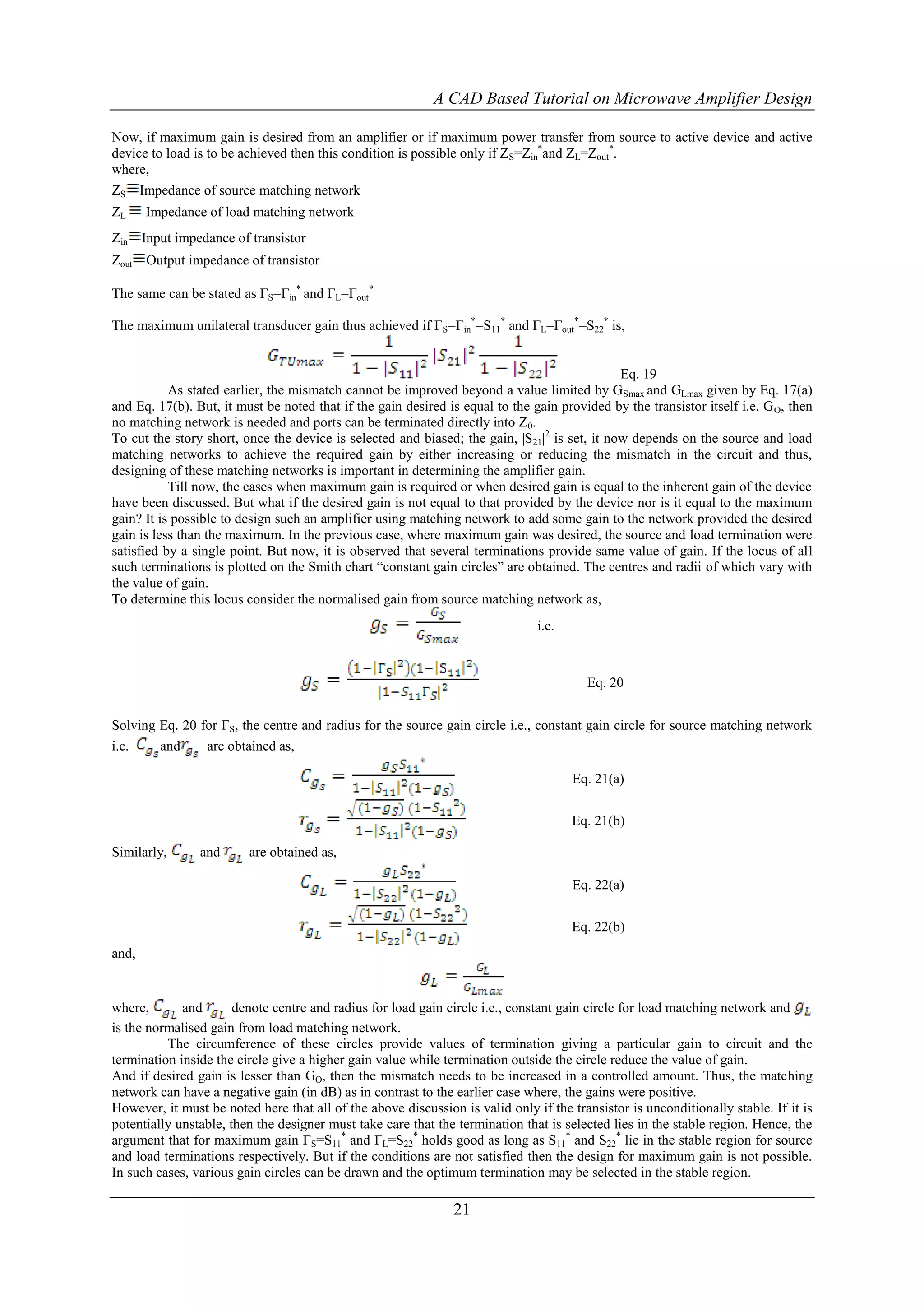 A CAD Based Tutorial on Microwave Amplifier Design

Now, if maximum gain is desired from an amplifier or if maximum power transfer from source to active device and active
device to load is to be achieved then this condition is possible only if Z S=Zin*and ZL=Zout*.
where,
ZS Impedance of source matching network
ZL     Impedance of load matching network
Zin    Input impedance of transistor
Zout   Output impedance of transistor

The same can be stated as ΓS=Γin* and ΓL=Γout*

The maximum unilateral transducer gain thus achieved if ΓS=Γin*=S11* and ΓL=Γout*=S22* is,


                                                                                              Eq. 19
           As stated earlier, the mismatch cannot be improved beyond a value limited by GSmax and GLmax given by Eq. 17(a)
and Eq. 17(b). But, it must be noted that if the gain desired is equal to the gain provided by the transistor itself i.e. G O, then
no matching network is needed and ports can be terminated directly into Z 0.
To cut the story short, once the device is selected and biased; the gain, |S21|2 is set, it now depends on the source and load
matching networks to achieve the required gain by either increasing or reducing the mismatch in the circuit and thus,
designing of these matching networks is important in determining the amplifier gain.
           Till now, the cases when maximum gain is required or when desired gain is equal to the inherent gain of the device
have been discussed. But what if the desired gain is not equal to that provided by the device nor is it equal to the maximum
gain? It is possible to design such an amplifier using matching network to add some gain to the network provided the desired
gain is less than the maximum. In the previous case, where maximum gain was desired, the source and load termination were
satisfied by a single point. But now, it is observed that several terminations provide same value of gain. If the locus of all
such terminations is plotted on the Smith chart “constant gain circles” are obtained. The centres and radii of which vary with
the value of gain.
To determine this locus consider the normalised gain from source matching network as,
                                                                               i.e.



                                                                                        Eq. 20


Solving Eq. 20 for ΓS, the centre and radius for the source gain circle i.e., constant gain circle for source matching network
i.e.    and     are obtained as,

                                                                                      Eq. 21(a)


                                                                                      Eq. 21(b)

Similarly,       and      are obtained as,

                                                                                      Eq. 22(a)


                                                                                      Eq. 22(b)
and,


where,       and       denote centre and radius for load gain circle i.e., constant gain circle for load matching network and
is the normalised gain from load matching network.
          The circumference of these circles provide values of termination giving a particular gain to circuit and the
termination inside the circle give a higher gain value while termination outside the circle reduce the value of gain.
And if desired gain is lesser than GO, then the mismatch needs to be increased in a controlled amount. Thus, the matching
network can have a negative gain (in dB) as in contrast to the earlier case where, the gains were positive.
However, it must be noted here that all of the above discussion is valid only if the transistor is unconditionally stable. If it is
potentially unstable, then the designer must take care that the termination that is selected lies in the stable region. Hence, the
argument that for maximum gain ΓS=S11* and ΓL=S22* holds good as long as S11* and S22* lie in the stable region for source
and load terminations respectively. But if the conditions are not satisfied then the design for maximum gain is not possible.
In such cases, various gain circles can be drawn and the optimum termination may be selected in the stable region.

                                                               21
 