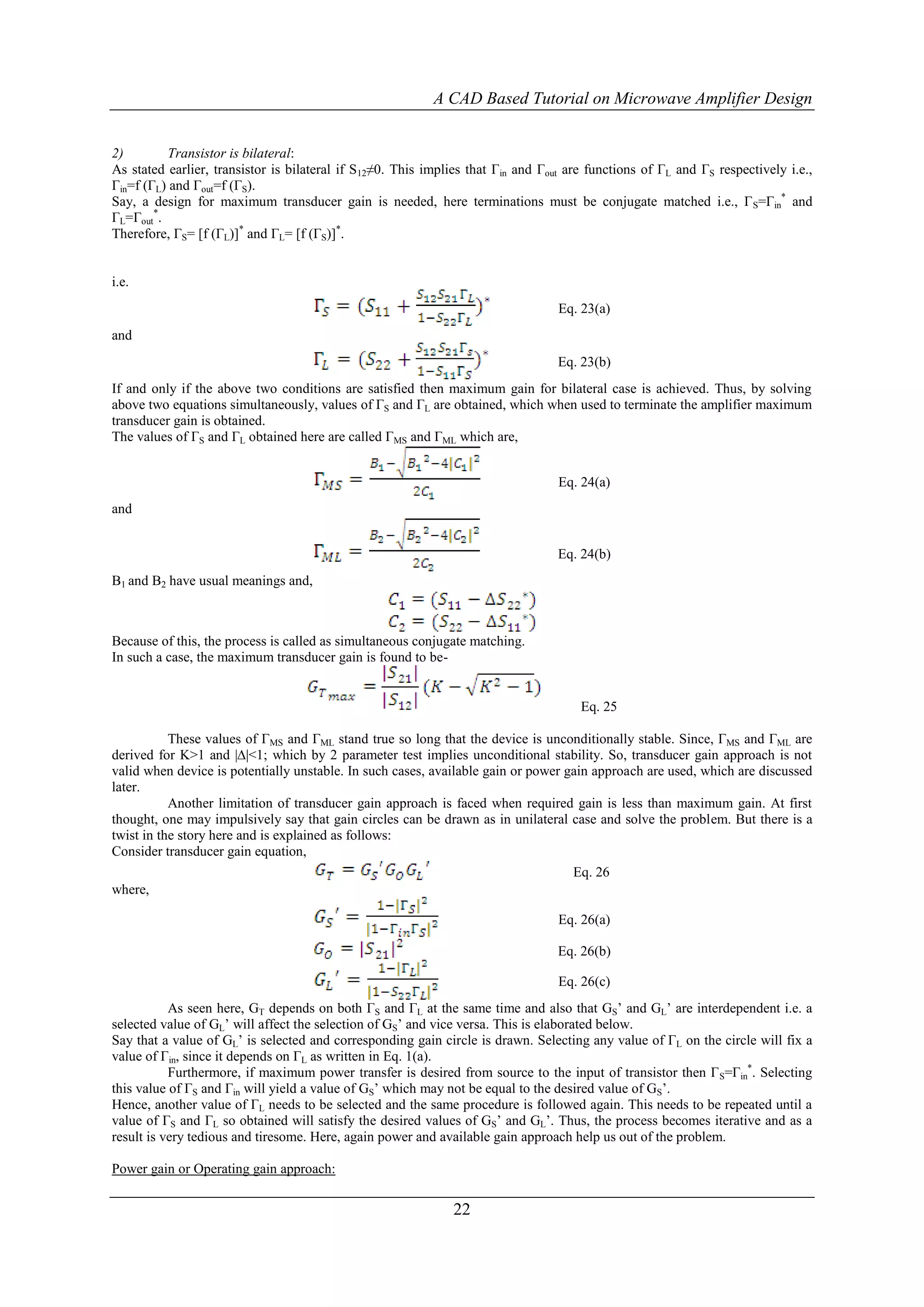 A CAD Based Tutorial on Microwave Amplifier Design


2)        Transistor is bilateral:
As stated earlier, transistor is bilateral if S12≠0. This implies that Γin and Γout are functions of ΓL and ΓS respectively i.e.,
Γin=f (ΓL) and Γout=f (ΓS).
Say, a design for maximum transducer gain is needed, here terminations must be conjugate matched i.e., Γ S=Γin* and
ΓL=Γout*.
Therefore, ΓS= [f (ΓL)]* and ΓL= [f (ΓS)]*.


i.e.
                                                                                  Eq. 23(a)
and
                                                                                  Eq. 23(b)
If and only if the above two conditions are satisfied then maximum gain for bilateral case is achieved. Thus, by solving
above two equations simultaneously, values of ΓS and ΓL are obtained, which when used to terminate the amplifier maximum
transducer gain is obtained.
The values of ΓS and ΓL obtained here are called ΓMS and ΓML which are,


                                                                                  Eq. 24(a)
and


                                                                                  Eq. 24(b)
B1 and B2 have usual meanings and,



Because of this, the process is called as simultaneous conjugate matching.
In such a case, the maximum transducer gain is found to be-


                                                                                      Eq. 25

           These values of ΓMS and ΓML stand true so long that the device is unconditionally stable. Since, ΓMS and ΓML are
derived for K>1 and |∆|<1; which by 2 parameter test implies unconditional stability. So, transducer gain approach is not
valid when device is potentially unstable. In such cases, available gain or power gain approach are used, which are discussed
later.
           Another limitation of transducer gain approach is faced when required gain is less than maximum gain. At first
thought, one may impulsively say that gain circles can be drawn as in unilateral case and solve the problem. But there is a
twist in the story here and is explained as follows:
Consider transducer gain equation,
                                                                                   Eq. 26
where,

                                                                                  Eq. 26(a)

                                                                                  Eq. 26(b)

                                                                                  Eq. 26(c)
           As seen here, GT depends on both ΓS and ΓL at the same time and also that GS‟ and GL‟ are interdependent i.e. a
selected value of GL‟ will affect the selection of GS‟ and vice versa. This is elaborated below.
Say that a value of GL‟ is selected and corresponding gain circle is drawn. Selecting any value of ΓL on the circle will fix a
value of Γin, since it depends on ΓL as written in Eq. 1(a).
           Furthermore, if maximum power transfer is desired from source to the input of transistor then Γ S=Γin*. Selecting
this value of ΓS and Γin will yield a value of GS‟ which may not be equal to the desired value of GS‟.
Hence, another value of ΓL needs to be selected and the same procedure is followed again. This needs to be repeated until a
value of ΓS and ΓL so obtained will satisfy the desired values of GS‟ and GL‟. Thus, the process becomes iterative and as a
result is very tedious and tiresome. Here, again power and available gain approach help us out of the problem.

Power gain or Operating gain approach:

                                                              22
 
