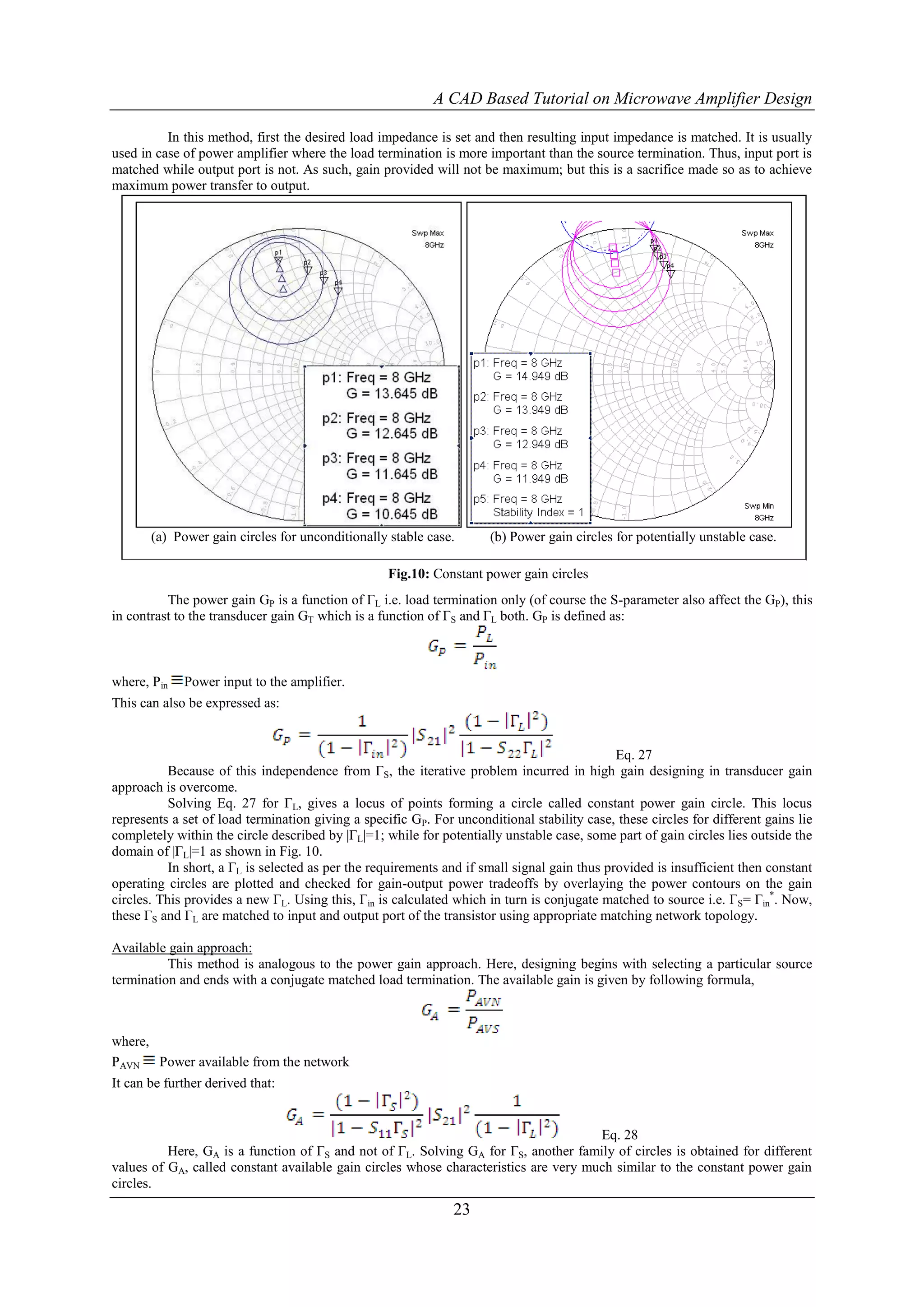 A CAD Based Tutorial on Microwave Amplifier Design

          In this method, first the desired load impedance is set and then resulting input impedance is matched. It is usually
used in case of power amplifier where the load termination is more important than the source termination. Thus, input port is
matched while output port is not. As such, gain provided will not be maximum; but this is a sacrifice made so as to achieve
maximum power transfer to output.




       (a) Power gain circles for unconditionally stable case.        (b) Power gain circles for potentially unstable case.

                                                   Fig.10: Constant power gain circles
          The power gain GP is a function of ΓL i.e. load termination only (of course the S-parameter also affect the GP), this
in contrast to the transducer gain GT which is a function of ΓS and ΓL both. GP is defined as:



where, Pin   Power input to the amplifier.
This can also be expressed as:


                                                                                              Eq. 27
           Because of this independence from ΓS, the iterative problem incurred in high gain designing in transducer gain
approach is overcome.
           Solving Eq. 27 for ΓL, gives a locus of points forming a circle called constant power gain circle. This locus
represents a set of load termination giving a specific GP. For unconditional stability case, these circles for different gains lie
completely within the circle described by |ΓL|=1; while for potentially unstable case, some part of gain circles lies outside the
domain of |ΓL|=1 as shown in Fig. 10.
           In short, a ΓL is selected as per the requirements and if small signal gain thus provided is insufficient then constant
operating circles are plotted and checked for gain-output power tradeoffs by overlaying the power contours on the gain
circles. This provides a new ΓL. Using this, Γin is calculated which in turn is conjugate matched to source i.e. ΓS= Γin*. Now,
these ΓS and ΓL are matched to input and output port of the transistor using appropriate matching network topology.

Available gain approach:
          This method is analogous to the power gain approach. Here, designing begins with selecting a particular source
termination and ends with a conjugate matched load termination. The available gain is given by following formula,



where,
PAVN Power available from the network
It can be further derived that:


                                                                                      Eq. 28
          Here, GA is a function of ΓS and not of ΓL. Solving GA for ΓS, another family of circles is obtained for different
values of GA, called constant available gain circles whose characteristics are very much similar to the constant power gain
circles.
                                                               23
 