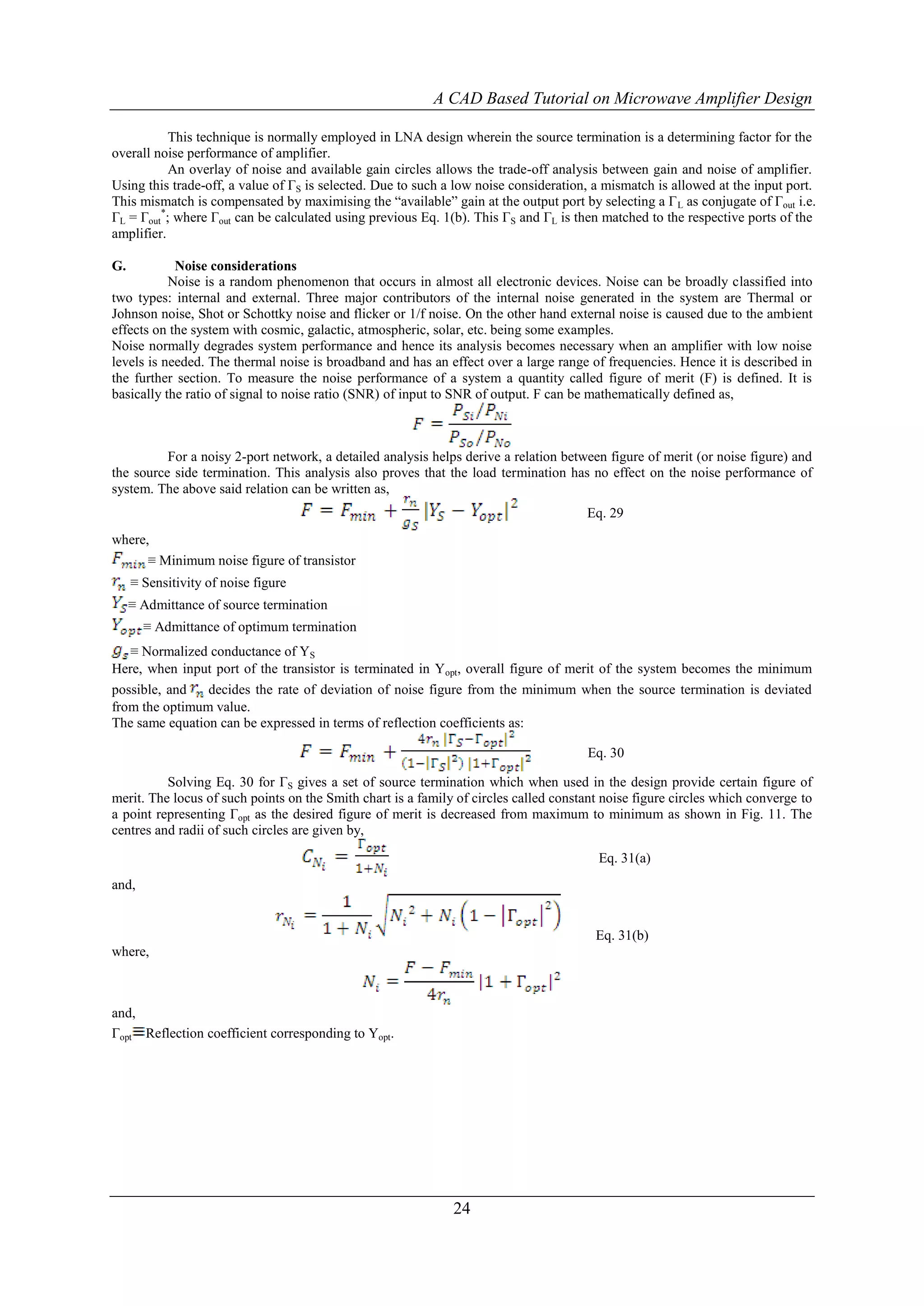 A CAD Based Tutorial on Microwave Amplifier Design

           This technique is normally employed in LNA design wherein the source termination is a determining factor for the
overall noise performance of amplifier.
           An overlay of noise and available gain circles allows the trade-off analysis between gain and noise of amplifier.
Using this trade-off, a value of ΓS is selected. Due to such a low noise consideration, a mismatch is allowed at the input port.
This mismatch is compensated by maximising the “available” gain at the output port by selecting a Γ L as conjugate of Γout i.e.
ΓL = Γout*; where Γout can be calculated using previous Eq. 1(b). This ΓS and ΓL is then matched to the respective ports of the
amplifier.

G.          Noise considerations
           Noise is a random phenomenon that occurs in almost all electronic devices. Noise can be broadly classified into
two types: internal and external. Three major contributors of the internal noise generated in the system are Thermal or
Johnson noise, Shot or Schottky noise and flicker or 1/f noise. On the other hand external noise is caused due to the ambient
effects on the system with cosmic, galactic, atmospheric, solar, etc. being some examples.
Noise normally degrades system performance and hence its analysis becomes necessary when an amplifier with low noise
levels is needed. The thermal noise is broadband and has an effect over a large range of frequencies. Hence it is described in
the further section. To measure the noise performance of a system a quantity called figure of merit (F) is defined. It is
basically the ratio of signal to noise ratio (SNR) of input to SNR of output. F can be mathematically defined as,



          For a noisy 2-port network, a detailed analysis helps derive a relation between figure of merit (or noise figure) and
the source side termination. This analysis also proves that the load termination has no effect on the noise performance of
system. The above said relation can be written as,
                                                                                      Eq. 29
where,
      ≡ Minimum noise figure of transistor
     ≡ Sensitivity of noise figure
     ≡ Admittance of source termination
       ≡ Admittance of optimum termination
   ≡ Normalized conductance of YS
Here, when input port of the transistor is terminated in Yopt, overall figure of merit of the system becomes the minimum
possible, and   decides the rate of deviation of noise figure from the minimum when the source termination is deviated
from the optimum value.
The same equation can be expressed in terms of reflection coefficients as:

                                                                                      Eq. 30

          Solving Eq. 30 for ΓS gives a set of source termination which when used in the design provide certain figure of
merit. The locus of such points on the Smith chart is a family of circles called constant noise figure circles which converge to
a point representing Γopt as the desired figure of merit is decreased from maximum to minimum as shown in Fig. 11. The
centres and radii of such circles are given by,

                                                                                        Eq. 31(a)
and,


                                                                                        Eq. 31(b)
where,



and,
Γopt Reflection coefficient corresponding to Yopt.




                                                              24
 