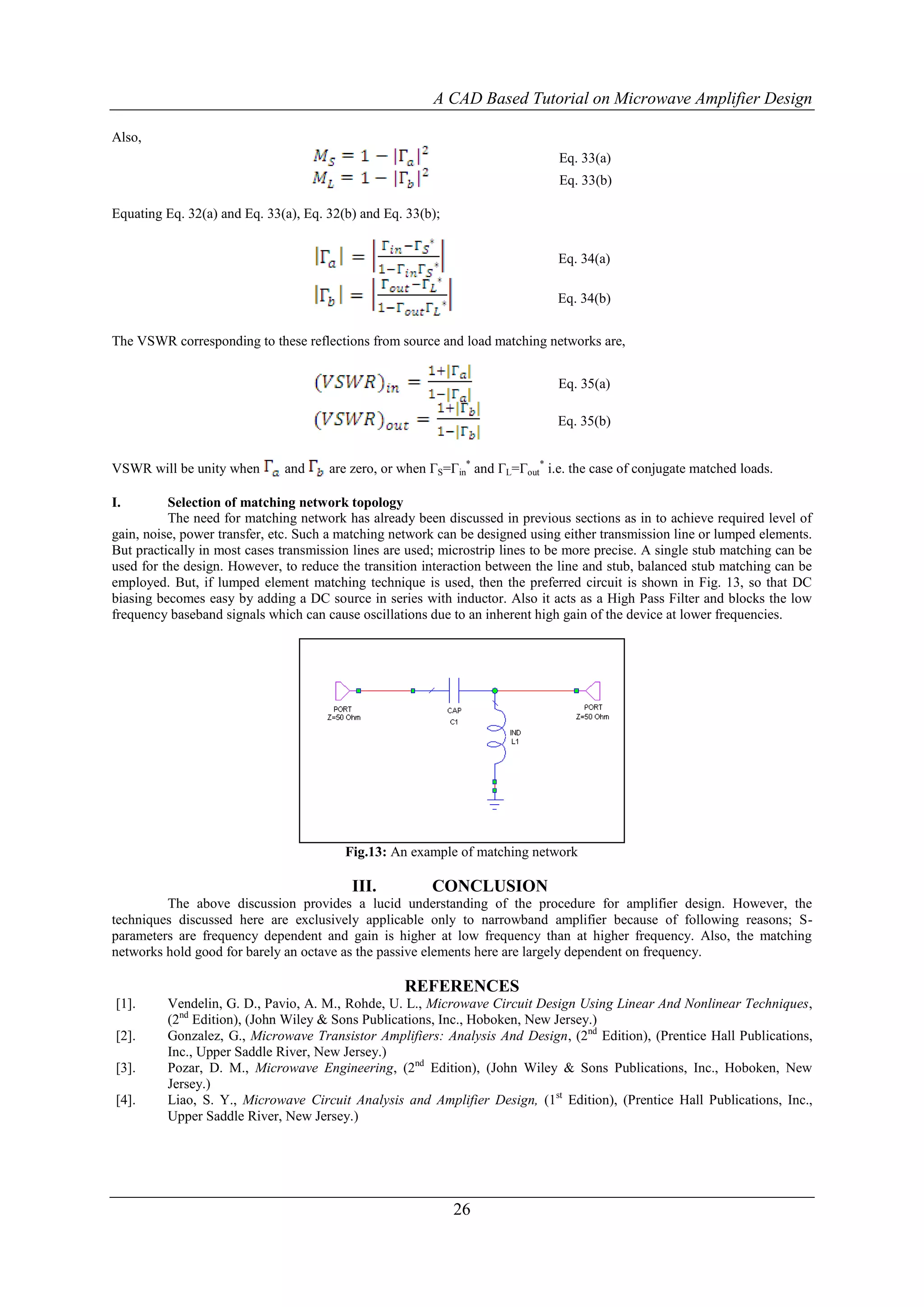A CAD Based Tutorial on Microwave Amplifier Design

Also,
                                                                               Eq. 33(a)
                                                                               Eq. 33(b)

Equating Eq. 32(a) and Eq. 33(a), Eq. 32(b) and Eq. 33(b);


                                                                               Eq. 34(a)

                                                                               Eq. 34(b)


The VSWR corresponding to these reflections from source and load matching networks are,


                                                                               Eq. 35(a)

                                                                               Eq. 35(b)


VSWR will be unity when       and     are zero, or when ΓS=Γin* and ΓL=Γout* i.e. the case of conjugate matched loads.

I.        Selection of matching network topology
          The need for matching network has already been discussed in previous sections as in to achieve required level of
gain, noise, power transfer, etc. Such a matching network can be designed using either transmission line or lumped elements.
But practically in most cases transmission lines are used; microstrip lines to be more precise. A single stub matching can be
used for the design. However, to reduce the transition interaction between the line and stub, balanced stub matching can be
employed. But, if lumped element matching technique is used, then the preferred circuit is shown in Fig. 13, so that DC
biasing becomes easy by adding a DC source in series with inductor. Also it acts as a High Pass Filter and blocks the low
frequency baseband signals which can cause oscillations due to an inherent high gain of the device at lower frequencies.




                                         Fig.13: An example of matching network

                                          III.           CONCLUSION
         The above discussion provides a lucid understanding of the procedure for amplifier design. However, the
techniques discussed here are exclusively applicable only to narrowband amplifier because of following reasons; S-
parameters are frequency dependent and gain is higher at low frequency than at higher frequency. Also, the matching
networks hold good for barely an octave as the passive elements here are largely dependent on frequency.

                                                    REFERENCES
[1].     Vendelin, G. D., Pavio, A. M., Rohde, U. L., Microwave Circuit Design Using Linear And Nonlinear Techniques,
         (2nd Edition), (John Wiley & Sons Publications, Inc., Hoboken, New Jersey.)
[2].     Gonzalez, G., Microwave Transistor Amplifiers: Analysis And Design, (2nd Edition), (Prentice Hall Publications,
         Inc., Upper Saddle River, New Jersey.)
[3].     Pozar, D. M., Microwave Engineering, (2nd Edition), (John Wiley & Sons Publications, Inc., Hoboken, New
         Jersey.)
[4].     Liao, S. Y., Microwave Circuit Analysis and Amplifier Design, (1st Edition), (Prentice Hall Publications, Inc.,
         Upper Saddle River, New Jersey.)




                                                             26
 