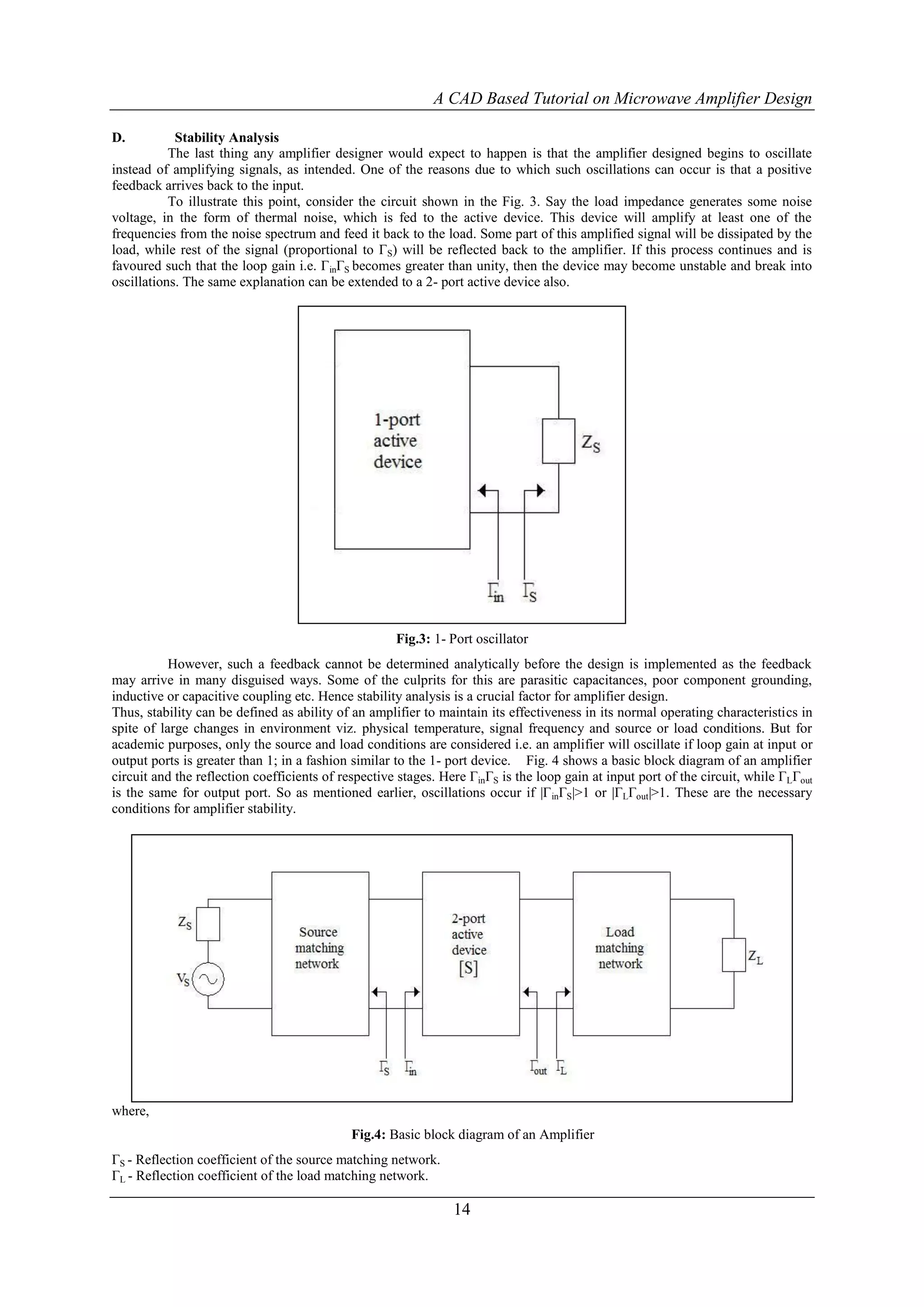 A CAD Based Tutorial on Microwave Amplifier Design

D.          Stability Analysis
           The last thing any amplifier designer would expect to happen is that the amplifier designed begins to oscillate
instead of amplifying signals, as intended. One of the reasons due to which such oscillations can occur is that a positive
feedback arrives back to the input.
           To illustrate this point, consider the circuit shown in the Fig. 3. Say the load impedance generates some noise
voltage, in the form of thermal noise, which is fed to the active device. This device will amplify at least one of the
frequencies from the noise spectrum and feed it back to the load. Some part of this amplified signal will be dissipated by the
load, while rest of the signal (proportional to ΓS) will be reflected back to the amplifier. If this process continues and is
favoured such that the loop gain i.e. ΓinΓS becomes greater than unity, then the device may become unstable and break into
oscillations. The same explanation can be extended to a 2- port active device also.




                                                     Fig.3: 1- Port oscillator
           However, such a feedback cannot be determined analytically before the design is implemented as the feedback
may arrive in many disguised ways. Some of the culprits for this are parasitic capacitances, poor component grounding,
inductive or capacitive coupling etc. Hence stability analysis is a crucial factor for amplifier design.
Thus, stability can be defined as ability of an amplifier to maintain its effectiveness in its normal operating characteristics in
spite of large changes in environment viz. physical temperature, signal frequency and source or load conditions. But for
academic purposes, only the source and load conditions are considered i.e. an amplifier will oscillate if loop gain at input or
output ports is greater than 1; in a fashion similar to the 1- port device. Fig. 4 shows a basic block diagram of an amplifier
circuit and the reflection coefficients of respective stages. Here ΓinΓS is the loop gain at input port of the circuit, while ΓLΓout
is the same for output port. So as mentioned earlier, oscillations occur if |Γ inΓS|>1 or |ΓLΓout|>1. These are the necessary
conditions for amplifier stability.




where,
                                             Fig.4: Basic block diagram of an Amplifier
ΓS - Reflection coefficient of the source matching network.
ΓL - Reflection coefficient of the load matching network.

                                                                14
 