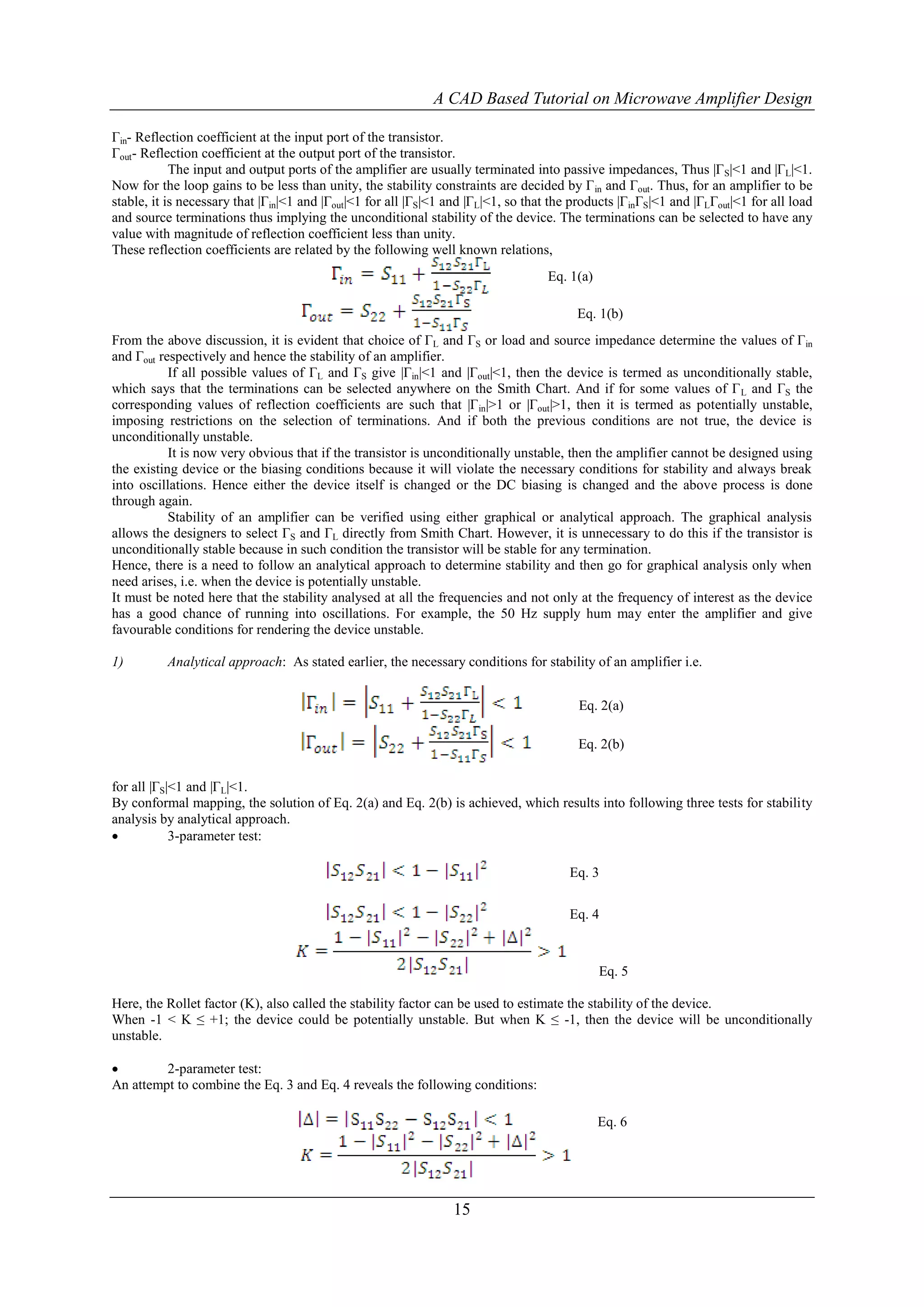 A CAD Based Tutorial on Microwave Amplifier Design

Γin- Reflection coefficient at the input port of the transistor.
Γout- Reflection coefficient at the output port of the transistor.
            The input and output ports of the amplifier are usually terminated into passive impedances, Thus |Γ S|<1 and |ΓL|<1.
Now for the loop gains to be less than unity, the stability constraints are decided by Γ in and Γout. Thus, for an amplifier to be
stable, it is necessary that |Γin|<1 and |Γout|<1 for all |ΓS|<1 and |ΓL|<1, so that the products |ΓinΓS|<1 and |ΓLΓout|<1 for all load
and source terminations thus implying the unconditional stability of the device. The terminations can be selected to have any
value with magnitude of reflection coefficient less than unity.
These reflection coefficients are related by the following well known relations,
                                                                                    Eq. 1(a)

                                                                                         Eq. 1(b)
From the above discussion, it is evident that choice of ΓL and ΓS or load and source impedance determine the values of Γin
and Γout respectively and hence the stability of an amplifier.
           If all possible values of ΓL and ΓS give |Γin|<1 and |Γout|<1, then the device is termed as unconditionally stable,
which says that the terminations can be selected anywhere on the Smith Chart. And if for some values of Γ L and ΓS the
corresponding values of reflection coefficients are such that |Γ in|>1 or |Γout|>1, then it is termed as potentially unstable,
imposing restrictions on the selection of terminations. And if both the previous conditions are not true, the device is
unconditionally unstable.
           It is now very obvious that if the transistor is unconditionally unstable, then the amplifier cannot be designed using
the existing device or the biasing conditions because it will violate the necessary conditions for stability and always break
into oscillations. Hence either the device itself is changed or the DC biasing is changed and the above process is done
through again.
           Stability of an amplifier can be verified using either graphical or analytical approach. The graphical analysis
allows the designers to select ΓS and ΓL directly from Smith Chart. However, it is unnecessary to do this if the transistor is
unconditionally stable because in such condition the transistor will be stable for any termination.
Hence, there is a need to follow an analytical approach to determine stability and then go for graphical analysis only when
need arises, i.e. when the device is potentially unstable.
It must be noted here that the stability analysed at all the frequencies and not only at the frequency of interest as the device
has a good chance of running into oscillations. For example, the 50 Hz supply hum may enter the amplifier and give
favourable conditions for rendering the device unstable.

1)        Analytical approach: As stated earlier, the necessary conditions for stability of an amplifier i.e.


                                                                                         Eq. 2(a)

                                                                                         Eq. 2(b)


for all |ΓS|<1 and |ΓL|<1.
By conformal mapping, the solution of Eq. 2(a) and Eq. 2(b) is achieved, which results into following three tests for stability
analysis by analytical approach.
           3-parameter test:

                                                                                        Eq. 3

                                                                                        Eq. 4



                                                                                               Eq. 5

Here, the Rollet factor (K), also called the stability factor can be used to estimate the stability of the device.
When -1 < K ≤ +1; the device could be potentially unstable. But when K ≤ -1, then the device will be unconditionally
unstable.

        2-parameter test:
An attempt to combine the Eq. 3 and Eq. 4 reveals the following conditions:

                                                                                               Eq. 6




                                                                 15
 