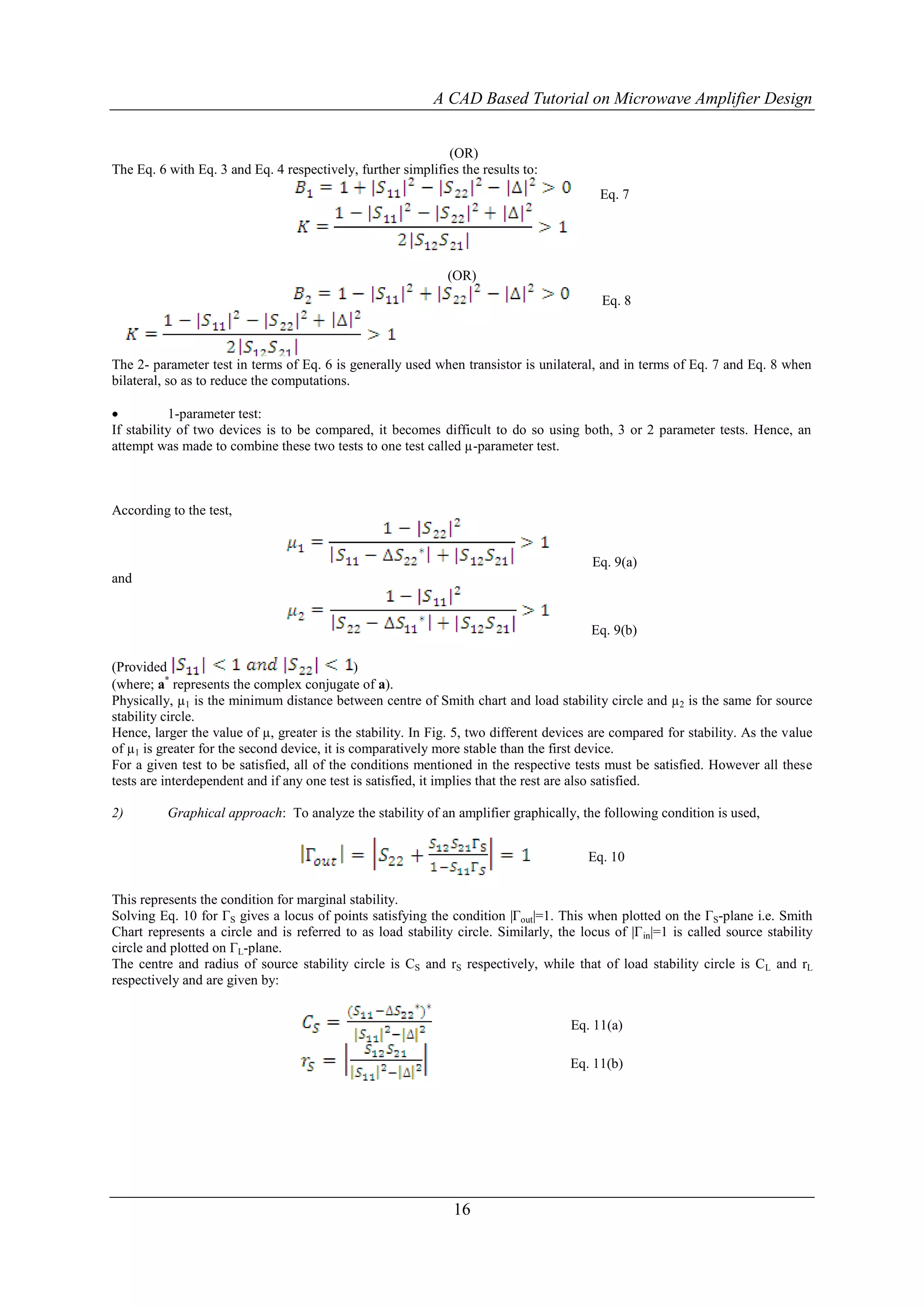 A CAD Based Tutorial on Microwave Amplifier Design


                                                             (OR)
The Eq. 6 with Eq. 3 and Eq. 4 respectively, further simplifies the results to:
                                                                                          Eq. 7




                                                              (OR)
                                                                                          Eq. 8



The 2- parameter test in terms of Eq. 6 is generally used when transistor is unilateral, and in terms of Eq. 7 and Eq. 8 when
bilateral, so as to reduce the computations.

          1-parameter test:
If stability of two devices is to be compared, it becomes difficult to do so using both, 3 or 2 parameter tests. Hence, an
attempt was made to combine these two tests to one test called µ-parameter test.



According to the test,


                                                                                         Eq. 9(a)
and


                                                                                        Eq. 9(b)

(Provided                                      )
(where; a* represents the complex conjugate of a).
Physically, µ1 is the minimum distance between centre of Smith chart and load stability circle and µ2 is the same for source
stability circle.
Hence, larger the value of µ, greater is the stability. In Fig. 5, two different devices are compared for stability. As the value
of µ1 is greater for the second device, it is comparatively more stable than the first device.
For a given test to be satisfied, all of the conditions mentioned in the respective tests must be satisfied. However all these
tests are interdependent and if any one test is satisfied, it implies that the rest are also satisfied.

2)        Graphical approach: To analyze the stability of an amplifier graphically, the following condition is used,


                                                                                        Eq. 10


This represents the condition for marginal stability.
Solving Eq. 10 for ΓS gives a locus of points satisfying the condition |Γout|=1. This when plotted on the ΓS-plane i.e. Smith
Chart represents a circle and is referred to as load stability circle. Similarly, the locus of |Γ in|=1 is called source stability
circle and plotted on ΓL-plane.
The centre and radius of source stability circle is CS and rS respectively, while that of load stability circle is CL and rL
respectively and are given by:


                                                                                     Eq. 11(a)

                                                                                     Eq. 11(b)




                                                               16
 